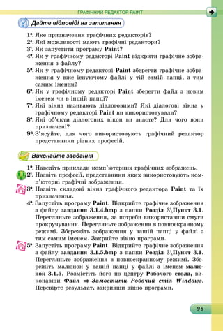 95
ГРАФІЧНИЙ РЕДАКТОР PAINT
Дайте відповіді на запитання
1 .	Яке призначення графічних редакторів?
2 .	Які можливості мають графічні редактори?
3 .	Як запустити програму Paint?
4 .	Як у графічному редакторі Paint відкрити графічне зобра­
ження з файлу?
5 .	Як у графічному редакторі Paint зберегти графічне зобра­
ження у вже існуючому файлі у тій самій папці, з тим
самим іменем?
6 .	Як у графічному редакторі Paint зберегти файл з новим
іменем чи в іншій папці?
7 .	Які вікна називають діалоговими? Які діалогові вікна у
графічному редакторі Paint ви використовували?
8 .	Які об’єкти діалогових вікон ви знаєте? Для чого вони
при­значені?
9*.	З’ясуйте, для чого використовують графічний редактор
представники різних професій.
Виконайте завдання
1 .	Наведіть приклади комп’ютерних графічних зображень.
2 .	Назвіть професії, представники яких використовують ком­
п’ютерні графічні зображення.
3 .	Назвіть складові вікна графічного редактора Paint та їх
призначення.
4 .	Запустіть програму Paint. Відкрийте графічне зображення
з файлу завдання 3.1.4.bmp з папки Розділ 3Пункт 3.1.
Перегляньте зображення, за потреби використавши смуги
прокручування. Перегляньте зображення в повноекранному
режимі. Збережіть зображення у вашій папці у файлі з
тим самим іменем. Закрийте вікно програми.
5 .	Запустіть програму Paint. Відкрийте графічне зображення
з файлу завдання 3.1.5.bmp з папки Розділ 3Пункт 3.1.
Перегляньте зображення в повноекранному режимі. Збе­
режіть малюнок у вашій папці у файлі з іменем малю­
нок 3.1.5. Розмістіть його по центру Робочого стола, ви­
конавши Файл ⇒ Замостити Робочий стіл Windows.
Перевірте результат, закривши вікно програми.
 