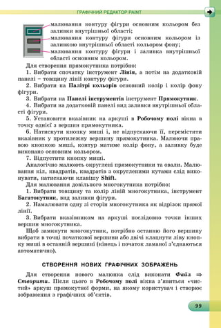 99
ГРАФІЧНИЙ РЕДАКТОР PAINT
малювання контуру фігури основним кольором без
заливки внутрішньої області;
малювання контуру фігури основним кольором із
заливкою внутрішньої області кольором фону;
малювання контуру фігури і заливка внутрішньої
області основним кольором.
Для створення прямокутника потрібно:
1.	Вибрати спочатку інструмент Лінія, а потім на додатковій
панелі – товщину лінії контуру фігури.
2.	Вибрати на Палітрі кольорів основний колір і колір фону
фі­гури.
3.	Вибрати на Панелі інструментів інструмент Прямокутник.
4.	Вибрати на додатковій панелі вид заливки внутрішньої обла­
сті фігури.
5.	Установити вказівник на аркуші в Робочому полі вікна в
точку однієї з вершин прямокутника.
6.	Натиснути кнопку миші і, не відпускаючи її, перемістити
вказівник у протилежну вершину прямокутника. Малюючи пра-
вою кнопкою миші, контур матиме колір фону, а заливку буде
виконано основним кольором.
7.	Відпустити кнопку миші.
Аналогічно малюють округлені прямокутники та овали. Малю-
вання кіл, квадратів, квадратів з округленими кутами слід вико-
нувати, натискаючи клавішу Shift.
Для малювання довільного многокутника потрібно:
1.	Вибрати товщину та колір ліній многокутника, інструмент
Багатокутник, вид заливки фігури.
2.	Намалювати одну зі сторін многокутника як відрізок прямої
лінії.
3.	Вибрати вказівником на аркуші послідовно точки інших
вершин многокутника.
Щоб замкнути многокутник, потрібно останню його вершину
вибрати в точці початкової вершини або двічі клацнути ліву кноп-
ку миші в останній вершині (кінець і початок ламаної з’єднаються
автоматично).
СТВОРЕННЯ НОВИХ ГРАФІЧНИХ ЗОБРАЖЕНЬ
Для створення нового малюнка слід виконати Файл ⇒
Створити. Після цього в Робочому полі вікна з’явиться «чис­
тий» аркуш прямокутної форми, на якому користувач і створює
зображення з графічних об’єктів.
 