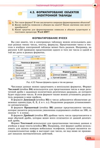 1011011011011011011011011011011011011011011011011011011011011011011011011011011011011011011011011011011011011011011011011011011011011011011011011011011011011011011011011011011011011011011011011011011011011011011011011011011010
ТАБЛИЧНЫЙ ПРОЦЕССОР
4.3. ФОРМАТИРОВАНИЕ ОБЪЕКТОВ4.3. ФОРМАТИРОВАНИЕ ОБЪЕКТОВ
ЭЛЕКТРОННОЙ ТАБЛИЦЫЭЛЕКТРОННОЙ ТАБЛИЦЫ
ФОРМАТИРОВАНИЕ ЯЧЕЕК
Âû óæå çíàåòå, ÷òî â ýëåêòðîííûõ òàáëèöàõ ìîæíî èñïîëüçîâàòü äàí-
íûå ðàçíûõ òèïîâ: ÷èñëà, òåêñòû, ôîðìóëû. Ïðåäñòàâëåíèå ÷èñåë è òåê-
ñòîâ â ÿ÷åéêàõ ýëåêòðîííîé òàáëèöû ìîæåò áûòü ðàçíûì. Íàïðèìåð, íà
ðèñóíêå 4.22 ïðèâåäåíî ïðåäñòàâëåíèå îäíîãî è òîãî æå ÷èñëà è îäíîé è
òîé æå äàòû â ðàçíûõ ôîðìàòàõ.
а) б)
Рис. 4.22. Разные форматы одних и тех же данных
×èñëîâûå äàííûå ìîæíî ïðåäñòàâèòü â íåñêîëüêèõ ôîðìàòàõ. Ôîðìàò
×èñëîâîé (ÿ÷åéêà Â4) èñïîëüçóåòñÿ äëÿ ïðåäñòàâëåíèÿ ÷èñëà â âèäå äåñÿ-
òè÷íîé äðîáè ñ çàäàííûì êîëè÷åñòâîì äåñÿòè÷íûõ ðàçðÿäîâ, äî êîòîðîãî
áóäåò îêðóãëåíî ÷èñëî. Â ýòîì ôîðìàòå òàêæå ìîæíî óñòàíîâèòü ðàçäåëè-
òåëü ðàçðÿäîâ â âèäå ïðîáåëà.
Â ôîðìàòå Äåíåæíûé (ÿ÷åéêà Â5) ê ÷èñëó äîáàâëÿåòñÿ îáîçíà÷åíèå äå-
íåæíûõ åäèíèö (ãðí, €, $, ‡ è ò. ï.). Ðàçäåëåíèå ðàçðÿäîâ óñòàíàâëèâàåò-
ñÿ àâòîìàòè÷åñêè.
Â ôîðìàòå Ïðîöåíòíûé (ÿ÷åéêà Â6) äàííûå ïðåäñòàâëÿþòñÿ ÷èñëîì,
êîòîðîå ÿâëÿåòñÿ ðåçóëüòàòîì óìíîæåíèÿ ñîäåðæèìîãî ÿ÷åéêè íà 100, ñî
çíàêîì % â êîíöå.
Â ôîðìàòå Äðîáíûé (ÿ÷åéêà Â7) äðîáíàÿ ÷àñòü ÷èñëà ïðåäñòàâëÿåòñÿ â
âèäå îáû÷íîé äðîáè, êîòîðàÿ ìåíåå âñåãî îòëè÷àåòñÿ îò äàííîé äåñÿòè÷-
íîé äðîáè.
Ôîðìàò Òåêñòîâûé èñïîëüçóþò äëÿ ïðåäñòàâëåíèÿ ÷èñëîâûõ äàííûõ â
ÿ÷åéêàõ â âèäå òåêñòà (ÿ÷åéêà Â8). Íàïðèìåð, ýòîò ôîðìàò óäîáíî èñïîëü-
çîâàòü äëÿ çàïèñè íîìåðîâ ìîáèëüíûõ òåëåôîíîâ, êîòîðûå ÿâëÿþòñÿ ïî-
ñëåäîâàòåëüíîñòüþ öèôð è âûãëÿäÿò êàê ÷èñëî, íî íàä íèìè íå ïðîèçâî-
äÿò íèêàêèõ ìàòåìàòè÷åñêèõ äåéñòâèé.
×òî òàêîå ôîðìàò? Â ÷åì çàêëþ÷àåòñÿ îïåðàöèÿ ôîðìàòèðîâàíèÿ îáúåêòîâ?
Êàêèå ñâîéñòâà ñèìâîëîâ è àáçàöåâ âû çíàåòå? Êàêèå çíà÷åíèÿ îíè ìîãóò
ïðèîáðåòàòü?
3. Êàêèå ñðåäñòâà äëÿ ôîðìàòèðîâàíèÿ ñèìâîëîâ è àáçàöåâ ñóùåñòâóþò â
òåêñòîâîì ïðîöåññîðå Word 2007?
 