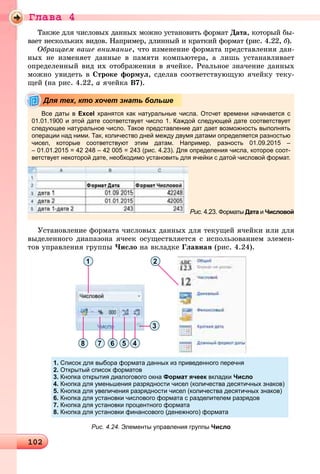 Ãëàâà 4
1021021021021021021021021021021021021021021021021021021021021021021021021021021021021021021021021021021021021021021021021021021021021021021021021021021021021021021021021021021021021021021021021021021021021021021021021021021020
Òàêæå äëÿ ÷èñëîâûõ äàííûõ ìîæíî óñòàíîâèòü ôîðìàò Äàòà, êîòîðûé áû-
âàåò íåñêîëüêèõ âèäîâ. Íàïðèìåð, äëèííûé è êðàòêèé ôîðìàò (ðèñ. 4.22, á).áá
Îáðàùàåì âàøå âíèìàíèå, ÷òî èçìåíåíèå ôîðìàòà ïðåäñòàâëåíèÿ äàí-
íûõ íå èçìåíÿåò äàííûå â ïàìÿòè êîìïüþòåðà, à ëèøü óñòàíàâëèâàåò
îïðåäåëåííûé âèä èõ îòîáðàæåíèÿ â ÿ÷åéêå. Ðåàëüíîå çíà÷åíèå äàííûõ
ìîæíî óâèäåòü â Ñòðîêå ôîðìóë, ñäåëàâ ñîîòâåòñòâóþùóþ ÿ÷åéêó òåêó-
ùåé (íà ðèñ. 4.22, à ÿ÷åéêà Â7).
Все даты в Excel хранятся как натуральные числа. Отсчет времени начинается с
01.01.1900 и этой дате соответствует число 1. Каждой следующей дате соответствует
следующее натуральное число. Такое представление дат дает возможность выполнять
операции над ними. Так, количество дней между двумя датами определяется разностью
чисел, которые соответствуют этим датам. Например, разность 01.09.2015 –
– 01.01.2015 = 42 248 – 42 005 = 243 (рис. 4.23). Для определения числа, которое соот-
ветствует некоторой дате, необходимо установить для ячейки с датой числовой формат.
Рис. 4.23. Форматы Дата иа Числовой
Для тех, кто хочет знать больше
Óñòàíîâëåíèå ôîðìàòà ÷èñëîâûõ äàííûõ äëÿ òåêóùåé ÿ÷åéêè èëè äëÿ
âûäåëåííîãî äèàïàçîíà ÿ÷ååê îñóùåñòâëÿåòñÿ ñ èñïîëüçîâàíèåì ýëåìåí-
òîâ óïðàâëåíèÿ ãðóïïû ×èñëî íà âêëàäêå Ãëàâíàÿ (ðèñ. 4.24).
1
3
45678
2
Рис. 4.24. Элементы управления группы Число
1. Список для выбора формата данных из приведенного перечня
2. Открытый список форматов
3. Кнопка открытия диалогового окна Формат ячеек вкладки Число
4. Кнопка для уменьшения разрядности чисел (количества десятичных знаков)
5. Кнопка для увеличения разрядности чисел (количества десятичных знаков)
6. Кнопка для установки числового формата с разделителем разрядов
7. Кнопка для установки процентного формата
8. Кнопка для установки финансового (денежного) формата
 