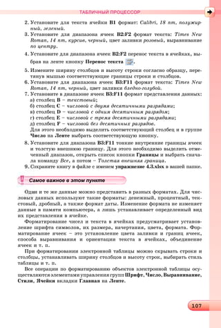 10101071071071071071071071071071071071071071071071071071071071071071071071071071071071071071071071071071071071071071071071071071071071071071071071071071071071071071071071071071071071071071071071071071071071071071071071071070
ТАБЛИЧНЫЙ ПРОЦЕССОР
2. Óñòàíîâèòå äëÿ òåêñòà ÿ÷åéêè Â1 ôîðìàò: Calibri, 18 ïò, ïîëóæèð-
íûé, çåëåíûé.
3. Óñòàíîâèòå äëÿ äèàïàçîíà ÿ÷ååê Â2:F2 ôîðìàò òåêñòà: Times New
Roman, 14 ïò, êóðñèâ, ÷åðíûé, öâåò çàëèâêè ðîçîâûé, âûðàâíèâàíèå
ïî öåíòðó.
4. Óñòàíîâèòå äëÿ äèàïàçîíà ÿ÷ååê Â2:F2 ïåðåíîñ òåêñòà â ÿ÷åéêàõ, âû-
áðàâ íà ëåíòå êíîïêó Ïåðåíîñ òåêñòà .
5. Èçìåíèòå øèðèíó ñòîëáöîâ è âûñîòó ñòðîêè ñîãëàñíî îáðàçöó, ïåðå-
òÿíóâ ìûøüþ ñîîòâåòñòâóþùèå ãðàíèöû ñòðîêè è ñòîëáöîâ.
6. Óñòàíîâèòå äëÿ äèàïàçîíà ÿ÷ååê Â3:F11 ôîðìàò òåêñòà: Times New
Roman, 14 ïò, ÷åðíûé, öâåò çàëèâêè áëåäíî-ãîëóáîé.
7. Óñòàíîâèòå â äèàïàçîíå ÿ÷ååê Â3:F11 ôîðìàò ïðåäñòàâëåíèÿ äàííûõ:
à) ñòîëáåö Â – òåêñòîâûé;
á) ñòîëáåö Ñ – ÷èñëîâîé ñ äâóìÿ äåñÿòè÷íûìè ðàçðÿäàìè;
â) ñòîëáåö D – ÷èñëîâîé ñ îäíèì äåñÿòè÷íûì ðàçðÿäîì;
ã) ñòîëáåö Å – ÷èñëîâîé ñ òðåìÿ äåñÿòè÷íûìè ðàçðÿäàìè;
ä) ñòîëáåö F – ÷èñëîâîé áåç äåñÿòè÷íûõ ðàçðÿäîâ.
Äëÿ ýòîãî íåîáõîäèìî âûäåëèòü ñîîòâåòñòâóþùèé ñòîëáåö è â ãðóïïå
×èñëî íà Ëåíòå âûáðàòü ñîîòâåòñòâóþùóþ êíîïêó.
8. Óñòàíîâèòå äëÿ äèàïàçîíà Â3:F11 òîíêèå âíóòðåííèå ãðàíèöû ÿ÷ååê
è òîëñòóþ âíåøíþþ ãðàíèöó. Äëÿ ýòîãî íåîáõîäèìî âûäåëèòü îòìå-
÷åííûé äèàïàçîí, îòêðûòü ñïèñîê êíîïêè Ãðàíèöû è âûáðàòü ñíà÷à-
ëà êîìàíäó Âñå, à ïîòîì – Òîëñòàÿ âíåøíÿÿ ãðàíèöà.
îõðàíèòå êíèãó â ôàéëå ñ èìåíåì óïðàæíåíèå 4.3.xlsx â âàøåé ïàïêå.
è è òå æå äàííûå ìîæíî ïðåäñòàâèòü â ðàçíûõ ôîðìàòàõ. Äëÿ ÷èñ-
ëîâûõ äàííûõ èñïîëüçóþò òàêèå ôîðìàòû: äåíåæíûé, ïðîöåíòíûé, òåê-
ñòîâûé, äðîáíûé, à òàêæå ôîðìàò äàòû. Èçìåíåíèå ôîðìàòà íå èçìåíÿåò
äàííûå â ïàìÿòè êîìïüþòåðà, à ëèøü óñòàíàâëèâàåò îïðåäåëåííûé âèä
èõ ïðåäñòàâëåíèÿ â ÿ÷åéêå.
Ôîðìàòèðîâàíèå ÷èñåë è òåêñòà â ÿ÷åéêàõ ïðåäóñìàòðèâàåò óñòàíîâ-
ëåíèå øðèôòà ñèìâîëîâ, èõ ðàçìåðà, íà÷åðòàíèÿ, öâåòà, ôîðìàòà. Ôîð-
ìàòèðîâàíèå ÿ÷ååê – ýòî óñòàíîâëåíèå öâåòà çàëèâêè è ãðàíèö ÿ÷ååê,
ñïîñîáà âûðàâíèâàíèÿ è îðèåíòàöèè òåêñòà â ÿ÷åéêàõ, îáúåäèíåíèå
ÿ÷ååê è ò. ï.
Ïðè ôîðìàòèðîâàíèè ýëåêòðîííîé òàáëèöû ìîæíî ñêðûâàòü ñòðîêè è
ñòîëáöû, óñòàíàâëèâàòü øèðèíó ñòîëáöîâ è âûñîòó ñòðîê, âûáèðàòü ñòèëü
òàáëèöû è ò. ï.
Âñå îïåðàöèè ïî ôîðìàòèðîâàíèþ îáúåêòîâ ýëåêòðîííîé òàáëèöû îñó-
ùåñòâëÿþòñÿýëåìåíòàìèóïðàâëåíèÿãðóïïØðèôò,×èñëî,Âûðàâíèâàíèå,
Ñòèëè, ß÷åéêè âêëàäêè Ãëàâíàÿ íà Ëåíòå.
уууууууууууууууа ое ва ое в э о у еамое важное в этом пунктеамое важное в этом пунктеамое важное в этом пунктеамое важное в этом пунктеамое важное в этом пунктеамое важное в этом пунктеамое важное в этом пунктеамое важное в этом пунктеамое важное в этом пунктеамое важное в этом пунктеамое важное в этом пунктеамое важное в этом пунктеамое важное в этом пунктеамое важное в этом пунктеамое важное в этом пунктеамое важное в этом пунктеамое важное в этом пунктеамое важное в этом пунктеамое важное в этом пунктеамое важное в этом пунктеамое важное в этом пунктеамое важное в этом пунктеамое важное в этом пунктеамое важное в этом пунктеамое важное в этом пунктеамое важное в этом пунктеамое важное в этом пунктеамое важное в этом пунктеамое важное в этом пунктеамое важное в этом пунктеамое важное в этом пунктеамое важное в этом пунктеамое важное в этом пунктеамое важное в этом пунктеамое важное в этом пунктеамое важное в этом пунктеамое важное в этом пунктеамое важное в этом пунктеамое важное в этом пунктеамое важное в этом пунктеамое важное в этом пунктеамое важное в этом пунктеа ое ва ое в это те
 