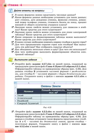 Ãëàâà 4
10810810810810810810810810810810810810810810810810810810810810810810810810810810810810810810810810810810810810810810810810810810810810810810810810810810810810810810810810810810810810810810810810810810810810810810810810810810808
Дайте ответы на вопросы
1
. Â êàêèõ ôîðìàòàõ ìîæíî ïðåäñòàâèòü ÷èñëîâûå äàííûå?
2•. Êàêèå ôîðìàòû äàííûõ íåîáõîäèìî óñòàíîâèòü äëÿ òàêèõ äàííûõ:
ðîñò ó÷åíèêà, äàòà ðîæäåíèÿ ó÷åíèêà, ôàìèëèÿ ó÷åíèêà, äîìàø-
íèé íîìåð òåëåôîíà ó÷åíèêà, ñòîèìîñòü áèëåòà íà ïîåçä, ïðîöåíò
þíîøåé îò îáùåãî êîëè÷åñòâà ó÷àùèõñÿ êëàññà?
3•. Çíà÷åíèå êàêèõ ñâîéñòâ ìîæíî óñòàíîâèòü äëÿ ñèìâîëîâ â ÿ÷åé-
êàõ? Êàêèå ñðåäñòâà äëÿ ýòîãî ñóùåñòâóþò?
4•. Çíà÷åíèå êàêèõ ñâîéñòâ ìîæíî óñòàíîâèòü äëÿ ÿ÷ååê ýëåêòðîííîé
òàáëèöû? Êàêèå ñðåäñòâà äëÿ ýòîãî ñóùåñòâóþò?
5•. Êàêèå îïåðàöèè ïî ôîðìàòèðîâàíèþ òàáëèöû ìîæíî âûïîëíèòü?
Êàêèå ñðåäñòâà äëÿ ýòîãî ñóùåñòâóþò?
6•. Â êàêèõ ñëó÷àÿõ íåîáõîäèìî èçìåíÿòü øèðèíó ñòîëáöîâ è âûñîòó ñòðîê?
7•. Äëÿ ÷åãî ïðåäíàçíà÷åíî ñêðûòèå ñòðîê èëè ñòîëáöîâ? Êàê âûïîë-
íèòü ýòè äåéñòâèÿ? Êàê îòîáðàçèòü ñêðûòûå îáúåêòû?
8•. Êàê îáúåäèíèòü íåñêîëüêî ÿ÷ååê â îäíó? Äëÿ ÷åãî ýòî èñïîëüçóþò?
9•. Äëÿ ÷åãî íåîáõîäèìî âûïîëíÿòü ôîðìàòèðîâàíèå îáúåêòîâ ýëåê-
òðîííîé òàáëèöû?
Выполните задания
1•. Îòêðîéòå ôàéë çàäàíèå 4.2.7.xlsx èç âàøåé ïàïêè, ñîçäàííûé íà
ïðåäûäóùåì óðîêå (èëè ôàéë Ãëàâà 4Ïóíêò 4.3îáðàçåö 4.3.1.xlsx).
Îòôîðìàòèðóéòå òàáëèöó ïî ïðèâåäåííîìó îáðàçöó (ðèñ. 4.33). Äëÿ
äàííûõ ñòîëáöà Â óñòàíîâèòå ÷èñëîâîé ôîðìàò ñ ðàçäåëèòåëÿ-
ìè, äëÿ ñòîëáöà Ñ – ÷èñëîâîé ôîðìàò ñ äâóìÿ äåñÿòè÷íûìè ðàç-
ðÿäàìè. Ñîõðàíèòå êíèãó â ôàéëå ñ èìåíåì çàäàíèå 4.3.1.xlsx â
âàøåé ïàïêå.
Рис. 4.33
2•. Îòêðîéòå ôàéë çàäàíèå 4.2.2.xlsx èç âàøåé ïàïêè, ñîçäàííûé íà
ïðåäûäóùåì óðîêå (èëè ôàéë Ãëàâà 4Ïóíêò 4.3îáðàçåö 4.3.2.xlsx).
Îòôîðìàòèðóéòå òàáëèöó ïî ïðèâåäåííîìó îáðàçöó (ðèñ. 4.34). Äëÿ
äàííûõ â ñòîëáöàõ óñòàíîâèòå òàêèå ôîðìàòû ïðåäñòàâëåíèÿ: ñòîëá-
öû À è Ñ – ÷èñëîâîé áåç äåñÿòè÷íûõ çíàêîâ, äðóãèå ñòîëáöû –
òåêñòîâûé ôîðìàò. Ñîõðàíèòå êíèãó â ôàéëå ñ èìåíåì çàäà-
íèå 4.3.2.xlsx â âàøåé ïàïêå.
 
