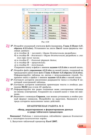 10910910910910910910910910910910910910910910910910910910910910910910910910910910910910910910910910910910910910910910910910910910910910910910910910910910910910910910910910910910910910910910910910910910910910910910910910910910909
ТАБЛИЧНЫЙ ПРОЦЕССОР
Рис. 4.34
3•. Îòêðîéòå óêàçàííûé ó÷èòåëåì ôàéë (íàïðèìåð, Ãëàâà 4Ïóíêò 4.3
îáðàçåö 4.3.3.xlsx). Óñòàíîâèòå íà ëèñòå Ëèñò1 òàêèå ôîðìàòû ÷èñ-
ëîâûõ äàííûõ:
à) â ñòîëáöå À – ÷èñëîâîé ñ äâóìÿ äåñÿòè÷íûìè ðàçðÿäàìè;
á) â ñòîëáöå Â – äåíåæíûé ñ äâóìÿ äåñÿòè÷íûìè ðàçðÿäàìè è çíà-
êîì åâðî ïîñëå ÷èñëà;
â) â ñòîëáöå Ñ – äëèííûé ôîðìàò äàòû;
ã) â ñòîëáöå D – ïðîöåíòíûé;
ä) â ñòîëáöå E – òåêñòîâûé.
Ñîõðàíèòå êíèãó â ôàéëå ñ èìåíåì çàäàíèå 4.3.3.xlsx â âàøåé ïàïêå.
4•. Îòêðîéòå ôàéë óïðàæíåíèå 4.2.2.xlsx èç âàøåé ïàïêè, ñîçäàííûé íà
ïðåäûäóùåì óðîêå (èëè ôàéë Ãëàâà 4Ïóíêò 4.3îáðàçåö 4.3.4.xlsx).
Îòôîðìàòèðóéòå òàáëèöû íà ëèñòàõ ñ èñïîëüçîâàíèåì ñòèëåé. Ñî-
õðàíèòå êíèãó â ôàéëå ñ èìåíåì çàäàíèå 4.3.4.xlsx â âàøåé ïàïêå.
5*. Ñîcòàâüòå àëãîðèòì óâåëè÷åíèÿ ðàçðÿäíîñòè ÷èñåë â ñòîëáöå Ñ íå-
êîòîðîé ýëåêòðîííîé òàáëèöû.
6*. Ñîcòàâüòå àëãîðèòì èçìåíåíèÿ îðèåíòàöèè òåêñòà â ÿ÷åéêàõ äèà-
ïàçîíà Â2:Å2 ïîä óãëîì 45 ãðàäóñîâ.
7•. Îòôîðìàòèðóéòå âñå ðàíåå ñîçäàííûå âàìè ýëåêòðîííûå òàáëèöû
ïî ñâîåìó óñìîòðåíèþ. Ñîõðàíèòå èõ â âàøåé ïàïêå ñ òåìè æå èìå-
íàìè.
8*. Âûÿñíèòå ñ ïîìîùüþ Ñïðàâêè, êàê ìîæíî óñòàíîâèòü â ÿ÷åéêå ðàç-
íûé ôîðìàò ñèìâîëîâ. Ïîïðîáóéòå íà ïðàêòèêå. Çàïèøèòå â òå-
òðàäü àëãîðèòì âûïîëíåíèÿ òàêèõ äåéñòâèé.
ÏÐÀÊÒÈ×ÅÑÊÀß ÐÀÁÎÒÀ № 6
«Ввод, редактирование и форматирование данных
в среде табличного процессора»
Âíèìàíèå! Ðàáîòàÿ ñ êîìïüþòåðîì, ñîáëþäàéòå ïðàâèëà áåçîïàñíîñ-
òè è ñàíèòàðíî-ãèãèåíè÷åñêèå íîðìû.
1. Çàïóñòèòå òàáëè÷íûé ïðîöåññîð Excel 2007.
 
