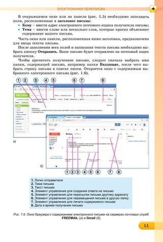 1111111111111111111111111111111111
ЭЛЕКТРОННАЯ ПЕРЕПИСКА
Â îòêðûâøåìñÿ îêíå èëè íà ïàíåëè (ðèñ. 1.5) íåîáõîäèìî çàïîë
ïîëÿ, ðàñïîëîæåííûå â çàãîëîâêå ïèñüìà:
• Êîìó – ââåñòè àäðåñ ýëåêòðîííîãî ïî÷òîâîãî ÿùèêà ïîëó÷àòåëÿ ïèñüìà;ó
• Òåìà – ââåñòè ñëîâî èëè íåñêîëüêî ñëîâ, êîòîðûå êðàòêî îáúÿñíÿþò
ñîäåðæàíèå âàøåãî ïèñüìà.
×àñòü îêíà èëè ïàíåëè, ðàñïîëîæåííàÿ íèæå çàãîëîâêà, ïðåäíàçíà÷åíà
äëÿ ââîäà òåêñòà ïèñüìà.
Ïîñëå çàïîëíåíèÿ âñåõ ïîëåé è íàïèñàíèÿ òåêñòà ïèñüìà íåîáõîäèìî âû-
áðàòü êíîïêó Îòïðàâèòü. Âàøå ïèñüìî áóäåò îòïðàâëåíî íà ïî÷òîâûé ÿùèê
ïîëó÷àòåëÿ.
×òîáû ïðî÷èòàòü ïîëó÷åííîå ïèñüìî, ñëåäóåò ñíà÷àëà âûáðàòü èìÿ
ïàïêè, ñîäåðæàùåé ïèñüìî, íàïðèìåð ïàïêè Âõîäÿùèå, ïîñëå ÷åãî âû-
áðàòü ñòðîêó ïèñüìà â ñïèñêå ïèñåì. Îòêðîåòñÿ îêíî ñ ñîäåðæèìûì âû-
áðàííîãî ýëåêòðîííîãî ïèñüìà (ðèñ. 1.6).
1 2
2 3 4 5 6 7 81
3 4 5 6 7 8
а)
б)
1. Логин отправителя
2. Тема письма
3. Текст письма
4. Элемент управления для создания ответа на письмо
5. Элемент управления для пересылки письма другому адресату
6. Элемент управления для перемещения письма в другую папку
7. Элемент управления для печати содержимого письма
8. Дата и время получения письма
Рис. 1.6. Окно браузера с содержанием электронного письма на серверах почтовых служб
FREEMAIL (а) и Gmail (б)
 