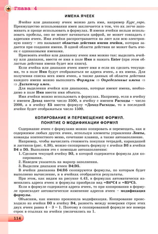 Ãëàâà 4
114114114114114114114114114114114114114114114114114114114114114114114114114114114114114114114114114114114114114114114114114114114114114114114114114114114114114114114114114114114114114114114114114114114114114114114114114114114
ИМЕНА ЯЧЕЕК
ß÷åéêå èëè äèàïàçîíó ÿ÷ååê ìîæíî äàòü èìÿ, íàïðèìåð Êóðñ_åâðî.
Ïðåèìóùåñòâî èñïîëüçîâàíèÿ èìåí çàêëþ÷àåòñÿ â òîì, ÷òî èõ ëåã÷å çàïî-
ìèíàòü è ïðîùå èñïîëüçîâàòü â ôîðìóëàõ. Â èìåíè ÿ÷åéêè íåëüçÿ èñïîëü-
çîâàòü ïðîáåëû, îíî íå ìîæåò íà÷èíàòüñÿ öèôðîé, íå ìîæåò ñîâïàäàòü ñ
àäðåñàìè ÿ÷ååê. Èìÿ ÿ÷åéêè ðàñïðîñòðàíÿåòñÿ íà ëèñò èëè âñþ ýëåêòðîí-
íóþ êíèãó – ýòî íàçûâàþò îáëàñòüþ äåéñòâèÿ èìåíè ÿ÷åéêè, êîòîðàÿ çà-
äàåòñÿ ïðè ñîçäàíèè èìåíè. Â îäíîé îáëàñòè äåéñòâèÿ íå ìîæåò áûòü ÿ÷å-
åê ñ îäèíàêîâûìè èìåíàìè.
Ïðèñâîèòü ÿ÷åéêå èëè äèàïàçîíó ÿ÷ååê èìÿ ìîæíî òàê: âûäåëèòü ÿ÷åé-
êó èëè äèàïàçîí, ââåñòè åå èìÿ â ïîëå Èìÿ è íàæàòü Enter (ïðè ýòîì îá-
ëàñòüþ äåéñòâèÿ èìåíè áóäåò âñÿ êíèãà).
Åñëè ÿ÷åéêà èëè äèàïàçîí ÿ÷ååê èìååò èìÿ è åñëè èõ ñäåëàòü òåêóùè-
ìè, òî â ïîëå Èìÿ áóäóò îòîáðàæàòüñÿ íå àäðåñà ÿ÷ååê, à èõ èìåíà. Äëÿ
ïîëó÷åíèÿ ñïèñêà âñåõ èìåí ÿ÷ååê, à òàêæå äàííûõ îá îáëàñòè äåéñòâèÿ
êàæäîãî èìåíè ìîæíî âûïîëíèòü Ôîðìóëû ⇒ Îïðåäåëåííûå èìåíà ⇒
⇒ Äèñïåò÷åð èìåí.
Äëÿ âûäåëåíèÿ ÿ÷åéêè èëè äèàïàçîíà, êîòîðûå èìåþò èìåíà, íåîáõî-
äèìî â ïîëå Èìÿ ââåñòè èìÿ îáúåêòà.
Èìÿ ÿ÷åéêè ìîæíî èñïîëüçîâàòü â ôîðìóëàõ. Íàïðèìåð, åñëè â ÿ÷åéêó
ñ èìåíåì Äîõîä ââåñòè ÷èñëî 3500, â ÿ÷åéêó ñ èìåíåì Ðàñõîäû – ÷èñëî
2000, à â ÿ÷åéêó Å5 ââåñòè ôîðìóëó =Äîõîä-Ðàñõîäû, òî â ïîñëåäíåé
ÿ÷åéêå áóäåò îòîáðàæàòüñÿ ÷èñëî 1500.
КОПИРОВАНИЕ И ПЕРЕМЕЩЕНИЕ ФОРМУЛ.
ПОНЯТИЕ О МОДИФИКАЦИИ ФОРМУЛ
Ñîäåðæàíèå ÿ÷ååê ñ ôîðìóëàìè ìîæíî êîïèðîâàòü è ïåðåìåùàòü, êàê è
ñîäåðæèìîå ëþáûõ äðóãèõ ÿ÷ååê, èñïîëüçóÿ ýëåìåíòû óïðàâëåíèÿ Ëåíòû,
êîìàíäû êîíòåêñòíîãî ìåíþ, ñî÷åòàíèå êëàâèø, à òàêæå àâòîçàïîëíåíèå.
Íàïðèìåð, ÷òîáû âû÷èñëèòü ñòîèìîñòü ïîêóïêè òåòðàäåé, êàðàíäàøåé
è ëàñòèêîâ (ðèñ. 4.38), ìîæíî ñêîïèðîâàòü ôîðìóëó ñ ÿ÷åéêè D3 â ÿ÷åéêè
D4 è D5. Âûïîëíèì ýòî ñ ïîìîùüþ àâòîçàïîëíåíèÿ:
1. Ñäåëàåì òåêóùåé ÿ÷åéêó D3, â êîòîðîé ñîäåðæèòñÿ ôîðìóëà äëÿ êî-
ïèðîâàíèÿ.
2. Íàâåäåì óêàçàòåëü íà ìàðêåð çàïîëíåíèÿ.
3. Âûäåëèì äèàïàçîí ÿ÷ååê D4:D5.
Â ÿ÷åéêè äèàïàçîíà D4:D5 ñêîïèðóþòñÿ ôîðìóëû, ïî êîòîðûì áóäåò
âûïîëíåíî âû÷èñëåíèå, è â ÿ÷åéêàõ îòîáðàçÿòñÿ ðåçóëüòàòû.
Ïðè ýòîì, êàê âèäèì íà ðèñóíêå 4.43, â ôîðìóëàõ àâòîìàòè÷åñêè èç-
ìåíèëèñü àäðåñà ÿ÷ååê è ôîðìóëû ïðèîáðåëè âèä =Â4*Ñ4 è =Â5*Ñ5.
Åñëè â ôîðìóëå ñîäåðæàòñÿ àäðåñà ÿ÷ååê, òî ïðè êîïèðîâàíèè â ôîðìó-
ëå ïðîèñõîäèò àâòîìàòè÷åñêîå èçìåíåíèå àäðåñîâ ÿ÷ååê – ìîäèôèêàöèÿ
ôîðìóëû.
Îáúÿñíèì, êàê èìåííî ïðîèçîøëà ìîäèôèêàöèÿ. Êîïèðîâàíèå ïðîèñ-
õîäèëî èç ÿ÷åéêè D3 â ÿ÷åéêó D4, ðàçíîñòü ìåæäó íîìåðàìè ñòðîê ýòèõ
äâóõ ÿ÷ååê ðàâíà 4 – 3 = 1. Ïîýòîìó â ñêîïèðîâàííîé ôîðìóëå âñå íîìåðà
ñòðîê â ññûëêàõ íà ÿ÷åéêè óâåëè÷èëèñü íà 1.
 