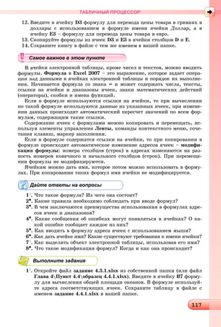 1111117117117117117117117117117117117117117117117117117117117117117117117117117117117117117117117117117117117117117117117117117117117117117117117117117117117117117117117117117117117117117117117117117117117117117117117117117
ТАБЛИЧНЫЙ ПРОЦЕССОР
12. Ââåäèòå â ÿ÷åéêó D3 ôîðìóëó äëÿ ïåðåâîäà öåíû òîâàðà â ãðèâíÿõ â
äîëëàðû ñ èñïîëüçîâàíèåì â ôîðìóëå èìåíè ÿ÷åéêè Äîëëàð, à â
ÿ÷åéêó Å3 – ôîðìóëó äëÿ ïåðåâîäà öåíû òîâàðà â åâðî.
13. Ñêîïèðóéòå ôîðìóëû èç ÿ÷ååê D3 è Å3 â ÿ÷åéêè ñòîëáöîâ D è Å.
14. Ñîõðàíèòå êíèãó â ôàéëå ñ òåì æå èìåíåì â âàøåé ïàïêå.
÷åéêè ýëåêòðîííîé òàáëèöû, êðîìå ÷èñåë è òåêñòîâ, ìîæíî ââîäèòü
ëû. Ôîðìóëà â Excel 2007 – ýòî âûðàæåíèå, êîòîðîå çàäàåò îïåðà-
öèè íàä äàííûìè â ÿ÷åéêàõ ýëåêòðîííîé òàáëèöû è ïîðÿäîê èõ âûïîëíå-
íèÿ. Íà÷èíàåòñÿ ôîðìóëà ñî çíàêà = è ìîæåò ñîäåðæàòü ÷èñëà, òåêñòû,
ññûëêè íà ÿ÷åéêè è äèàïàçîíû ÿ÷ååê, çíàêè ìàòåìàòè÷åñêèõ äåéñòâèé
(îïåðàòîðû), ñêîáêè è èìåíà ôóíêöèé.
Åñëè â ôîðìóëå èñïîëüçóþòñÿ ññûëêè íà ÿ÷åéêè, òî ïðè âû÷èñëåíèè
ïî òàêîé ôîðìóëå èñïîëüçóþòñÿ äàííûå èç óêàçàííûõ ÿ÷ååê, ïðè èçìåíå-
íèè äàííûõ ïðîèñõîäèò àâòîìàòè÷åñêèé ïåðåñ÷åò çíà÷åíèé ïî âñåì ôîð-
ìóëàì, ñîäåðæàùèì òàêèå ññûëêè.
Ñîäåðæàíèå ÿ÷ååê ñ ôîðìóëàìè ìîæíî êîïèðîâàòü è ïåðåìåùàòü, èñ-
ïîëüçóÿ ýëåìåíòû óïðàâëåíèÿ Ëåíòû, êîìàíäû êîíòåêñòíîãî ìåíþ, ñî÷å-
òàíèÿ êëàâèø, ìàðêåð çàïîëíåíèÿ.
Åñëè â ôîðìóëå ñîäåðæàòñÿ ññûëêè íà ÿ÷åéêè, òî ïðè êîïèðîâàíèè â
ôîðìóëå ïðîèñõîäèò àâòîìàòè÷åñêîå èçìåíåíèå àäðåñîâ ÿ÷ååê – ìîäèôè-
êàöèÿ ôîðìóëû: íîìåðà ñòîëáöîâ (ñòðîê) â àäðåñàõ èçìåíÿþòñÿ íà ðàç-
íîñòü íîìåðîâ êîíå÷íîãî è íà÷àëüíîãî ñòîëáöîâ (ñòðîê). Ïðè ïåðåìåùå-
íèè ôîðìóëû íå ìîäèôèöèðóþòñÿ.
ß÷åéêàì ìîæíî äàòü èìÿ, êîòîðîå ïîòîì ìîæíî èñïîëüçîâàòü â ôîðìó-
ëàõ. Ïðè êîïèðîâàíèè òàêèõ ôîðìóë èìÿ ÿ÷åéêè íå ìîäèôèöèðóåòñÿ.
Дайте ответы на вопросы
1
. ×òî òàêîå ôîðìóëà? Èç ÷åãî îíà ñîñòîèò?
2•. Êàêèå ïðàâèëà íåîáõîäèìî ñîáëþäàòü ïðè ââîäå ôîðìóë?
3•. Â ÷åì çàêëþ÷àþòñÿ ïðåèìóùåñòâà èñïîëüçîâàíèÿ â ôîðìóëàõ àäðå-
ñîâ ÿ÷ååê è äèàïàçîíîâ?
4•. Êàêèå ñîîáùåíèÿ îá îøèáêàõ ìîãóò ïîÿâëÿòüñÿ â ÿ÷åéêàõ? Î êà-
êîé îøèáêå ñîîáùàåò êàæäîå èç íèõ?
5•. Êàê ââîäèòü â ôîðìóëó àäðåñà ÿ÷ååê ñ èñïîëüçîâàíèåì ìûøè?
6•. Êàê äàòü ÿ÷åéêå èìÿ? Êàêèå ñóùåñòâóþò òðåáîâàíèÿ ê èìåíè ÿ÷åéêè?
7
. Êàê âûäåëèòü îáúåêò ýëåêòðîííîé òàáëèöû, èñïîëüçîâàâ åãî èìÿ?
8•. ×òî òàêîå ìîäèôèêàöèÿ ôîðìóë? Êîãäà è êàê îíà ïðîèñõîäèò?
Выполните задания
1
. Îòêðîéòå ôàéë çàäàíèå 4.3.1.xlsx èç ñîáñòâåííîé ïàïêè (èëè ôàéë
Ãëàâà 4Ïóíêò 4.4îáðàçåö 4.4.1.xlsx). Ââåäèòå â ÿ÷åéêó B7 ôîðìó-
ëó äëÿ âû÷èñëåíèÿ îáùåé ïëîùàäè îêåàíîâ. Â ôîðìóëå èñïîëüçóé-
òå àäðåñà ñîîòâåòñòâóþùèõ ÿ÷ååê. Ñîõðàíèòå òàáëèöó â ôàéëå ñ
èìåíåì çàäàíèå 4.4.1.xlsx â âàøåé ïàïêå.
уууууууууууууууа ое ва ое в э о у еамое важное в этом пунктеамое важное в этом пунктеамое важное в этом пунктеамое важное в этом пунктеамое важное в этом пунктеамое важное в этом пунктеамое важное в этом пунктеамое важное в этом пунктеамое важное в этом пунктеамое важное в этом пунктеамое важное в этом пунктеамое важное в этом пунктеамое важное в этом пунктеамое важное в этом пунктеамое важное в этом пунктеамое важное в этом пунктеамое важное в этом пунктеамое важное в этом пунктеамое важное в этом пунктеамое важное в этом пунктеамое важное в этом пунктеамое важное в этом пунктеамое важное в этом пунктеамое важное в этом пунктеамое важное в этом пунктеамое важное в этом пунктеамое важное в этом пунктеамое важное в этом пунктеамое важное в этом пунктеамое важное в этом пунктеамое важное в этом пунктеамое важное в этом пунктеамое важное в этом пунктеамое важное в этом пунктеамое важное в этом пунктеамое важное в этом пунктеамое важное в этом пунктеамое важное в этом пунктеамое важное в этом пунктеамое важное в этом пунктеамое важное в этом пунктеамое важное в этом пунктеа ое ва ое в это те
 