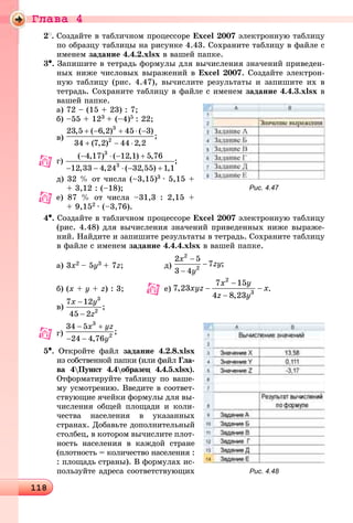 Ãëàâà 4
1181181181181181181181181181181181181181181181181181181181181181181181181181181181181181181181181181181181181181181181181181181181181181181181181181181181181181181181181181181181181181181181181181181181181181181181181181181188
2
. Ñîçäàéòå â òàáëè÷íîì ïðîöåññîðå Excel 2007 ýëåêòðîííóþ òàáëèöó
ïî îáðàçöó òàáëèöû íà ðèñóíêå 4.43. Ñîõðàíèòå òàáëèöó â ôàéëå ñ
èìåíåì çàäàíèå 4.4.2.xlsx â âàøåé ïàïêå.
3•. Çàïèøèòå â òåòðàäü ôîðìóëû äëÿ âû÷èñëåíèÿ çíà÷åíèé ïðèâåäåí-
íûõ íèæå ÷èñëîâûõ âûðàæåíèé â Excel 2007. Ñîçäàéòå ýëåêòðîí-
íóþ òàáëèöó (ðèñ. 4.47), âû÷èñëèòå ðåçóëüòàòû è çàïèøèòå èõ â
òåòðàäü. Ñîõðàíèòå òàáëèöó â ôàéëå ñ èìåíåì çàäàíèå 4.4.3.xlsx â
âàøåé ïàïêå.
à) 72 – (15 + 23) : 7;
á) –55 + 123 + (–4)5 : 22;
â)
ã) ;
ä) 32 % îò ÷èñëà (–3,15)3 ∙ 5,15 +
+ 3,12 : (–18);
å) 87 % îò ÷èñëà –31,3 : 2,15 +
+ 9,152 ∙ (–3,76).
4•. Ñîçäàéòå â òàáëè÷íîì ïðîöåññîðå Excel 2007 ýëåêòðîííóþ òàáëèöó
(ðèñ. 4.48) äëÿ âû÷èñëåíèÿ çíà÷åíèé ïðèâåäåííûõ íèæå âûðàæå-
íèé. Íàéäèòå è çàïèøèòå ðåçóëüòàòû â òåòðàäü. Ñîõðàíèòå òàáëèöó
â ôàéëå ñ èìåíåì çàäàíèå 4.4.4.xlsx â âàøåé ïàïêå.
à) 3x2 – 5y3 + 7z; ä)
á) (x + y + z) : 3; å) .
â)
5•. Îòêðîéòå ôàéë çàäàíèå 4.2.8.xlsx
èç ñîáñòâåííîé ïàïêè (èëè ôàéë Ãëà-
âà 4Ïóíêò 4.4îáðàçåö 4.4.5.xlsx).
Îòôîðìàòèðóéòå òàáëèöó ïî âàøå-
ìó óñìîòðåíèþ. Ââåäèòå â ñîîòâåò-
ñòâóþùèå ÿ÷åéêè ôîðìóëû äëÿ âû-
÷èñëåíèÿ îáùåé ïëîùàäè è êîëè-
÷åñòâà íàñåëåíèÿ â óêàçàííûõ
ñòðàíàõ. Äîáàâüòå äîïîëíèòåëüíûé
ñòîëáåö, â êîòîðîì âû÷èñëèòå ïëîò-
íîñòü íàñåëåíèÿ â êàæäîé ñòðàíå
(ïëîòíîñòü = êîëè÷åñòâî íàñåëåíèÿ :
: ïëîùàäü ñòðàíû). Â ôîðìóëàõ èñ-
ïîëüçóéòå àäðåñà ñîîòâåòñòâóþùèõ
Рис. 4.47
Рис. 4.48
 