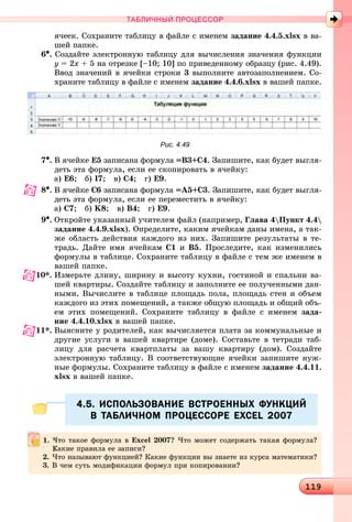 1191191191191191191191191191191191191191191191191191191191191191191191191191191191191191191191191191191191191191191191191191191191191191191191191191191191191191191191191191191191191191191191191191191191191191191191191191191199
ТАБЛИЧНЫЙ ПРОЦЕССОР
ÿ÷ååê. Ñîõðàíèòå òàáëèöó â ôàéëå ñ èìåíåì çàäàíèå 4.4.5.xlsx â âà-
øåé ïàïêå.
6•. Ñîçäàéòå ýëåêòðîííóþ òàáëèöó äëÿ âû÷èñëåíèÿ çíà÷åíèÿ ôóíêöèè
y = 2x + 5 íà îòðåçêå [–10; 10] ïî ïðèâåäåííîìó îáðàçöó (ðèñ. 4.49).
Ââîä çíà÷åíèé â ÿ÷åéêè ñòðîêè 3 âûïîëíèòå àâòîçàïîëíåíèåì. Ñî-
õðàíèòå òàáëèöó â ôàéëå ñ èìåíåì çàäàíèå 4.4.6.xlsx â âàøåé ïàïêå.
Рис. 4.49
7•. Â ÿ÷åéêå Å5 çàïèñàíà ôîðìóëà =Â3+Ñ4. Çàïèøèòå, êàê áóäåò âûãëÿ-
äåòü ýòà ôîðìóëà, åñëè åå ñêîïèðîâàòü â ÿ÷åéêó:
à) Å6; á) І7; â) Ñ4; ã) Å9.
8•. Â ÿ÷åéêå Ñ6 çàïèñàíà ôîðìóëà =À5+Ñ3. Çàïèøèòå, êàê áóäåò âûãëÿ-
äåòü ýòà ôîðìóëà, åñëè åå ïåðåìåñòèòü â ÿ÷åéêó:
à) Ñ7; á) K8; â) Â4; ã) Å9.
9•. Îòêðîéòå óêàçàííûé ó÷èòåëåì ôàéë (íàïðèìåð, Ãëàâà 4Ïóíêò 4.4
çàäàíèå 4.4.9.xlsx). Îïðåäåëèòå, êàêèì ÿ÷åéêàì äàíû èìåíà, à òàê-
æå îáëàñòü äåéñòâèÿ êàæäîãî èç íèõ. Çàïèøèòå ðåçóëüòàòû â òå-
òðàäü. Äàéòå èìÿ ÿ÷åéêàì Ñ1 è Â5. Ïðîñëåäèòå, êàê èçìåíèëèñü
ôîðìóëû â òàáëèöå. Ñîõðàíèòå òàáëèöó â ôàéëå ñ òåì æå èìåíåì â
âàøåé ïàïêå.
10*. Èçìåðüòå äëèíó, øèðèíó è âûñîòó êóõíè, ãîñòèíîé è ñïàëüíè âà-
øåé êâàðòèðû. Ñîçäàéòå òàáëèöó è çàïîëíèòå åå ïîëó÷åííûìè äàí-
íûìè. Âû÷èñëèòå â òàáëèöå ïëîùàäü ïîëà, ïëîùàäü ñòåí è îáúåì
êàæäîãî èç ýòèõ ïîìåùåíèé, à òàêæå îáùóþ ïëîùàäü è îáùèé îáú-
åì ýòèõ ïîìåùåíèé. Ñîõðàíèòå òàáëèöó â ôàéëå ñ èìåíåì çàäà-
íèå 4.4.10.xlsx â âàøåé ïàïêå.
11*. Âûÿñíèòå ó ðîäèòåëåé, êàê âû÷èñëÿåòñÿ ïëàòà çà êîììóíàëüíûå è
äðóãèå óñëóãè â âàøåé êâàðòèðå (äîìå). Ñîñòàâüòå â òåòðàäè òàá-
ëèöó äëÿ ðàñ÷åòà êâàðòïëàòû çà âàøó êâàðòèðó (äîì). Ñîçäàéòå
ýëåêòðîííóþ òàáëèöó. Â ñîîòâåòñòâóþùèå ÿ÷åéêè çàïèøèòå íóæ-
íûå ôîðìóëû. Ñîõðàíèòå òàáëèöó â ôàéëå ñ èìåíåì çàäàíèå 4.4.11.
xlsx â âàøåé ïàïêå.
4.5. ИСПОЛЬЗОВАНИЕ ВСТРОЕННЫХ ФУНКЦИЙ4.5. ИСПОЛЬЗОВАНИЕ ВСТРОЕННЫХ ФУНКЦИЙ
В ТАБЛИЧНОМ ПРОЦЕССОРЕ EXCEL 2007В ТАБЛИЧНОМ ПРОЦЕССОРЕ EXCEL 2007
×òî òàêîå ôîðìóëà â Excel 2007? ×òî ìîæåò ñîäåðæàòü òàêàÿ ôîðìóëà?
Êàêèå ïðàâèëà åå çàïèñè?
2. ×òî íàçûâàþò ôóíêöèåé? Êàêèå ôóíêöèè âû çíàåòå èç êóðñà ìàòåìàòèêè?
3. Â ÷åì ñóòü ìîäèôèêàöèè ôîðìóë ïðè êîïèðîâàíèè?
 