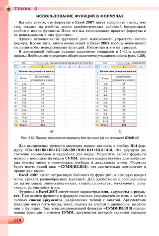 Ãëàâà 4
1201201201201201201201201201201201201201201201201201201201201201201201201201201201201201201201201201201201201201201201201201201201201201201201201201201201201201201201201201201201201201201201201201201201201201201201201201201200
ИСПОЛЬЗОВАНИЕ ФУНКЦИЙ В ФОРМУЛАХ
Âû óæå çíàåòå, ÷òî ôîðìóëû â Excel 2007 ìîãóò ñîäåðæàòü ÷èñëà, òåê-
ñòû, ññûëêè íà ÿ÷åéêè, çíàêè àðèôìåòè÷åñêèõ äåéñòâèé (îïåðàòîðû),
ñêîáêè è èìåíà ôóíêöèè. Ïîêà ÷òî ìû èñïîëüçîâàëè ïðîñòûå ôîðìóëû è
íå èñïîëüçîâàëè â íèõ ôóíêöèè.
Îäíàêî èñïîëüçîâàíèå ôóíêöèé äàåò âîçìîæíîñòü óïðîñòèòü çàïèñü
ôîðìóë. Êðîìå òîãî, ìíîãî âû÷èñëåíèé â Excel 2007 âîîáùå íåâîçìîæíî
âûïîëíèòü áåç èñïîëüçîâàíèÿ ôóíêöèé. Ðàññìîòðèì ýòî íà ïðèìåðå.
Â ýëåêòðîííîé òàáëèöå óêàçàíî êîëè÷åñòâî ó÷àùèõñÿ â 1–11-õ êëàññàõ
øêîëû. Íåîáõîäèìî îïðåäåëèòü îáùåå êîëè÷åñòâî ó÷àùèõñÿ øêîëû (ðèñ. 4.50).
а) б)
Рис. 4.50. Пример применения формулы без функции (а) и с функцией СУММ (б)
Äëÿ âû÷èñëåíèÿ íóæíîãî çíà÷åíèÿ ìîæíî çàïèñàòü â ÿ÷åéêó Â14 ôîð-
ìóëó =Â3+Â4+Â5+Â6+Â7+Â8+Â9+Â10+Â11+Â12+Â13. Ýòà ôîðìóëà äî-
ñòàòî÷íî ãðîìîçäêàÿ è íåóäîáíàÿ äëÿ ââîäà. Óïðîñòèòü çàïèñü ôîðìóëû
ìîæíî ñ ïîìîùüþ ôóíêöèè ÑÓÌÌ, êîòîðàÿ ïðåäíàçíà÷åíà äëÿ âû÷èñëå-
íèÿ ñóììû ÷èñåë â îòìå÷åííûõ ÿ÷åéêàõ è äèàïàçîíàõ ÿ÷ååê. Ôîðìóëà
áóäåò èìåòü òàêîé âèä: =ÑÓÌÌ(Â3:Â13), ÷òî çíà÷èòåëüíî êîìïàêòíåå è
ïðîùå äëÿ ââîäà.
Excel 2007 èìååò âñòðîåííóþ áèáëèîòåêó ôóíêöèé, â êîòîðóþ âõîäèò
áîëåå òðåõñîò ðàçíîîáðàçíûõ ôóíêöèé. Äëÿ óäîáñòâà îíè ðàñïðåäåëåíû
ïî êàòåãîðèÿì: ìàòåìàòè÷åñêèå, ñòàòèñòè÷åñêèå, òåêñòîâûå, ëîãè-
÷åñêèå, ôèíàíñîâûå è äð.
Ôóíêöèÿ â Excel 2007 èìååò òàêèå ïàðàìåòðû: èìÿ, àðãóìåíòû è ðåçóëü-
òàò. Ïðè çàïèñè ôóíêöèè â ôîðìóëå ñíà÷àëà óêàçûâàåòñÿ åå èìÿ, à çàòåì â
ñêîáêàõ ñïèñîê àðãóìåíòîâ, ðàçäåëåííûõ òî÷êîé ñ çàïÿòîé. Àðãóìåíòàìè
ôóíêöèè ìîãóò áûòü ÷èñëà, òåêñò, ññûëêà íà ÿ÷åéêè è äèàïàçîíû, âûðàæå-
íèÿ è ôóíêöèè. Òàê, â âûøåïðèâåäåííîé ôîðìóëå =ÑÓÌÌ(Â3:Â13) èñïîëü-
çîâàíà ôóíêöèÿ ñ èìåíåì ÑÓÌÌ, àðãóìåíòîì êîòîðîé ÿâëÿåòñÿ äèàïàçîí
 