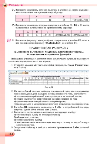 Ãëàâà 4
1261261261261261261261261261261261261261261261261261261261261261261261261261261261261261261261261261261261261261261261261261261261261261261261261261261261261261261261261261261261261261261261261261261261261261261261261261261266
7
. Çàïèøèòå çíà÷åíèå, êîòîðîå ïîëó÷èì â ÿ÷åéêå D1 ïîñëå âûïîëíå-
íèÿ âû÷èñëåíèÿ ïî ïðèâåäåííîìó îáðàçöó:
A B C D
1 5 12 13 =ÑÓÌÌ(A1:C1)
8•. Çàïèøèòå çíà÷åíèÿ, êîòîðûå ïîëó÷èì â ÿ÷åéêàõ C1, D1 è E1 ïîñëå
âûïîëíåíèÿ âû÷èñëåíèé ïî ïðèâåäåííîìó îáðàçöó:
A B C D E
1 3 5 =A1+B1 =ÑÓÌÌ(A1:C1) =ÑÓÌÌ(A1:D1)
9*. Çàïèøèòå ôîðìóëó, êîòîðàÿ áóäåò ñîäåðæàòüñÿ â ÿ÷åéêå Å2, åñëè â
íåå ñêîïèðîâàëè ôîðìóëó =ÌÀÊÑ(À1:Ñ1) èç ÿ÷åéêè D1.
ÏÐÀÊÒÈ×ÅÑÊÀß ÐÀÁÎÒÀ № 7
«Выполнение вычислений по данным электронной таблицы.
Использование встроенных функций»
Âíèìàíèå! Ðàáîòàÿ ñ êîìïüþòåðîì, ñîáëþäàéòå ïðàâèëà áåçîïàñíîñ-
òè è ñàíèòàðíî-ãèãèåíè÷åñêèå íîðìû.
1. Îòêðîéòå óêàçàííûé ó÷èòåëåì ôàéë (íàïðèìåð, Ãëàâà 4ïðàêòè÷åñ-
êàÿ 7.xlsx).
Рис. 4.59
2. Íà ëèñòå Ëèñò1 ñîçäàíà òàáëèöà ïîêàçàòåëåé ñ÷åò÷èêà ýëåêòðîýíåð-
ãèè â ïîñëåäíèé äåíü êàæäîãî ìåñÿöà ïðîøëîãî ãîäà. Âû÷èñëèòå:
à) êîëè÷åñòâî ïîòðåáëåííîé ýëåêòðîýíåðãèè çà êàæäûé ìåñÿö;
á) îáùåå êîëè÷åñòâî ïîòðåáëåííîé ýëåêòðîýíåðãèè çà ãîä;
â) ñðåäíåìåñÿ÷íîå ïîòðåáëåíèå ýëåêòðîýíåðãèè;
ã) ìàêñèìàëüíîå è ìèíèìàëüíîå ìåñÿ÷íîå ïîòðåáëåíèå ýëåêòðîýíåðãèè.
3. Â ÿ÷åéêå Â1 ñîäåðæèòñÿ öåíà îïëàòû 1 êÂò ⋅ ÷ ïîòðåáëåííîé ýëåêòðî-
ýíåðãèè. Äàéòå ýòîé ÿ÷åéêå èìÿ Òàðèô.
4. Âû÷èñëèòå, èñïîëüçîâàâ â ôîðìóëàõ èìåíóåìóþ ÿ÷åéêó:
à) åæåìåñÿ÷íóþ ïëàòó çà ýëåêòðîýíåðãèþ;
á) îáùóþ ïëàòó çà ãîä;
â) ñðåäíåìåñÿ÷íóþ ïëàòó;
ã) ìàêñèìàëüíóþ è ìèíèìàëüíóþ ìåñÿ÷íóþ îïëàòó çà ïîòðåáëåííóþ
ýëåêòðîýíåðãèþ.
5. Ñîõðàíèòå òàáëèöó â ôàéëå ñ èìåíåì ïðàêòè÷åñêàÿ 7.xlsx â âàøåé
ïàïêå.
 
