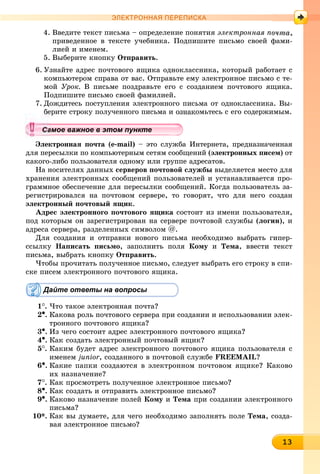 13131313131313131313131313131313133
ЭЛЕКТРОННАЯ ПЕРЕПИСКА
4. Ââåäèòå òåêñò ïèñüìà – îïðåäåëåíèå ïîíÿòèÿ ýëåêòðîííàÿ ïî
ïðèâåäåííîå â òåêñòå ó÷åáíèêà. Ïîäïèøèòå ïèñüìî ñâîåé ôàìè-
ëèåé è èìåíåì.
5. Âûáåðèòå êíîïêó Îòïðàâèòü.
6. Óçíàéòå àäðåñ ïî÷òîâîãî ÿùèêà îäíîêëàññíèêà, êîòîðûé ðàáîòàåò ñ
êîìïüþòåðîì ñïðàâà îò âàñ. Îòïðàâüòå åìó ýëåêòðîííîå ïèñüìî ñ òå-
ìîé Óðîê. Â ïèñüìå ïîçäðàâüòå åãî ñ ñîçäàíèåì ïî÷òîâîãî ÿùèêà.
Ïîäïèøèòå ïèñüìî ñâîåé ôàìèëèåé.
7. Äîæäèòåñü ïîñòóïëåíèÿ ýëåêòðîííîãî ïèñüìà îò îäíîêëàññíèêà. Âû-
áåðèòå ñòðîêó ïîëó÷åííîãî ïèñüìà è îçíàêîìüòåñü ñ åãî ñîäåðæèìûì.
Ýëåêòðîííàÿ ïî÷òà (e-mail) – ýòî ñëóæáà Èíòåðíåòà, ïðåäíàçíà÷åííàÿ
äëÿ ïåðåñûëêè ïî êîìïüþòåðíûì ñåòÿì ñîîáùåíèé (ýëåêòðîííûõ ïèñåì) îò
êàêîãî-ëèáî ïîëüçîâàòåëÿ îäíîìó èëè ãðóïïå àäðåñàòîâ.
Íà íîñèòåëÿõ äàííûõ ñåðâåðîâ ïî÷òîâîé ñëóæáû âûäåëÿåòñÿ ìåñòî äëÿ
õðàíåíèÿ ýëåêòðîííûõ ñîîáùåíèé ïîëüçîâàòåëåé è óñòàíàâëèâàåòñÿ ïðî-
ãðàììíîå îáåñïå÷åíèå äëÿ ïåðåñûëêè ñîîáùåíèé. Êîãäà ïîëüçîâàòåëü çà-
ðåãèñòðèðîâàëñÿ íà ïî÷òîâîì ñåðâåðå, òî ãîâîðÿò, ÷òî äëÿ íåãî ñîçäàí
ýëåêòðîííûé ïî÷òîâûé ÿùèê.
Àäðåñ ýëåêòðîííîãî ïî÷òîâîãî ÿùèêà ñîñòîèò èç èìåíè ïîëüçîâàòåëÿ,
ïîä êîòîðûì îí çàðåãèñòðèðîâàí íà ñåðâåðå ïî÷òîâîé ñëóæáû (ëîãèí), è
àäðåñà ñåðâåðà, ðàçäåëåííûõ ñèìâîëîì @.
Äëÿ ñîçäàíèÿ è îòïðàâêè íîâîãî ïèñüìà íåîáõîäèìî âûáðàòü ãèïåð-
ññûëêó Íàïèñàòü ïèñüìî, çàïîëíèòü ïîëÿ Êîìó è Òåìà, ââåñòè òåêñò
ïèñüìà, âûáðàòü êíîïêó Îòïðàâèòü.
×òîáû ïðî÷èòàòü ïîëó÷åííîå ïèñüìî, ñëåäóåò âûáðàòü åãî ñòðîêó â ñïè-
ñêå ïèñåì ýëåêòðîííîãî ïî÷òîâîãî ÿùèêà.
Дайте ответы на вопросы
1
. ×òî òàêîå ýëåêòðîííàÿ ïî÷òà?
2•. Êàêîâà ðîëü ïî÷òîâîãî ñåðâåðà ïðè ñîçäàíèè è èñïîëüçîâàíèè ýëåê-
òðîííîãî ïî÷òîâîãî ÿùèêà?
3•. Èç ÷åãî ñîñòîèò àäðåñ ýëåêòðîííîãî ïî÷òîâîãî ÿùèêà?
4•. Êàê ñîçäàòü ýëåêòðîííûé ïî÷òîâûé ÿùèê?
5
. Êàêèì áóäåò àäðåñ ýëåêòðîííîãî ïî÷òîâîãî ÿùèêà ïîëüçîâàòåëÿ ñ
èìåíåì junior, ñîçäàííîãî â ïî÷òîâîé ñëóæáå FREEMAIL?
6•. Êàêèå ïàïêè ñîçäàþòñÿ â ýëåêòðîííîì ïî÷òîâîì ÿùèêå? Êàêîâî
èõ íàçíà÷åíèå?
7
. Êàê ïðîñìîòðåòü ïîëó÷åííîå ýëåêòðîííîå ïèñüìî?
8•. Êàê ñîçäàòü è îòïðàâèòü ýëåêòðîííîå ïèñüìî?
9•. Êàêîâî íàçíà÷åíèå ïîëåé Êîìó è Òåìà ïðè ñîçäàíèè ýëåêòðîííîãî
ïèñüìà?
10*. Êàê âû äóìàåòå, äëÿ ÷åãî íåîáõîäèìî çàïîëíÿòü ïîëå Òåìà, ñîçäà-
âàÿ ýëåêòðîííîå ïèñüìî?
уууууууууууууууа ое ва ое в э о у еамое важное в этом пунктеамое важное в этом пунктеамое важное в этом пунктеамое важное в этом пунктеамое важное в этом пунктеамое важное в этом пунктеамое важное в этом пунктеамое важное в этом пунктеамое важное в этом пунктеамое важное в этом пунктеамое важное в этом пунктеамое важное в этом пунктеамое важное в этом пунктеамое важное в этом пунктеамое важное в этом пунктеамое важное в этом пунктеамое важное в этом пунктеамое важное в этом пунктеамое важное в этом пунктеамое важное в этом пунктеамое важное в этом пунктеамое важное в этом пунктеамое важное в этом пунктеамое важное в этом пунктеамое важное в этом пунктеамое важное в этом пунктеамое важное в этом пунктеамое важное в этом пунктеамое важное в этом пунктеамое важное в этом пунктеамое важное в этом пунктеамое важное в этом пунктеамое важное в этом пунктеамое важное в этом пунктеамое важное в этом пунктеамое важное в этом пунктеамое важное в этом пунктеамое важное в этом пунктеамое важное в этом пунктеамое важное в этом пунктеамое важное в этом пунктеамое важное в этом пунктеа ое ва ое в это те
 