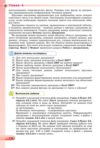 Ãëàâà 4
13613613613613613613613613613613613613613613613613613613613613613613613613613613613613613613613613613613613613613613613613613613613613613613613613613613613613613613613613613613613613613613613613613613613613613613613613613613636
èñïîëüçîâàíèåì ãåîìåòðè÷åñêèõ ôèãóð. Ðàçìåðû ýòèõ ôèãóð íà äèàãðàì-
ìàõ ïðîïîðöèîíàëüíû îòîáðàæàåìûì ÷èñëîâûì äàííûì.
Êðóãîâûå äèàãðàììû ïðåäíàçíà÷åíû äëÿ îòîáðàæåíèÿ ÷àñòè êàæäîãî
îòäåëüíîãî ÷èñëà â èõ îáùåé ñóììå. Ãèñòîãðàììó öåëåñîîáðàçíî ñîçäàâàòü
òîãäà, êîãäà íåîáõîäèìî ñðàâíèòü çíà÷åíèå îäíîãî èëè íåñêîëüêèõ íàáî-
ðîâ ÷èñåë.
Äèàãðàììû ñòðîÿòñÿ ïî äàííûì, ïðèâåäåííûì â ýëåêòðîííîé òàáëèöå,
è ÿâëÿþòñÿ äèíàìè÷åñêèìè – èçìåíÿÿ äàííûå â òàáëèöå, äèàãðàììû àâ-
òîìàòè÷åñêè èçìåíÿþòñÿ. Ñîçäàòü äèàãðàììó ìîæíî èñïîëüçóÿ ýëåìåíòû
óïðàâëåíèÿ âêëàäêè Âñòàâêà ãðóïïû Äèàãðàììû.
Íà äèàãðàììå ìîæíî âûäåëèòü òàêèå îáúåêòû: îáëàñòü äèàãðàììû, îá-
ëàñòü ïîñòðîåíèÿ äèàãðàììû, íàçâàíèå äèàãðàììû, ýëåìåíò äàííûõ, ðÿä
äàííûõ, ëåãåíäà, ãëàâíàÿ ãîðèçîíòàëüíàÿ îñü, ãëàâíàÿ âåðòèêàëüíàÿ îñü,
íàçâàíèÿ îñåé, ïîäïèñè äàííûõ. Âñå ýòè îáúåêòû ìîæíî ðåäàêòèðîâàòü è
ôîðìàòèðîâàòü. Äëÿ ýòîãî èñïîëüçóþò ýëåìåíòû óïðàâëåíèÿ âêëàäîê Êîí-
ñòðóêòîð, Ìàêåò è Ôîðìàò âðåìåííîãî ðàçäåëà Ðàáîòà ñ äèàãðàììàìè.
Дайте ответы на вопросы
1
. Äëÿ ÷åãî èñïîëüçóþò äèàãðàììû?
2
. Êàêèå òèïû äèàãðàìì èñïîëüçóþò â Excel 2007?
3
. Êàêèå îáúåêòû äèàãðàìì â Excel 2007 âû ìîæåòå íàçâàòü?
4•. Êàêèå ñâîéñòâà èìåþò îáúåêòû äèàãðàìì â Excel 2007?
5•. Êîãäà öåëåñîîáðàçíî èñïîëüçîâàòü ãèñòîãðàììû?
6•. Äëÿ êàêèõ ÷èñëîâûõ äàííûõ óäîáíåå èñïîëüçîâàòü êðóãîâûå
äèàãðàììû?
7•. Êàê ñîçäàòü äèàãðàììó?
8•. Êàêèå îïåðàöèè ðåäàêòèðîâàíèÿ ìîæíî âûïîëíÿòü íàä äèàãðàììîé?
9•. Êàêèå îïåðàöèè ôîðìàòèðîâàíèÿ ìîæíî âûïîëíÿòü íàä îáúåêòàìè
äèàãðàììû?
10•. ×òî îçíà÷àåò äèíàìè÷íîñòü äèàãðàìì â Excel 2007?
11•. Êàê çàâèñèò ðàçìåð ôèãóðû íà äèàãðàììå îò ÷èñëà â òàáëèöå?
Выполните задания
1
. Îòêðîéòå óêàçàííûé ó÷èòåëåì ôàéë (íàïðèìåð, Ãëàâà 4Ïóíêò 4.6
îáðàçåö 4.6.1.xlsx). Íà ëèñòå Ëèñò1 ïðèâåäåíà òàáëèöà ðàñïðåäåëå-
íèÿ ïëîùàäè ñóøè è âîäû íà Çåìëå. Ïîñòðîéòå ïî äàííûì ýòîé
òàáëèöû íà ýòîì æå ëèñòå òàêèå äèàãðàììû:
à) ãèñòîãðàììó; â) êðóãîâóþ;
á) îáúåìíóþ ãèñòîãðàììó; ã) ðàçðåçàííóþ êðóãîâóþ.
Ïðèìåíèòå ê äèàãðàììàì ñòàíäàðòíûå ìàêåòû. Îòôîðìàòèðóéòå
äèàãðàììû ñ èñïîëüçîâàíèåì ñòèëåé. Ñîõðàíèòå êíèãó â ôàéëå ñ
èìåíåì çàäàíèå 4.6.1.xlsx â âàøåé ïàïêå.
2•. Îòêðîéòå óêàçàííûé ó÷èòåëåì ôàéë (íàïðèìåð, Ãëàâà 4Ïóíêò 4.6
îáðàçåö 4.6.2.xlsx). Íà ëèñòå Ëèñò1 ïðèâåäåíà òàáëèöà äîáû÷è ãàçà
â Óêðàèíå çà 2013 ãîä. Ïî äàííûì ýòîé òàáëèöû ïîñòðîéòå íà ýòîì
æå ëèñòå êðóãîâóþ äèàãðàììó è ãèñòîãðàììó ïî ïðèâåäåííûì îá-
ðàçöàì (ñì. ðèñ. 4.61 è 4.62). Ñîõðàíèòå êíèãó â ôàéëå ñ èìåíåì
çàäàíèå 4.6.2.xlsx â âàøåé ïàïêå.
 