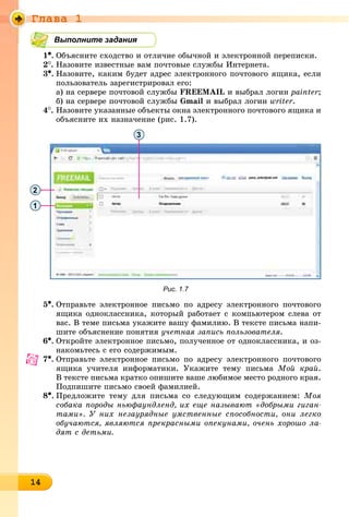 Ãëàâà 1
1414141414141414141414141414141414
Выполните задания
1•. Îáúÿñíèòå ñõîäñòâî è îòëè÷èå îáû÷íîé è ýëåêòðîííîé ïåðåïèñêè.
2
. Íàçîâèòå èçâåñòíûå âàì ïî÷òîâûå ñëóæáû Èíòåðíåòà.
3•. Íàçîâèòå, êàêèì áóäåò àäðåñ ýëåêòðîííîãî ïî÷òîâîãî ÿùèêà, åñëè
ïîëüçîâàòåëü çàðåãèñòðèðîâàë åãî:
à) íà ñåðâåðå ïî÷òîâîé ñëóæáû FREEMAIL è âûáðàë ëîãèí painter;
á) íà ñåðâåðå ïî÷òîâîé ñëóæáû Gmail è âûáðàë ëîãèí writer.
4
. Íàçîâèòå óêàçàííûå îáúåêòû îêíà ýëåêòðîííîãî ïî÷òîâîãî ÿùèêà è
îáúÿñíèòå èõ íàçíà÷åíèå (ðèñ. 1.7).
3
2
1
Рис. 1.7
5•. Îòïðàâüòå ýëåêòðîííîå ïèñüìî ïî àäðåñó ýëåêòðîííîãî ïî÷òîâîãî
ÿùèêà îäíîêëàññíèêà, êîòîðûé ðàáîòàåò ñ êîìïüþòåðîì ñëåâà îò
âàñ. Â òåìå ïèñüìà óêàæèòå âàøó ôàìèëèþ. Â òåêñòå ïèñüìà íàïè-
øèòå îáúÿñíåíèå ïîíÿòèÿ ó÷åòíàÿ çàïèñü ïîëüçîâàòåëÿ.
6•. Îòêðîéòå ýëåêòðîííîå ïèñüìî, ïîëó÷åííîå îò îäíîêëàññíèêà, è îç-
íàêîìüòåñü ñ åãî ñîäåðæèìûì.
7•. Îòïðàâüòå ýëåêòðîííîå ïèñüìî ïî àäðåñó ýëåêòðîííîãî ïî÷òîâîãî
ÿùèêà ó÷èòåëÿ èíôîðìàòèêè. Óêàæèòå òåìó ïèñüìà Ìîé êðàé.
Â òåêñòå ïèñüìà êðàòêî îïèøèòå âàøå ëþáèìîå ìåñòî ðîäíîãî êðàÿ.
Ïîäïèøèòå ïèñüìî ñâîåé ôàìèëèåé.
8•. Ïðåäëîæèòå òåìó äëÿ ïèñüìà ñî ñëåäóþùèì ñîäåðæàíèåì: Ìîÿ
ñîáàêà ïîðîäû íüþôàóíäëåíä, èõ åùå íàçûâàþò «äîáðûìè ãèãàí-
òàìè». Ó íèõ íåçàóðÿäíûå óìñòâåííûå ñïîñîáíîñòè, îíè ëåãêî
îáó÷àþòñÿ, ÿâëÿþòñÿ ïðåêðàñíûìè îïåêóíàìè, î÷åíü õîðîøî ëà-
äÿò ñ äåòüìè.
 