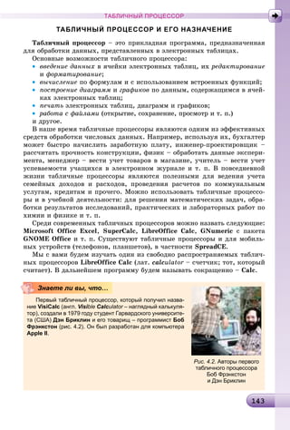 1431431431431431431431431431431431431431431431431431431431431431431431431431431431431431431431431431431431431431431431431431431431431431431431431431431431431433
ТАБЛИЧНЫЙ ПРОЦЕССОР
ТАБЛИЧНЫЙ ПРОЦЕССОР И ЕГО НАЗНАЧЕНИЕ
Òàáëè÷íûé ïðîöåññîð – ýòî ïðèêëàäíàÿ ïðîãðàììà, ïðåäíàçíà÷åííàÿ
äëÿ îáðàáîòêè äàííûõ, ïðåäñòàâëåííûõ â ýëåêòðîííûõ òàáëèöàõ.
Îñíîâíûå âîçìîæíîñòè òàáëè÷íîãî ïðîöåññîðà:
• ââåäåíèå äàííûõ â ÿ÷åéêè ýëåêòðîííûõ òàáëèö, èõ ðåäàêòèðîâàíèå
è ôîðìàòèðîâàíèå;
• âû÷èñëåíèå ïî ôîðìóëàì è ñ èñïîëüçîâàíèåì âñòðîåííûõ ôóíêöèé;
• ïîñòðîåíèå äèàãðàìì è ãðàôèêîâ ïî äàííûì, ñîäåðæàùèìñÿ â ÿ÷åé-
êàõ ýëåêòðîííûõ òàáëèö;
• ïå÷àòü ýëåêòðîííûõ òàáëèö, äèàãðàìì è ãðàôèêîâ;
• ðàáîòà ñ ôàéëàìè (îòêðûòèå, ñîõðàíåíèå, ïðîñìîòð è ò. ï.)
è äðóãîå.
Â íàøå âðåìÿ òàáëè÷íûå ïðîöåññîðû ÿâëÿþòñÿ îäíèì èç ýôôåêòèâíûõ
ñðåäñòâ îáðàáîòêè ÷èñëîâûõ äàííûõ. Íàïðèìåð, èñïîëüçóÿ èõ, áóõãàëòåð
ìîæåò áûñòðî íà÷èñëèòü çàðàáîòíóþ ïëàòó, èíæåíåð-ïðîåêòèðîâùèê –
ðàññ÷èòàòü ïðî÷íîñòü êîíñòðóêöèè, ôèçèê – îáðàáîòàòü äàííûå ýêñïåðè-
ìåíòà, ìåíåäæåð – âåñòè ó÷åò òîâàðîâ â ìàãàçèíå, ó÷èòåëü – âåñòè ó÷åò
óñïåâàåìîñòè ó÷àùèõñÿ â ýëåêòðîííîì æóðíàëå è ò. ï. Â ïîâñåäíåâíîé
æèçíè òàáëè÷íûå ïðîöåññîðû ÿâëÿþòñÿ ïîëåçíûìè äëÿ âåäåíèÿ ó÷åòà
ñåìåéíûõ äîõîäîâ è ðàñõîäîâ, ïðîâåäåíèÿ ðàñ÷åòîâ ïî êîììóíàëüíûì
óñëóãàì, êðåäèòàì è ïðî÷åãî. Ìîæíî èñïîëüçîâàòü òàáëè÷íûå ïðîöåññî-
ðû è â ó÷åáíîé äåÿòåëüíîñòè: äëÿ ðåøåíèÿ ìàòåìàòè÷åñêèõ çàäà÷, îáðà-
áîòêè ðåçóëüòàòîâ èññëåäîâàíèé, ïðàêòè÷åñêèõ è ëàáîðàòîðíûõ ðàáîò ïî
õèìèè è ôèçèêå è ò. ï.
Ñðåäè ñîâðåìåííûõ òàáëè÷íûõ ïðîöåññîðîâ ìîæíî íàçâàòü ñëåäóþùèå:
Microsoft Office Excel, SuperCalc, LibreOffice Calc, GNumeric ñ ïàêåòà
GNOME Office è ò. ï. Ñóùåñòâóþò òàáëè÷íûå ïðîöåññîðû è äëÿ ìîáèëü-
íûõ óñòðîéñòâ (òåëåôîíîâ, ïëàíøåòîâ), â ÷àñòíîñòè SpreadCE.
Ìû ñ âàìè áóäåì èçó÷àòü îäèí èç ñâîáîäíî ðàñïðîñòðàíÿåìûõ òàáëè÷-
íûõ ïðîöåññîðîâ LibreOffice Calc (ëàò. calculator – ñ÷åò÷èê; òîò, êîòîðûér
ñ÷èòàåò). Â äàëüíåéøåì ïðîãðàììó áóäåì íàçûâàòü ñîêðàùåííî – Calc.
Первый табличный процессор, который получил назва-
ние VisiCalc (англ. Visibleii Calculator – наглядный калькуля-r
тор), создали в 1979 году студент Гарвардского университе-
та (США) Дэн Бриклин и его товарищ – программист Боб
Фрэнкстон (рис. 4.2). Он был разработан для компьютера
Apple II.
Знаете ли вы, что…
Рис. 4.2. Авторы первого
табличного процессора
Боб Фрэнкстон
и Дэн Бриклин
 