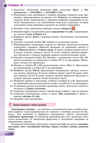 Ãëàâà 4
1481481481481481481481481481481481481481481481481481481481481481481481481481481481481481481481481481481481481481481481481481481481481481481481481481481481481488
1. Çàïóñòèòå òàáëè÷íûé ïðîöåññîð Calc, âûïîëíèâ Ïóñê ⇒ Âñå
ïðîãðàììû ⇒ LibreOffice ⇒ LibreOffice Calc.
2. Ðàññìîòðèòå îêíî ïðîãðàììû è íàéäèòå îñíîâíûå ýëåìåíòû îêíà ïðî-
ãðàììû, ïðåäñòàâëåííûå íà ðèñóíêå 4.3. Âûáåðèòå ïî î÷åðåäè ðàçíûå
êîìàíäû ìåíþ. Îçíàêîìüòåñü ñ ïåðå÷íåì ýëåìåíòîâ óïðàâëåíèÿ íà ïà-
íåëÿõ èíñòðóìåíòîâ è èõ íàçíà÷åíèåì, èñïîëüçóÿ ïîäñêàçêè, êîòîðûå
ïîÿâëÿþòñÿ ïîñëå íàâåäåíèÿ óêàçàòåëÿ íà ýëåìåíò óïðàâëåíèÿ.
3. Çàêðîéòå îêíî ïðîãðàììû âûáîðîì êíîïêè Çàêðûòü .
4. Îòêðîéòå ôàéë ýëåêòðîííîé êíèãè óïðàæíåíèå 4.1.ods, ñîäåðæàùèé-
ñÿ â ïàïêå Ãëàâà 4Ïóíêò 4.1.
5. Âûáåðèòå ÿðëûê Ëèñò1 ñ ïîìîùüþ ìûøè. Ðàññìîòðèòå ýëåêòðîííóþ
òàáëèöó.
6. Ñäåëàéòå òåêóùåé ÿ÷åéêó Â4, âûáðàâ åå óêàçàòåëåì ìûøè.
7. Ïîòðåíèðóéòåñü ïåðåìåùàòü êóðñîð ïî òàáëèöå, èñïîëüçóÿ êëàâèøè
óïðàâëåíèÿ êóðñîðîì. Îáðàòèòå âíèìàíèå íà èçìåíåíèå äàííûõ â
ïîëå Îáëàñòü ëèñòà è â Ñòðîêå ââîäà. Â êàêèõ ÿ÷åéêàõ ââåäåí òåêñò?
Â êàêèõ ÿ÷åéêàõ ââåäåíû ÷èñëà? Â êàêèõ ÿ÷åéêàõ ââåäåíû ôîðìó-
ëû? Çàïèøèòå â òåòðàäü ïðèìåðû àäðåñîâ ñîîòâåòñòâóþùèõ ÿ÷ååê.
8. Ñäåëàéòå òåêóùåé ÿ÷åéêó Ñ4. Ââåäèòå ñ êëàâèàòóðû ÷èñëî 132. Îá-
ðàòèòå âíèìàíèå íà èçìåíåíèÿ â ÿ÷åéêå Ñ7 è íà äèàãðàììå. Îáúÿñ-
íèòå, ïî÷åìó ýòî ïðîèçîøëî.
9. Ââåäèòå â ÿ÷åéêè Ñ5 è Ñ6 ñîîòâåòñòâåííî ÷èñëà 100 è 2. Ïðîñëåäèòå
çà èçìåíåíèÿìè â ÿ÷åéêå Ñ7 è íà äèàãðàììå.
10. Âûáåðèòå ÿðëûê Ëèñò2. Ïðîñìîòðèòå ýëåêòðîííóþ òàáëèöó, èñïîëü-
çóÿ ïîëîñû ïðîêðóòêè. Â êàêèõ ÿ÷åéêàõ ââåäåí òåêñò? Â êàêèõ ÿ÷åé-
êàõ ââåäåíû ÷èñëà? Â êàêèõ ÿ÷åéêàõ ââåäåíû ôîðìóëû? Çàïèøèòå â
òåòðàäü ïðèìåðû àäðåñîâ ñîîòâåòñòâóþùèõ ÿ÷ååê.
11. Èçìåíèòå äàííûå â íåêîòîðûõ ÿ÷åéêàõ ñòîëáöîâ Ñ è D. Ïðîñëåäèòå
çà èçìåíåíèåì ðåçóëüòàòîâ âû÷èñëåíèé â ñòîëáöå Å è íà äèàãðàììå.
12. Óñòàíîâèòå ðàçíûå ìàñøòàáû ïðîñìîòðà ëèñòà, èñïîëüçóÿ êíîïêè è
ïîëçóíîê â Ñòðîêå ñîñòîÿíèÿ.
13. Ñîõðàíèòå ýëåêòðîííóþ êíèãó â âàøåé ïàïêå â ôàéëå ñ òåì æå èìåíåì.
14. Ñîõðàíèòå ýëåêòðîííóþ êíèãó â ïàïêå Ìîè äîêóìåíòû â ôàéëå ñ
èìåíåì òàáëèöà 4.1.ods.
15. Çàêðîéòå îêíî ïðîãðàììû.
Ýëåêòðîííàÿ òàáëèöà – ýòî òàáëèöà â ýëåêòðîííîé êíèãå, ÿ÷åéêè êîòî-
ðîé ñîäåðæàò ñòðóêòóðèðîâàííûå ïî ñòðîêàì è ñòîëáöàì äàííûå îá îáú-
åêòàõ. Äëÿ ñîçäàíèÿ è îáðàáîòêè ýëåêòðîííûõ òàáëèö èñïîëüçóþò
òàáëè÷íûå ïðîöåññîðû. Ê îñíîâíûì âîçìîæíîñòÿì ýòèõ ïðîãðàìì îòíî-
ñÿòñÿ âû÷èñëåíèÿ ïî ââåäåííûì ôîðìóëàì è ïîñòðîåíèå äèàãðàìì ïî
ïðèâåäåííûì äàííûì.
Îñíîâíûìè îáúåêòàìè òàáëè÷íîãî ïðîöåññîðà Calc ÿâëÿþòñÿ ýëåêòðîí-
íàÿ êíèãà, ëèñò, ýëåêòðîííàÿ òàáëèöà, ñòðîêà, ñòîëáåö, ÿ÷åéêà, äèàïàçîí
ÿ÷ååê.
уууууууууууууууСа ое ва ое в э о у еСамое важное в этом пунктеСамое важное в этом пунктеСамое важное в этом пунктеСамое важное в этом пунктеСамое важное в этом пунктеСамое важное в этом пунктеСамое важное в этом пунктеСамое важное в этом пунктеСамое важное в этом пунктеСамое важное в этом пунктеСамое важное в этом пунктеСамое важное в этом пунктеСамое важное в этом пунктеСамое важное в этом пунктеСамое важное в этом пунктеСамое важное в этом пунктеСамое важное в этом пунктеСамое важное в этом пунктеСамое важное в этом пунктеСамое важное в этом пунктеСамое важное в этом пунктеСамое важное в этом пунктеСамое важное в этом пунктеСамое важное в этом пунктеСамое важное в этом пунктеСамое важное в этом пунктеСамое важное в этом пунктеСамое важное в этом пунктеСамое важное в этом пунктеСамое важное в этом пунктеСамое важное в этом пунктеСамое важное в этом пунктеСамое важное в этом пунктеСамое важное в этом пунктеСамое важное в этом пунктеСамое важное в этом пунктеСамое важное в этом пунктеСамое важное в этом пунктеСамое важное в этом пунктеСамое важное в этом пунктеСамое важное в этом пунктеСамое важное в этом пунктеСа ое ва ое в это теССССССССС
 