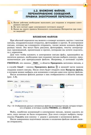 1151515151515151515151515151515155
ЭЛЕКТРОННАЯ ПЕРЕПИСКА
1.2. ВЛОЖЕНИЕ ФАЙЛОВ.1.2. ВЛОЖЕНИЕ ФАЙЛОВ.
ПЕРЕНАПРАВЛЕНИЕ СООБЩЕНИЙ.ПЕРЕНАПРАВЛЕНИЕ СООБЩЕНИЙ.
ПРАВИЛА ЭЛЕКТРОННОЙ ПЕРЕПИСКИПРАВИЛА ЭЛЕКТРОННОЙ ПЕРЕПИСКИ
ВЛОЖЕНИЕ ФАЙЛОВ
Ïðè îáû÷íîé ïåðåïèñêå âû ìîæåòå â êîíâåðò âëîæèòü ëèñòîê ñ òåêñòîì
ïèñüìà, ïîçäðàâèòåëüíóþ îòêðûòêó, ôîòîãðàôèþ è ïðî÷åå. Â ýëåêòðîííîå
ïèñüìî, êîòîðîå âû ïëàíèðóåòå îòïðàâèòü, òàêæå ìîæíî âëîæèòü ôàéëû
ðàçíûõ òèïîâ. Ýòî ìîãóò áûòü ðèñóíêè, ôîòîãðàôèè, òåêñòû ëèòåðàòóð-
íûõ ïðîèçâåäåíèé, ïðåçåíòàöèè è ïðî÷åå, êîòîðûìè âû õîòèòå ïîäåëèòü-
ñÿ ñ àäðåñàòîì.
Äëÿ òîãî ÷òîáû âëîæèòü â ýëåêòðîííîå ïèñüìî ôàéë, õðàíÿùèéñÿ íà
íîñèòåëå äàííûõ, íåîáõîäèìî ïðè ñîçäàíèè ïèñüìà âûáðàòü êíîïêó, ïðåä-
íàçíà÷åííóþ äëÿ ïðèêðåïëåíèÿ ôàéëîâ. Íàïðèìåð, â ïî÷òîâîé ñëóæáå
FREEMAIL ýòî êíîïêà â îáëàñòè Ïðèêðåïèòü çàãîëîâêà ïèñüìà, à
â ñëóæáå Gmail – êíîïêà Ïðèêðåïèòü ôàéëû â íèæíåé ÷àñòè ïàíåëè
ñîçäàíèÿ íîâîãî ïèñüìà. Ïîñëå ýòîãî áóäåò îòêðûòî îêíî Âûãðóçêà ôàéëà,
â êîòîðîì ìîæíî âûáðàòü äëÿ âëîæåíèÿ â ïèñüìî îäèí èëè ãðóïïó ôàéëîâ.
Ïîñëå âëîæåíèÿ ôàéëîâ äàííûå î íèõ îòîáðàæàþòñÿ â îáëàñòè ïèñüìà
(ðèñ. 1.8).
Рис. 1.8. Отображение данных о вложенных файлах на странице письма, которое готовит-
ся к отправке, в почтовых службах FREEMAIL (а) и Gmail (б)
Ôàéë, îøèáî÷íî âëîæåííûé â ýëåêòðîííîå ïèñüìî, ìîæíî óäàëèòü èç
íåãî, ïîêà ïèñüìî íå áûëî îòïðàâëåíî. Äëÿ ýòîãî ñëåäóåò âûáðàòü ãèïåð-
ññûëêó Óäàëèòü èëè êíîïêó ðÿäîì ñ äàííûìè î âëîæåííîì ôàéëå.
Ïîñëå çàâåðøåíèÿ ïîäãîòîâêè ïèñüìà è âëîæåíèÿ ôàéëîâ ïèñüìî ìîæ-
íî îòïðàâëÿòü.
Êàêèå äåéñòâèÿ íåîáõîäèìî âûïîëíèòü äëÿ ñîçäàíèÿ è îòïðàâêè ýëåêò-
ðîííîãî ïèñüìà?
2. Èç ÷åãî ñîñòîèò àäðåñ ýëåêòðîííîãî ïî÷òîâîãî ÿùèêà?
3. Êàêèå âû çíàåòå ïðàâèëà áåçîïàñíîãî ïîëüçîâàíèÿ Èíòåðíåòîì ïðè ïîèñ-
êå ñâåäåíèé?
а)
б)
 