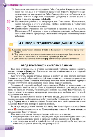 Ãëàâà 4
1 015015015015015015015015015015015015015015015015015015015015015015015015015015015015015015015015015015015015015015015015015015015015015015015015015015015015050
7*. Çàïóñòèòå òàáëè÷íûé ïðîöåññîð Calc. Îòêðîéòå Ñïðàâêó (åå âûçû-
âàþò òàê æå, êàê è â òåêñòîâîì ïðîöåññîðå Writer). Íàéäèòå ñâåäå-
íèÿ î ïàíåëÿõ èíñòðóìåíòîâ Calc. Ñêîïèðóéòå ýòè ñîîáùåíèÿ â äî-
êóìåíò Writer. Ñîõðàíèòå òåêñòîâûé äîêóìåíò â âàøåé ïàïêå â
ôàéëå ñ èìåíåì çàäàíèå 4.1.7.odt.
8*. Ïðîñìîòðèòå ó÷åáíèê ïî ãåîãðàôèè äëÿ 7-ãî êëàññà. Ïðåäëîæèòå,
êàêèå òàáëèöû ñ ýòîãî ó÷åáíèêà óäîáíî âûïîëíèòü â òàáëè÷íîì
ïðîöåññîðå. Îáúÿñíèòå ïî÷åìó.
9*. Ïðîñìîòðèòå ó÷åáíèêè ïî ìàòåìàòèêå è ôèçèêå äëÿ 7-ãî êëàññà.
Ïðåäëîæèòå 2–3 çàäàíèÿ ñ ýòèõ ó÷åáíèêîâ, êîòîðûå óäîáíî âûïîë-
íèòü â òàáëè÷íîì ïðîöåññîðå. Çàïèøèòå â òåòðàäü ñîîòâåòñòâóþùèå
òàáëèöû.
4.2. ВВОД И РЕДАКТИРОВАНИЕ ДАННЫХ В CALC4.2. ВВОД И РЕДАКТИРОВАНИЕ ДАННЫХ В CALC
ВВОД ТЕКСТОВЫХ И ЧИСЛОВЫХ ДАННЫХ
Êàê óæå îòìå÷àëîñü, â ÿ÷åéêè ýëåêòðîííîé òàáëèöû ìîæíî ââîäèòü
÷èñëà, òåêñòû è ôîðìóëû. Ââåäåííûå äàííûå îòîáðàæàþòñÿ è â òåêóùåé
ÿ÷åéêå, è â Ñòðîêå ââîäà.
Äëÿ òîãî ÷òîáû ââåñòè íóæíûå äàííûå â ÿ÷åéêó, åå íàäî ñäåëàòü òåêóùåé
(ðàçìåñòèòü â íåé òàáëè÷íûé êóðñîð), ââåñòè ñîîòâåòñòâóþùèå äàííûå è íà-
æàòü êëàâèøó Enter. Çàìåòèì, ÷òî ïåðåä íà÷àëîì ââîäà òåêñòîâûé êóðñîð â
ÿ÷åéêå îòñóòñòâóåò, îí ïîÿâëÿåòñÿ ïîñëå ââîäà ïåðâîãî ñèìâîëà.
Ñëåäóþùåé òåêóùåé ÿ÷åéêîé ïîñëå íàæàòèÿ Enter ïî óìîë÷àíèþ ñòà-
íåò ñîñåäíÿÿ ÿ÷åéêà ñíèçó. Åñëè ñëåäóþùåé ÿ÷åéêîé äëÿ ââîäà äîëæíà
áûòü íå íèæíÿÿ ÿ÷åéêà, òî íåîáõîäèìî âìåñòî êëàâèøè Enter íàæàòü ñî-
îòâåòñòâóþùóþ êëàâèøó óïðàâëåíèÿ êóðñîðîì èëè âûáðàòü äðóãóþ ÿ÷åé-
êó óêàçàòåëåì ìûøè.
Ââîäèòü äàííûå ìîæíî òàêæå â Ñòðîêå ââîäà. Äëÿ ýòîãî ñíà÷àëà íåîá-
õîäèìî ñäåëàòü íåîáõîäèìóþ ÿ÷åéêó òåêóùåé, óñòàíîâèòü òåêñòîâûé êóð-
ñîð â Ñòðîêó ââîäà è ââåñòè äàííûå. Çàâåðøèòü ââîä íåîáõîäèìî íàæàòèåì
êëàâèøè Enter èëè âûáîðîì äðóãîé ÿ÷åéêè.
Åñëè ïðè ââîäå äàííûõ íàæàòü êëàâèøó Esc èëè âûáðàòü êíîïêó Îòìå-
íèòü , êîòîðàÿ ïîÿâëÿåòñÿ íà Ïàíåëè ôîðìóë ñëåâà îò Ñòðîêè ââîäà, òî
ââîä äàííûõ áóäåò îòìåíåí.
Ïðè ââîäå ÷èñëîâûõ äàííûõ ñëåäóåò ñîáëþäàòü ïðàâèëà:
• ââîäÿ îòðèöàòåëüíûå ÷èñëà, íåîáõîäèìî ïåðåä ÷èñëîì ââîäèòü çíàê - (ìè-
íóñ) èëè çàêëþ÷àòü ÷èñëî â êðóãëûå ñêîáêè, íàïðèìåð -4 èëè (4);
• äëÿ îòäåëåíèÿ öåëîé è äðîáíîé ÷àñòåé äåñÿòè÷íîé äðîáè ïî óìîë÷à-
íèþ èñïîëüçóåòñÿ çàïÿòàÿ, íàïðèìåð 48,35;
Êàêîâî íàçíà÷åíèå êëàâèø Delete è Backspace â òåêñòîâîì ïðîöåññîðå
Writer?
2. ×åì îòëè÷àþòñÿ îïåðàöèè êîïèðîâàíèÿ è ïåðåìåùåíèÿ ôðàãìåíòîâ òåê-
ñòà? Êàê èõ âûïîëíèòü â òåêñòîâîì ïðîöåññîðå Writer?
3. Äëÿ ÷åãî è êàê èñïîëüçóåòñÿ Áóôåð îáìåíà îïåðàöèîííîé ñèñòåìû?
 
