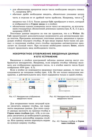 1 11511511511511511511511511511511511511511511511511511511511511511511511511511511511511511511511511511511511511511511511511511511511511511511511511511511511515
ТАБЛИЧНЫЙ ПРОЦЕССОР
• äëÿ îáîçíà÷åíèÿ ïðîöåíòîâ ïîñëå ÷èñëà íåîáõîäèìî ââîäèòü ñèìâîë
%, íàïðèìåð 22%;
• îáû÷íûå äðîáè íåîáõîäèìî ââîäèòü, îáÿçàòåëüíî óêàçûâàÿ öåëóþ
÷àñòü è îòäåëÿÿ åå îò äðîáíîé ÷àñòè ïðîáåëîì. Íàïðèìåð, ÷èñëî
ââîäèòñÿ òàê: 5 3/4. Òàêèå äàííûå Calc ïðåîáðàçóåò â òåêñò, êîòîðûé
è îòîáðàæàåòñÿ â Ñòðîêå ââîäà è â ÿ÷åéêå;
• îáîçíà÷åíèÿ åäèíèö èçìåðåíèÿ ïîñëå ÷èñåë íå ââîäÿòñÿ, çà èñêëþ÷å-
íèåì ñòàíäàðòíûõ îáîçíà÷åíèé äåíåæíûõ åäèíèö (ãðí, €, $, ‡ è äð.),
íàïðèìåð 4345 €.
Òåêñòîâûå äàííûå ââîäÿòñÿ ïî òåì æå ïðàâèëàì, ÷òî è â Writer. Íî
Calc ïðåäîñòàâëÿåò äîïîëíèòåëüíûå âîçìîæíîñòè äëÿ àâòîìàòèçàöèè ââî-
äà òåêñòîâ. Ïðîãðàììà çàïîìèíàåò òåêñòîâûå äàííûå, ââåäåííûå â ïðåäû-
äóùèå ÿ÷åéêè òåêóùåãî ñòîëáöà. È ïðè ââîäå ïåðâûõ áóêâ òàêèõ æå äàí-
íûõ â ñëåäóþùèå ÿ÷åéêè ýòîãî ñòîëáöà ïðîãðàììà àâòîìàòè÷åñêè ïðåä-
ëàãàåò èõ ïîëíûé òåêñò. Ïðè ñîãëàñèè íåîáõîäèìî íàæàòü Enter, èíà÷å
ñëåäóåò ïðîäîëæàòü ââîä íåîáõîäèìîãî òåêñòà.
НЕКОРРЕКТНОЕ ОТОБРАЖЕНИЕ ВВЕДЕННЫХ ДАННЫХ
И ЕГО УСТРАНЕНИЕ
Ââåäåííûå â ÿ÷åéêè ýëåêòðîííîé òàáëèöû äàííûå èíîãäà ìîãóò îòî-
áðàæàòüñÿ íåêîððåêòíî. Íàïðèìåð, åñëè øèðèíà ñòîëáöà òàáëèöû ìàëî-
âàòà äëÿ îòîáðàæåíèÿ ââåäåííîãî ÷èñëà, òî â ÿ÷åéêå âìåñòî ÷èñëà áóäåò
îòîáðàæåíî ### (ðèñ. 4.7).
Åñëè â ÿ÷åéêå íå ïîìåùàþòñÿ ââåäåííûå òåêñòîâûå äàííûå, òî òåêñò íà-
êëàäûâàåòñÿ íà ñîñåäíþþ ÿ÷åéêó (ðèñ. 4.8). Íî ýòî òîëüêî âèçóàëüíîå âîñ-
ïðèÿòèå, â äåéñòâèòåëüíîñòè âåñü òåêñò ñîäåðæèòñÿ òîëüêî â îäíîé ÿ÷åéêå.
Рис. 4.7. Некорректное отображение Рис. 4.8. Некорректное отображение
введенного числа введенного текста
Äëÿ èñïðàâëåíèÿ òàêèõ ñèòóàöèé íóæ-
íî óâåëè÷èòü øèðèíó ñòîëáöà, ãäå ñîäåð-
æàòñÿ ââåäåííûå äàííûå. Äëÿ ýòîãî ñëåäó-
åò äâàæäû ùåëêíóòü íà ãðàíèöå ñòîëáöà â
Ñòðîêå èìåí ñòîëáöîâ (ðèñ. 4.9), è åãî øè-
ðèíà óâåëè÷èòñÿ äî íåîáõîäèìîãî ðàçìåðà,
ò. å. ñîñòîèòñÿ àâòîïîäáîð øèðèíû ñòîëá-
öà. Èëè ãðàíèöó ìîæíî ïåðåòÿíóòü âïðàâî
íà íóæíóþ øèðèíó ñòîëáöà.
Рис. 4.9. Граница столбца в Строке
имен столбцов
 