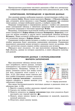 1 315315315315315315315315315315315315315315315315315315315315315315315315315315315315315315315315315315315315315315315315315315315315315315315315315315315315353
ТАБЛИЧНЫЙ ПРОЦЕССОР
Ïðåèìóùåñòâîì âûäåëåíèÿ ÷èñëîâîãî äèàïàçîíà â Calc åñòü àâòîìàòè÷å-
ñêîå îòîáðàæåíèå â Ñòðîêå ñîñòîÿíèÿ ñóììû ÷èñåë äèàïàçîíà (ñì. ðèñ. 4.10).
КОПИРОВАНИЕ, ПЕРЕМЕЩЕНИЕ И УДАЛЕНИЕ ДАННЫХ
Äëÿ óäàëåíèÿ äàííûõ íåîáõîäèìî âûäåëèòü ñîîòâåòñòâóþùèå ÿ÷åéêè è íà-
æàòü êëàâèøó Delete. Ìîæíî òàêæå âûïîëíèòü Ïðàâêà ⇒ Óäàëèòü ñîäåðæè-
ìîå, óñòàíîâèòü ìåòêè ôëàæêîâ â îêíå Óäàëèòü ñîäåðæèìîå äëÿ óêàçàíèÿ
òèïîâ äàííûõ, êîòîðûå íåîáõîäèìî óäàëèòü, è âûáðàòü êíîïêó OÊ.
Îïåðàöèè êîïèðîâàíèÿ è ïåðåìåùåíèÿ äàííûõ ñ ÿ÷åéêè èëè äèàïàçîíà
ÿ÷ååê ýëåêòðîííîé òàáëèöû â òàáëè÷íîì ïðîöåññîðå Calc îñóùåñòâëÿþòñÿ
àíàëîãè÷íî îïåðàöèÿì â òåêñòîâîì ïðîöåññîðå Writer.
Íàïðèìåð, ñîäåðæèìîå âûäåëåííîé ÿ÷åéêè èëè âûäåëåííîãî äèàïàçîíà
ÿ÷ååê êîïèðóåòñÿ â Áóôåð îáìåíà (êîìàíäû Êîïèðîâàòü, Âûðåçàòü), è îò-
òóäà åãî ìîæíî âñòàâèòü â äðóãîå ìåñòî ýëåêòðîííîé òàáëèöû (êîìàíäà
Âñòàâèòü). Ïåðåä âñòàâêîé íåîáõîäèìî âûäåëèòü îáúåêòû, ê êîòîðûì áó-
äóò âñòàâëåíû äàííûå ñ Áóôåðà îáìåíà.
Ñîäåðæèìîå ÿ÷åéêè ìîæíî âñòàâèòü â ÿ÷åéêó è â äèàïàçîí, ïðè ýòîì âñå
ÿ÷åéêè äèàïàçîíà áóäóò çàïîëíåíû îäèíàêîâûì çíà÷åíèåì. Ñîäåðæèìîå
âûäåëåííîãî äèàïàçîíà ìîæíî âñòàâèòü â äèàïàçîí òàêîãî æå ðàçìåðà. Äëÿ
ýòîãî äîñòàòî÷íî óêàçàòü ïåðâóþ ÿ÷åéêó äèàïàçîíà äëÿ âñòàâêè.
Îáðàùàåì âàøå âíèìàíèå, ÷òî ïðè âûïîëíåíèè êîìàíäû Âûðåçàòü â
Calc îáúåêòû, äàííûå èç êîòîðûõ óäàëÿþòñÿ, â êíèãå îáâîäÿòñÿ ïóíêòèð-
íîé ðàìêîé.
КОПИРОВАНИЕ ДАННЫХ С ИСПОЛЬЗОВАНИЕМ
МАРКЕРА ЗАПОЛНЕНИЯ
Ïðè çàïîëíåíèè òàáëèöû èíîãäà âîçíè-
êàåò ïîòðåáíîñòü ââåñòè äàííûå, êîòîðûå
ïîâòîðÿþòñÿ èëè èìåþò îïðåäåëåííóþ çà-
êîíîìåðíîñòü. Íàïðèìåð, íîìåðà ïî ïî-
ðÿäêó ó÷åíèêîâ êëàññà èëè íîìåð êëàññà
äëÿ âñåõ ó÷àùèõñÿ ýòîãî êëàññà è ò. ï.
(ðèñ. 4.11). Äëÿ ââîäà òàêèõ ñïèñêîâ äàí-
íûõ óäîáíî êîïèðîâàòü äàííûå ñ èñïîëüçî-
âàíèåì ìàðêåðà çàïîëíåíèÿ – ìàëåíüêîãî
÷åðíîãî êâàäðàòà â ïðàâîì íèæíåì óãëó
òàáëè÷íîãî êóðñîðà.
Äëÿ ââîäà ïîñëåäîâàòåëüíîñòè òåêñòîâûõ äàííûõ â äèàïàçîí ÿ÷ååê íå-
îáõîäèìî (ðèñ. 4.12):
1. Ââåñòè â ïåðâóþ ÿ÷åéêó äèàïàçîíà ïåðâûé ýëåìåíò ñïèñêà.
2. Ñäåëàòü ýòó ÿ÷åéêó òåêóùåé.
3. Íàâåñòè óêàçàòåëü íà ìàðêåð çàïîëíåíèÿ (ïðè ýòîì óêàçàòåëü áóäåò
âûãëÿäåòü êàê ÷åðíûé êðåñòèê ).
4. Íàæàòü ëåâóþ êíîïêó ìûøè è, óäåðæèâàÿ åå íàæàòîé, âûäåëèòü
íóæíûé äèàïàçîí.
5. Îòïóñòèòü ëåâóþ êíîïêó ìûøè.
Рис. 4.11. Маркер заполнения
 