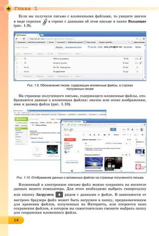 Ãëàâà 1
16161616161616161616161616161616166
Åñëè âû ïîëó÷èëè ïèñüìî ñ âëîæåííûìè ôàéëàìè, òî óâèäèòå çíà÷îê
â âèäå ñêðåïêè â ñòðîêå ñ äàííûìè îá ýòîì ïèñüìå â ïàïêå Âõîäÿùèå
(ðèñ. 1.9).
Рис. 1.9. Обозначение писем, содержащих вложенные файлы, в строках
полученных писем
Íà ñòðàíèöå ïîëó÷åííîãî ïèñüìà, ñîäåðæàùåãî âëîæåííûå ôàéëû, îòî-
áðàæàþòñÿ äàííûå î âëîæåííûõ ôàéëàõ: çíà÷îê èëè ýñêèç èçîáðàæåíèÿ,
èìÿ è ðàçìåð ôàéëà (ðèñ. 1.10).
Рис. 1.10. Отображение данных о вложенных файлах на странице полученного письма
Âëîæåííûé â ýëåêòðîííîå ïèñüìî ôàéë ìîæíî ñîõðàíèòü íà íîñèòåëå
äàííûõ âàøåãî êîìïüþòåðà. Äëÿ ýòîãî íåîáõîäèìî âûáðàòü ãèïåðññûëêó
èëè êíîïêó Çàãðóçèòü ðÿäîì ñ äàííûìè î ôàéëå. Â çàâèñèìîñòè îò
íàñòðîåê áðàóçåðà ôàéë ìîæåò áûòü çàãðóæåí â ïàïêó, ïðåäíàçíà÷åííóþ
äëÿ õðàíåíèÿ ôàéëîâ, ïîëó÷åííûõ èç Èíòåðíåòà, èëè îòêðîåòñÿ îêíî
ñîõðàíåíèÿ ôàéëîâ, â êîòîðîì âû ñàìîñòîÿòåëüíî ñìîæåòå âûáðàòü ïàïêó
äëÿ ñîõðàíåíèÿ âëîæåííîãî ôàéëà.
 