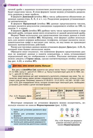 Ãëàâà 4
16016016016016016016016016016016016016016016016016016016016016016016016016016016016016016016016016016016016016016016016016016016016016016016016016016016016016060
òè÷íîé äðîáè ñ çàäàííûì êîëè÷åñòâîì äåñÿòè÷íûõ ðàçðÿäîâ, äî êîòîðîãî
áóäåò îêðóãëåíî ÷èñëî. Â ýòîì ôîðìàòå òàêæå ìîæíî óñòàíîâèòü ðàçäåëè-
òåëü ðàçðÿäîâ â âèäå ïðîáåëà.
Â ôîðìàòå Äåíåæíûé (ÿ÷åéêà Â5) ê ÷èñëó äîáàâëÿåòñÿ îáîçíà÷åíèå äå-
íåæíûõ åäèíèö (ãðí, €, $, ‡ è ò. ï.). Ðàçäåëåíèå ðàçðÿäîâ óñòàíàâëèâàåò-
ñÿ àâòîìàòè÷åñêè.
Â ôîðìàòå Ïðîöåíòíûé (ÿ÷åéêà Â6) äàííûå ïðåäñòàâëÿþòñÿ ÷èñëîì,
êîòîðîå ÿâëÿåòñÿ ðåçóëüòàòîì óìíîæåíèÿ ñîäåðæèìîãî ÿ÷åéêè íà 100, ñî
çíàêîì % â êîíöå.
Â ôîðìàòå Äðîáü (ÿ÷åéêà Â7) äðîáíàÿ ÷àñòü ÷èñëà ïðåäñòàâëÿåòñÿ â âèäå
îáû÷íîé äðîáè, êîòîðàÿ ìåíåå âñåãî îòëè÷àåòñÿ îò äàííîé äåñÿòè÷íîé äðîáè.
Ôîðìàò Òåêñò èñïîëüçóþò äëÿ ïðåäñòàâëåíèÿ ÷èñëîâûõ äàííûõ â ÿ÷åé-
êàõ â âèäå òåêñòà (ÿ÷åéêè Â8). Íàïðèìåð, ýòîò ôîðìàò óäîáíî èñïîëüçî-
âàòü äëÿ çàïèñè íîìåðîâ ìîáèëüíûõ òåëåôîíîâ, êîòîðûå ÿâëÿþòñÿ ïîñëå-
äîâàòåëüíîñòüþ öèôð è âûãëÿäÿò êàê ÷èñëî, íî íàä íèìè íå ïðîèçâîäÿò
íèêàêèõ ìàòåìàòè÷åñêèõ äåéñòâèé.
Òàêæå äëÿ ÷èñëîâûõ äàííûõ ìîæíî óñòàíîâèòü ôîðìàò Äàòà (ðèñ. 4.22, á),
êîòîðûé òîæå áûâàåò íåñêîëüêèõ âèäîâ.
Îáðàùàåì âàøå âíèìàíèå, ÷òî èçìåíåíèå ôîðìàòà ïðåäñòàâëåíèÿ äàí-
íûõ íå èçìåíÿåò äàííûå â ïàìÿòè êîìïüþòåðà, à ëèøü óñòàíàâëèâàåò
îïðåäåëåííûé âèä èõ îòîáðàæåíèÿ â ÿ÷åéêå. Ðåàëüíîå çíà÷åíèå äàííûõ
ìîæíî óâèäåòü â Ñòðîêå ââîäà, ñäåëàâ ñîîòâåòñòâóþùóþ ÿ÷åéêó òåêóùåé
(íà ðèñ. 4.22, à ÿ÷åéêà Â7).
Íåêîòîðûå îïåðàöèè ïî óñòàíîâêå ôîðìàòà ìîæíî îñóùåñòâèòü, èñ-
ïîëüçóÿ êíîïêè íà ïàíåëè Ôîðìàòèðîâàíèå (ðèñ. 4.24).
1.
2.
3.
4.
Кнопка для установки денежного фор-
мата
Кнопка для установки процентного
формата
Кнопка для увеличения разрядности
чисел (количества десятичных знаков)
Кнопка для уменьшения разрядности
чисел (количества десятичных знаков)
1 2 3 4
Рис. 4.24. Кнопки для формати-
рования числовых данных на
панели Форматирование
Все даты в LibreOﬃce Calc хранятся как целые числа. Числу 1 соответствует дата
31.12.1899, числу 2 – дата 01.01.1900 и т. д. Числу 0 соответствует дата 30.12.1899, чис-
лу 1 – дата 29.12.1899 и т. д.
Такое представление дат дает возможность выполнять операции над ними. Так, ко-
личество дней между двумя датами определяется разностью чисел, которые соответ-
ствуют этим датам. Например, разность 01.09.2015 – 01.01.2015 = 42 248 – 42 005 = 243
(рис. 4.23). Для определения числа, которое соответствует некоторой дате, необходимо
установить для ячейки с датой числовой формат.
Рис. 4.23. Форматы Дата
и Числовой
Для тех, кто хочет знать больше
 