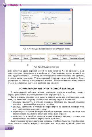 Ãëàâà 4
1621621621621621621621621621621621621621621621621621621621621621621621621621621621621621621621621621621621621621621621621621621621621621621621621621621621621626
Рис. 4.26. Вкладка Выравнивание окна Формат ячеек
а) б)
Рис. 4.27. Объединение ячеек
ðîé ÿâëÿåòñÿ àäðåñ âåðõíåé ëåâîé èç íèõ (ÿ÷åéêà A1 íà ïðèìåðå). Äàí-
íûå, êîòîðûå ñîäåðæàëèñü â ÿ÷åéêàõ äî îáúåäèíåíèÿ, êðîìå âåðõíåé ëå-
âîé, áóäóò ïîòåðÿíû. Ïîýòîìó öåëåñîîáðàçíî ÿ÷åéêè ñíà÷àëà îáúåäèíèòü,
à ïîòîì ââîäèòü äàííûå. Òåêñò, êîòîðûé ñîäåðæèòñÿ â ýòîé ÿ÷åéêå, áóäåò
ðàçìåùåí ïî öåíòðó îáúåäèíåííîé ÿ÷åéêè. ×òîáû îòìåíèòü îáúåäèíåíèå
ÿ÷ååê, íåîáõîäèìî ïîâòîðíî âûáðàòü ýòó êíîïêó.
ФОРМАТИРОВАНИЕ ЭЛЕКТРОННОЙ ТАБЛИЦЫ
Â ýëåêòðîííîé òàáëèöå ìîæíî èçìåíèòü øèðèíó ñòîëáöîâ, âûñîòó
ñòðîê, óñòàíîâèòü èõ îòîáðàæåíèå èëè ñêðûòèå è ò. ï.
Åñëè øèðèíû ñòîëáöà èëè âûñîòû ñòðîêè ìàëî äëÿ îòîáðàæåíèÿ äàí-
íûõ, òî èçìåíèòü øèðèíó ñòîëáöà èëè âûñîòó ñòðîêè ìîæíî òàê:
• äâàæäû ùåëêíóòü â ñòðîêå íîìåðîâ ñòîëáöîâ íà ïðàâîé ãðàíèöå
ñòîëáöà – àâòîïîäáîð øèðèíû ñòîëáöà;
• äâàæäû ùåëêíóòü â ñòîëáöå íîìåðîâ ñòðîê íà íèæíåé ãðàíèöå ñòðî-
êè – àâòîïîäáîð âûñîòû ñòðîêè;
• ïåðåòÿíóòü â ñòðîêå íîìåðîâ ñòîëáöîâ ïðàâóþ ãðàíèöó ñòîëáöà èëè
âûäåëåííîãî äèàïàçîíà ñòîëáöîâ âëåâî èëè âïðàâî;
• ïåðåòÿíóòü â ñòîëáöå íîìåðîâ ñòðîê íèæíþþ ãðàíèöó ñòðîêè èëè
âûäåëåííîãî äèàïàçîíà ñòðîê ââåðõ èëè âíèç.
Äëÿ óñòàíîâêè òî÷íîãî çíà÷åíèÿ øèðèíû ñòîëáöîâ (âûñîòû ñòðîê) íåîáõî-
äèìî ñäåëàòü ñòîëáåö (ñòðîêó) òåêóùèì èëè âûäåëèòü íóæíûé äèàïàçîí
 