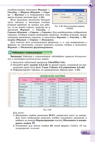 16316316316316316316316316316316316316316316316316316316316316316316316316316316316316316316316316316316316316316316316316316316316316316316316316316316316316363
ТАБЛИЧНЫЙ ПРОЦЕССОР
ñòîëáöîâ (ñòðîê), âûïîëíèòü Ôîðìàò ⇒
Ñòîëáåö ⇒ Øèðèíà (Ôîðìàò ⇒ Ñòðî-
êà ⇒ Âûñîòà) è â îòêðûâøåìñÿ îêíå
ââåñòè íóæíîå çíà÷åíèå (ðèñ. 4.28).
Åñëè çàïîëíåíà äîñòàòî÷íî áîëüøàÿ
÷àñòü òàáëèöû è íåêîòîðûå ñòîëáöû
(ñòðîêè) âðåìåííî íå íóæíû äëÿ ðàáî-
òû, òî èõ ìîæíî ñêðûòü, âûäåëèâ èõ è
âûïîëíèâ Ôîðìàò ⇒ Ñòîëáåö ⇒
Ñêðûòü (Ôîðìàò ⇒ Ñòðîêà ⇒ Ñêðûòü). Äëÿ âîçîáíîâëåíèÿ îòîáðàæåíèÿ
ñêðûòûõ ñòîëáöîâ (ñòðîê) íåîáõîäèìî âûäåëèòü ñòîëáöû (ñòðîêè), ìåæäó
êîòîðûìè ðàçìåùåíû ñêðûòûå, è âûïîëíèòü Ôîðìàò ⇒ Ñòîëáåö ⇒ Ïî-
êàçàòü (Ôîðìàò ⇒ Ñòðîêà ⇒ Ïîêàçàòü).
Äëÿ î÷èñòêè âñåõ óñòàíîâëåííûõ ôîðìàòîâ, ò. å. äëÿ âîçâðàùåíèÿ ê
ôîðìàòó ïî óìîë÷àíèþ, ñëåäóåò âûäåëèòü íóæíûå ÿ÷åéêè è âûïîëíèòü
Ôîðìàò ⇒ Îòìåíèòü ôîðìàòèðîâàíèå.
Âíèìàíèå! Ðàáîòàÿ ñ êîìïüþòåðîì, ñîáëþäàéòå ïðàâèëà áåçîïàñíîñ-
òè è ñàíèòàðíî-ãèãèåíè÷åñêèå íîðìû.
1. Çàïóñòèòå òàáëè÷íûé ïðîöåññîð LibreOffice Calc.
2. Îòêðîéòå ôàéë çàäàíèå 4.2.3.ods èç âàøåé ïàïêè, ñîçäàííûé íà ïðå-
äûäóùåì óðîêå (èëè ôàéë Ãëàâà 4Ïóíêò 4.3óïðàæíåíèå 4.3.ods).
3. Îòôîðìàòèðóéòå òàáëèöó ïî ïðèâåäåííîìó îáðàçöó (ðèñ. 4.29).
Рис. 4.29
Äëÿ ýòîãî:
1. Îáúåäèíèòå ÿ÷åéêè äèàïàçîíà Â1:F1, ðàçìåñòèòå òåêñò ïî öåíòðó.
Äëÿ ýòîãî íåîáõîäèìî âûäåëèòü ÿ÷åéêè óêàçàííîãî äèàïàçîíà è
âûáðàòü íà ïàíåëè Ôîðìàòèðîâàíèå êíîïêó Îáúåäèíèòü è öåíòðè-
ðîâàòü ÿ÷åéêè .
2. Óñòàíîâèòå äëÿ òåêñòà ÿ÷åéêè Â1 òàêîé ôîðìàò: Calibri, 18 ïò,
ïîëóæèðíûé, çåëåíûé.
Рис. 4.28. Окно установки ширины
столбца
 
