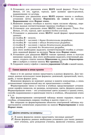 Ãëàâà 4
1641641641641641641641641641641641641641641641641641641641641641641641641641641641641641641641641641641641641641641641641641641641641641641641641641641641641646
3. Óñòàíîâèòå äëÿ äèàïàçîíà ÿ÷ååê Â2:F2 òàêîé ôîðìàò: Times New
Roman, 14 ïò, êóðñèâ, ÷åðíûé, öâåò çàëèâêè êðàñíî-ðîçîâûé,
âûðàâíèâàíèå ïî öåíòðó.
4. Óñòàíîâèòå äëÿ äèàïàçîíà ÿ÷ååê Â2:F2 ïåðåíîñ òåêñòà â ÿ÷åéêàõ,
óñòàíîâèâ ìåòêó ôëàæêà Ïåðåíîñèòü ïî ñëîâàì íà âêëàäêå
Âûðàâíèâàíèå îêíà Ôîðìàò ÿ÷ååê.
5. Èçìåíèòå øèðèíó ñòîëáöîâ è âûñîòó ñòðîê ñîãëàñíî îáðàçöó, ïåðå-
òÿíóâ ìûøüþ ñîîòâåòñòâóþùèå ãðàíèöû ñòîëáöîâ è ñòðîê.
6. Óñòàíîâèòå äëÿ äèàïàçîíà ÿ÷ååê Â3:F11 òàêîé ôîðìàò: Times New
Roman, 14 ïò, ÷åðíûé, öâåò çàëèâêè áëåäíî-çåëåíûé.
7. Óñòàíîâèòå â äèàïàçîíå ÿ÷ååê Â3:F11 òàêîé ôîðìàò ïðåäñòàâëåíèÿ
äàííûõ:
à) ñòîëáåö Â – òåêñò;
á) ñòîëáåö Ñ – ÷èñëîâîé ñ äâóìÿ äåñÿòè÷íûìè ðàçðÿäàìè;
â) ñòîëáåö D – ÷èñëîâîé ñ îäíèì äåñÿòè÷íûì ðàçðÿäîì;
ã) ñòîëáåö Å – ÷èñëîâîé ñ òðåìÿ äåñÿòè÷íûìè ðàçðÿäàìè;
ä) ñòîëáåö F – ÷èñëîâîé áåç äåñÿòè÷íûõ ðàçðÿäîâ.
Äëÿ ýòîãî íåîáõîäèìî âûäåëèòü ñîîòâåòñòâóþùèé ñòîëáåö è óñòàíî-
âèòü çàäàííûé ôîðìàò íà âêëàäêå ×èñëà îêíà Ôîðìàò ÿ÷ååê.
8. Óñòàíîâèòå äëÿ äèàïàçîíà Â2:F11 òîíêèå ãðàíèöû ÿ÷ååê è òîëñòóþ
âíåøíþþ ãðàíèöó. Äëÿ ýòîãî íåîáõîäèìî âûäåëèòü îòìå÷åííûé äèà-
ïàçîí, îòêðûòü ñïèñîê êíîïêè Îáðàìëåíèå íà ïàíåëè Ôîðìàòèðîâà-
íèå è âûáðàòü â ñïèñêå êíîïêó Âñå ãðàíèöû .
9. Ñîõðàíèòå êíèãó â ôàéëå ñ èìåíåì óïðàæíåíèå 4.3.ods â âàøåé ïàïêå.
Îäíè è òå æå äàííûå ìîæíî ïðåäñòàâèòü â ðàçíûõ ôîðìàòàõ. Äëÿ ÷èñ-
ëîâûõ äàííûõ èñïîëüçóþò òàêèå ôîðìàòû: äåíåæíûé, ïðîöåíòíûé, òåêñò,
äðîáü, à òàêæå ôîðìàò äàòû.
Èçìåíåíèå ôîðìàòà íå èçìåíÿåò äàííûå â ïàìÿòè êîìïüþòåðà, à ëèøü
óñòàíàâëèâàåò îïðåäåëåííûé âèä èõ ïðåäñòàâëåíèÿ â ÿ÷åéêå.
Ôîðìàòèðîâàíèå ÷èñåë è òåêñòîâ â ÿ÷åéêàõ ïðåäóñìàòðèâàåò óñòàíîâ-
ëåíèå øðèôòà ñèìâîëîâ, èõ ðàçìåðà, íà÷åðòàíèÿ, öâåòà, ôîðìàòà äàííûõ.
Ôîðìàòèðîâàíèå ÿ÷ååê – ýòî óñòàíîâëåíèå öâåòà çàëèâêè è ãðàíèö ÿ÷ååê,
ñïîñîáà âûðàâíèâàíèÿ è îðèåíòàöèè òåêñòà â ÿ÷åéêàõ, îáúåäèíåíèå ÿ÷ååê
è ò. ï.
Ïðè ôîðìàòèðîâàíèè ýëåêòðîííîé òàáëèöû ìîæíî ñêðûâàòü ñòðîêè è
ñòîëáöû, óñòàíàâëèâàòü øèðèíó ñòîëáöîâ è âûñîòó ñòðîê è ò. ï.
Âñå îïåðàöèè ïî ôîðìàòèðîâàíèþ îáúåêòîâ ýëåêòðîííîé òàáëèöû îñó-
ùåñòâëÿþòñÿ ýëåìåíòàìè óïðàâëåíèÿ íà ïàíåëè Ôîðìàòèðîâàíèå è îêíà
Ôîðìàò ÿ÷ååê.
Дайте ответы на вопросы
1
. Â êàêèõ ôîðìàòàõ ìîæíî ïðåäñòàâèòü ÷èñëîâûå äàííûå?
2•. Êàêèå ôîðìàòû äàííûõ íåîáõîäèìî óñòàíîâèòü äëÿ òàêèõ äàííûõ:
ðîñò ó÷åíèêà, äàòà ðîæäåíèÿ ó÷åíèêà, ôàìèëèÿ ó÷åíèêà, äîìàø-
уууууууууууууууСа ое ва ое в э о у еСамое важное в этом пунктеСамое важное в этом пунктеСамое важное в этом пунктеСамое важное в этом пунктеСамое важное в этом пунктеСамое важное в этом пунктеСамое важное в этом пунктеСамое важное в этом пунктеСамое важное в этом пунктеСамое важное в этом пунктеСамое важное в этом пунктеСамое важное в этом пунктеСамое важное в этом пунктеСамое важное в этом пунктеСамое важное в этом пунктеСамое важное в этом пунктеСамое важное в этом пунктеСамое важное в этом пунктеСамое важное в этом пунктеСамое важное в этом пунктеСамое важное в этом пунктеСамое важное в этом пунктеСамое важное в этом пунктеСамое важное в этом пунктеСамое важное в этом пунктеСамое важное в этом пунктеСамое важное в этом пунктеСамое важное в этом пунктеСамое важное в этом пунктеСамое важное в этом пунктеСамое важное в этом пунктеСамое важное в этом пунктеСамое важное в этом пунктеСамое важное в этом пунктеСамое важное в этом пунктеСамое важное в этом пунктеСамое важное в этом пунктеСамое важное в этом пунктеСамое важное в этом пунктеСамое важное в этом пунктеСамое важное в этом пунктеСамое важное в этом пунктеСа ое ва ое в это теССССССССС
 