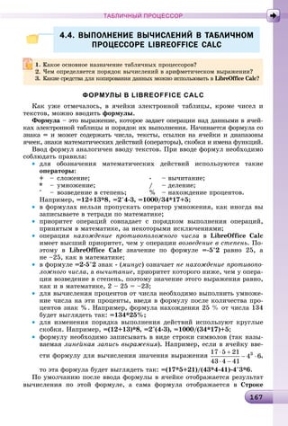 161671671671671671671671671671671671671671671671671671671671671671671671671671671671671671671671671671671671671671671671671671671671671671671671671671671671676
ТАБЛИЧНЫЙ ПРОЦЕССОР
4.4. ВЫПОЛНЕНИЕ ВЫЧИСЛЕНИЙ В ТАБЛИЧНОМ4.4. ВЫПОЛНЕНИЕ ВЫЧИСЛЕНИЙ В ТАБЛИЧНОМ
ПРОЦЕССОРЕ LIBREOFFICE CALCПРОЦЕССОРЕ LIBREOFFICE CALC
ФОРМУЛЫ В LIBREOFFICE CALC
Êàê óæå îòìå÷àëîñü, â ÿ÷åéêè ýëåêòðîííîé òàáëèöû, êðîìå ÷èñåë è
òåêñòîâ, ìîæíî ââîäèòü ôîðìóëû.
Ôîðìóëà – ýòî âûðàæåíèå, êîòîðîå çàäàåò îïåðàöèè íàä äàííûìè â ÿ÷åé-
êàõ ýëåêòðîííîé òàáëèöû è ïîðÿäîê èõ âûïîëíåíèÿ. Íà÷èíàåòñÿ ôîðìóëà ñî
çíàêà = è ìîæåò ñîäåðæàòü ÷èñëà, òåêñòû, ññûëêè íà ÿ÷åéêè è äèàïàçîíû
ÿ÷ååê, çíàêè ìàòåìàòè÷åñêèõ äåéñòâèé (îïåðàòîðû), ñêîáêè è èìåíà ôóíêöèé.
Ââîä ôîðìóë àíàëîãè÷åí ââîäó òåêñòîâ. Ïðè ââîäå ôîðìóë íåîáõîäèìî
ñîáëþäàòü ïðàâèëà:
• äëÿ îáîçíà÷åíèÿ ìàòåìàòè÷åñêèõ äåéñòâèé èñïîëüçóþòñÿ òàêèå
îïåðàòîðû:
+ – ñëîæåíèå; - – âû÷èòàíèå;
* – óìíîæåíèå; / – äåëåíèå;
^ – âîçâåäåíèå â ñòåïåíü; % – íàõîæäåíèå ïðîöåíòîâ.
Íàïðèìåð, =12+13*8, =2^4-3, =1000/34*17+5;
• â ôîðìóëàõ íåëüçÿ ïðîïóñêàòü îïåðàòîð óìíîæåíèÿ, êàê èíîãäà âû
çàïèñûâàåòå â òåòðàäè ïî ìàòåìàòèêå;
• ïðèîðèòåò îïåðàöèé ñîâïàäàåò ñ ïîðÿäêîì âûïîëíåíèÿ îïåðàöèé,
ïðèíÿòûì â ìàòåìàòèêå, çà íåêîòîðûìè èñêëþ÷åíèÿìè;
• îïåðàöèÿ íàõîæäåíèå ïðîòèâîïîëîæíîãî ÷èñëà â LibreOffice Calc
èìååò âûñøèé ïðèîðèòåò, ÷åì ó îïåðàöèè âîçâåäåíèå â ñòåïåíü. Ïî-
ýòîìó â LibreOffice Calc çíà÷åíèå ïî ôîðìóëå =-5^2 ðàâíî 25, à
íå –25, êàê â ìàòåìàòèêå;
• â ôîðìóëå =2-5^2 çíàê - (ìèíóñ) îçíà÷àåò íå íàõîæäåíèå ïðîòèâîïî-
ëîæíîãî ÷èñëà, à âû÷èòàíèå, ïðèîðèòåò êîòîðîãî íèæå, ÷åì ó îïåðà-
öèè âîçâåäåíèå â ñòåïåíü, ïîýòîìó çíà÷åíèå ýòîãî âûðàæåíèÿ ðàâíî,
êàê è â ìàòåìàòèêå, 2 – 25 = –23;
• äëÿ âû÷èñëåíèÿ ïðîöåíòîâ îò ÷èñëà íåîáõîäèìî âûïîëíèòü óìíîæå-
íèå ÷èñëà íà ýòè ïðîöåíòû, ââåäÿ â ôîðìóëó ïîñëå êîëè÷åñòâà ïðî-
öåíòîâ çíàê %. Íàïðèìåð, ôîðìóëà íàõîæäåíèÿ 25 % îò ÷èñëà 134
áóäåò âûãëÿäåòü òàê: =134*25%;
• äëÿ èçìåíåíèÿ ïîðÿäêà âûïîëíåíèÿ äåéñòâèé èñïîëüçóþò êðóãëûå
ñêîáêè. Íàïðèìåð, =(12+13)*8, =2^(4-3), =1000/(34*17)+5;
• ôîðìóëó íåîáõîäèìî çàïèñûâàòü â âèäå ñòðîêè ñèìâîëîâ (òàê íàçû-
âàåìàÿ ëèíåéíàÿ çàïèñü âûðàæåíèÿ). Íàïðèìåð, åñëè â ÿ÷åéêó ââå-
ñòè ôîðìóëó äëÿ âû÷èñëåíèÿ çíà÷åíèÿ âûðàæåíèÿ ,
òî ýòà ôîðìóëà áóäåò âûãëÿäåòü òàê: =(17*5+21)/(43*4-41)-4^3*6.
Ïî óìîë÷àíèþ ïîñëå ââîäà ôîðìóëû â ÿ÷åéêå îòîáðàæàåòñÿ ðåçóëüòàò
âû÷èñëåíèÿ ïî ýòîé ôîðìóëå, à ñàìà ôîðìóëà îòîáðàæàåòñÿ â Ñòðîêå
Êàêîå îñíîâíîå íàçíà÷åíèå òàáëè÷íûõ ïðîöåññîðîâ?
×åì îïðåäåëÿåòñÿ ïîðÿäîê âû÷èñëåíèé â àðèôìåòè÷åñêîì âûðàæåíèè?
3. Êàêèå ñðåäñòâà äëÿ êîïèðîâàíèÿ äàííûõ ìîæíî èñïîëüçîâàòü â LibreOffice Calc?
 