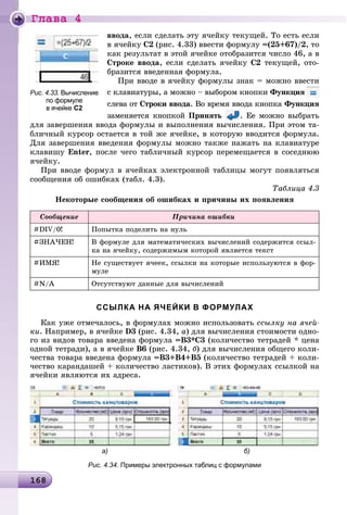 Ãëàâà 4
16816816816816816816816816816816816816816816816816816816816816816816816816816816816816816816816816816816816816816816816816816816816816816816816816816816816816868
ââîäà, åñëè ñäåëàòü ýòó ÿ÷åéêó òåêóùåé. Òî åñòü åñëè
â ÿ÷åéêó Ñ2 (ðèñ. 4.33) ââåñòè ôîðìóëó =(25+67)/2, òî
êàê ðåçóëüòàò â ýòîé ÿ÷åéêå îòîáðàçèòñÿ ÷èñëî 46, à â
Ñòðîêå ââîäà, åñëè ñäåëàòü ÿ÷åéêó Ñ2 òåêóùåé, îòî-
áðàçèòñÿ ââåäåííàÿ ôîðìóëà.
Ïðè ââîäå â ÿ÷åéêó ôîðìóëû çíàê = ìîæíî ââåñòè
ñ êëàâèàòóðû, à ìîæíî – âûáîðîì êíîïêè Ôóíêöèÿ
ñëåâà îò Ñòðîêè ââîäà. Âî âðåìÿ ââîäà êíîïêà Ôóíêöèÿ
çàìåíÿåòñÿ êíîïêîé Ïðèíÿòü . Åå ìîæíî âûáðàòü
äëÿ çàâåðøåíèÿ ââîäà ôîðìóëû è âûïîëíåíèÿ âû÷èñëåíèÿ. Ïðè ýòîì òà-
áëè÷íûé êóðñîð îñòàåòñÿ â òîé æå ÿ÷åéêå, â êîòîðóþ ââîäèòñÿ ôîðìóëà.
Äëÿ çàâåðøåíèÿ ââåäåíèÿ ôîðìóëû ìîæíî òàêæå íàæàòü íà êëàâèàòóðå
êëàâèøó Enter, ïîñëå ÷åãî òàáëè÷íûé êóðñîð ïåðåìåùàåòñÿ â ñîñåäíþþ
ÿ÷åéêó.
Ïðè ââîäå ôîðìóë â ÿ÷åéêàõ ýëåêòðîííîé òàáëèöû ìîãóò ïîÿâëÿòüñÿ
ñîîáùåíèÿ îá îøèáêàõ (òàáë. 4.3).
Òàáëèöà 4.3
Íåêîòîðûå ñîîáùåíèÿ îá îøèáêàõ è ïðè÷èíû èõ ïîÿâëåíèÿ
Ñîîáùåíèå Ïðè÷èíà îøèáêè
#DIV/0! Ïîïûòêà ïîäåëèòü íà íóëü
#ÇÍÀ×ÅÍ! Â ôîðìóëå äëÿ ìàòåìàòè÷åñêèõ âû÷èñëåíèé ñîäåðæèòñÿ ññûë-
êà íà ÿ÷åéêó, ñîäåðæèìûì êîòîðîé ÿâëÿåòñÿ òåêñò
#ÈÌß! Íå ñóùåñòâóåò ÿ÷ååê, ññûëêè íà êîòîðûå èñïîëüçóþòñÿ â ôîð-
ìóëå
#N/A Îòñóòñòâóþò äàííûå äëÿ âû÷èñëåíèé
ССЫЛКА НА ЯЧЕЙКИ В ФОРМУЛАХ
Êàê óæå îòìå÷àëîñü, â ôîðìóëàõ ìîæíî èñïîëüçîâàòü ññûëêó íà ÿ÷åé-
êè. Íàïðèìåð, â ÿ÷åéêå D3 (ðèñ. 4.34, à) äëÿ âû÷èñëåíèÿ ñòîèìîñòè îäíî-
ãî èç âèäîâ òîâàðà ââåäåíà ôîðìóëà =Â3*Ñ3 (êîëè÷åñòâî òåòðàäåé * öåíà
îäíîé òåòðàäè), à â ÿ÷åéêå Â6 (ðèñ. 4.34, á) äëÿ âû÷èñëåíèÿ îáùåãî êîëè-
÷åñòâà òîâàðà ââåäåíà ôîðìóëà =Â3+Â4+Â5 (êîëè÷åñòâî òåòðàäåé + êîëè-
÷åñòâî êàðàíäàøåé + êîëè÷åñòâî ëàñòèêîâ). Â ýòèõ ôîðìóëàõ ññûëêîé íà
ÿ÷åéêè ÿâëÿþòñÿ èõ àäðåñà.
а) б)
Рис. 4.34. Примеры электронных таблиц с формулами
Рис. 4.33. Вычисление
по формуле
в ячейке С2
 