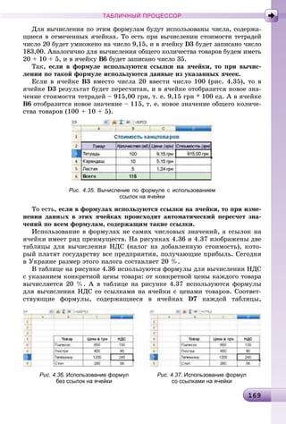 16916916916916916916916916916916916916916916916916916916916916916916916916916916916916916916916916916916916916916916916916916916916916916916916916916916916916969
ТАБЛИЧНЫЙ ПРОЦЕССОР
Äëÿ âû÷èñëåíèÿ ïî ýòèì ôîðìóëàì áóäóò èñïîëüçîâàíû ÷èñëà, ñîäåðæà-
ùèåñÿ â îòìå÷åííûõ ÿ÷åéêàõ. Òî åñòü ïðè âû÷èñëåíèè ñòîèìîñòè òåòðàäåé
÷èñëî 20 áóäåò óìíîæåíî íà ÷èñëî 9,15, è â ÿ÷åéêó D3 áóäåò çàïèñàíî ÷èñëî
183,00. Àíàëîãè÷íî äëÿ âû÷èñëåíèÿ îáùåãî êîëè÷åñòâà òîâàðîâ áóäåì èìåòü
20 + 10 + 5, è â ÿ÷åéêó Â6 áóäåò çàïèñàíî ÷èñëî 35.
Òàê, åñëè â ôîðìóëå èñïîëüçóþòñÿ ññûëêè íà ÿ÷åéêè, òî ïðè âû÷èñ-
ëåíèè ïî òàêîé ôîðìóëå èñïîëüçóþòñÿ äàííûå èç óêàçàííûõ ÿ÷ååê.
Åñëè â ÿ÷åéêå Â3 âìåñòî ÷èñëà 20 ââåñòè ÷èñëî 100 (ðèñ. 4.35), òî â
ÿ÷åéêå D3 ðåçóëüòàò áóäåò ïåðåñ÷èòàí, è â ÿ÷åéêå îòîáðàçèòñÿ íîâîå çíà-
÷åíèå ñòîèìîñòè òåòðàäåé – 915,00 ãðí, ò. å. 9,15 ãðí * 100 åä. À â ÿ÷åéêå
Â6 îòîáðàçèòñÿ íîâîå çíà÷åíèå – 115, ò. å. íîâîå çíà÷åíèå îáùåãî êîëè÷å-
ñòâà òîâàðîâ (100 + 10 + 5).
Рис. 4.35. Вычисление по формуле с использованием
ссылок на ячейки
Òî åñòü, åñëè â ôîðìóëàõ èñïîëüçóþòñÿ ññûëêè íà ÿ÷åéêè, òî ïðè èçìå-
íåíèè äàííûõ â ýòèõ ÿ÷åéêàõ ïðîèñõîäèò àâòîìàòè÷åñêèé ïåðåñ÷åò çíà-
÷åíèé ïî âñåì ôîðìóëàì, ñîäåðæàùèì òàêèå ññûëêè.
Èñïîëüçîâàíèå â ôîðìóëàõ íå ñàìèõ ÷èñëîâûõ çíà÷åíèé, à ññûëîê íà
ÿ÷åéêè èìååò ðÿä ïðåèìóùåñòâ. Íà ðèñóíêàõ 4.36 è 4.37 èçîáðàæåíû äâå
òàáëèöû äëÿ âû÷èñëåíèÿ ÍÄÑ (íàëîã íà äîáàâëåííóþ ñòîèìîñòü), êîòî-
ðûé ïëàòÿò ãîñóäàðñòâó âñå ïðåäïðèÿòèÿ, ïîëó÷àþùèå ïðèáûëü. Ñåãîäíÿ
â Óêðàèíå ðàçìåð ýòîãî íàëîãà ñîñòàâëÿåò 20 %.
Â òàáëèöå íà ðèñóíêå 4.36 èñïîëüçóþòñÿ ôîðìóëû äëÿ âû÷èñëåíèÿ ÍÄÑ
ñ óêàçàíèåì êîíêðåòíîé öåíû òîâàðà: îò êîíêðåòíîé öåíû êàæäîãî òîâàðà
âû÷èñëÿåòñÿ 20 %. À â òàáëèöå íà ðèñóíêå 4.37 èñïîëüçóþòñÿ ôîðìóëû
äëÿ âû÷èñëåíèÿ ÍÄÑ ñî ññûëêàìè íà ÿ÷åéêè ñ öåíàìè òîâàðîâ. Ñîîòâåò-
ñòâóþùèå ôîðìóëû, ñîäåðæàùèåñÿ â ÿ÷åéêàõ D7 êàæäîé òàáëèöû,
Рис. 4.36. Использование формул Рис. 4.37. Использование формул
без ссылок на ячейки со ссылками на ячейки
 