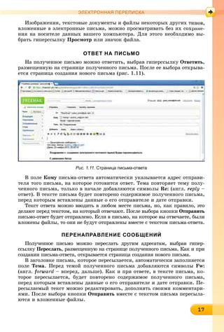 117171717171717171717171717171717
ЭЛЕКТРОННАЯ ПЕРЕПИСКА
Èçîáðàæåíèÿ, òåêñòîâûå äîêóìåíòû è ôàéëû íåêîòîðûõ äðóãèõ ò
âëîæåííûå â ýëåêòðîííûå ïèñüìà, ìîæíî ïðîñìàòðèâàòü áåç èõ ñîõðàíå-
íèÿ íà íîñèòåëå äàííûõ âàøåãî êîìïüþòåðà. Äëÿ ýòîãî íåîáõîäèìî âû-
áðàòü ãèïåðññûëêó Ïðîñìîòð èëè çíà÷îê ôàéëà.
ОТВЕТ НА ПИСЬМО
Íà ïîëó÷åííîå ïèñüìî ìîæíî îòâåòèòü, âûáðàâ ãèïåðññûëêó Îòâåòèòü,
ðàçìåùåííóþ íà ñòðàíèöå ïîëó÷åííîãî ïèñüìà. Ïîñëå åå âûáîðà îòêðûâà-
åòñÿ ñòðàíèöà ñîçäàíèÿ íîâîãî ïèñüìà (ðèñ. 1.11).
Рис. 1.11. Страница письма-ответа
Â ïîëå Êîìó ïèñüìà-îòâåòà àâòîìàòè÷åñêè óêàçûâàåòñÿ àäðåñ îòïðàâè-
òåëÿ òîãî ïèñüìà, íà êîòîðîå ãîòîâèòñÿ îòâåò. Òåìà ïîâòîðÿåò òåìó ïîëó-
÷åííîãî ïèñüìà, òîëüêî â íà÷àëå äîáàâëÿþòñÿ ñèìâîëû Re: (àíãë. reply –e
îòâåò). Â òåêñòå ïèñüìà áóäåò ïîâòîðåíî ñîäåðæèìîå ïîëó÷åííîãî ïèñüìà,
ïåðåä êîòîðûì âñòàâëåíû äàííûå î åãî îòïðàâèòåëå è äàòå îòïðàâêè.
Òåêñò îòâåòà ìîæíî ââîäèòü â ëþáîì ìåñòå ïèñüìà, íî, êàê ïðàâèëî, ýòî
äåëàþò ïåðåä òåêñòîì, íà êîòîðûé îòâå÷àþò. Ïîñëå âûáîðà êíîïêè Îòïðàâèòü
ïèñüìî-îòâåò áóäåò îòïðàâëåíî. Åñëè â ïèñüìî, íà êîòîðîå âû îòâå÷àåòå, áûëè
âëîæåíû ôàéëû, òî îíè íå áóäóò îòïðàâëåíû âìåñòå ñ òåêñòîì ïèñüìà-îòâåòà.
ПЕРЕНАПРАВЛЕНИЕ СООБЩЕНИЙ
Ïîëó÷åííîå ïèñüìî ìîæíî ïåðåñëàòü äðóãèì àäðåñàòàì, âûáðàâ ãèïåð-
ññûëêó Ïåðåñëàòü, ðàçìåùåííóþ íà ñòðàíèöå ïîëó÷åííîãî ïèñüìà. Êàê è ïðè
ñîçäàíèè ïèñüìà-îòâåòà, îòêðûâàåòñÿ ñòðàíèöà ñîçäàíèÿ íîâîãî ïèñüìà.
Â çàãîëîâêå ïèñüìà, êîòîðîå ïåðåñûëàåòñÿ, àâòîìàòè÷åñêè çàïîëíÿåòñÿ
ïîëå Òåìà. Ïåðåä òåìîé ïîëó÷åííîãî ïèñüìà äîáàâëÿþòñÿ ñèìâîëû Fw:
(àíãë. forward – âïåðåä, äàëüøå). Êàê è ïðè îòâåòå, â òåêñòå ïèñüìà, êî-
òîðîå ïåðåñûëàåòñÿ, áóäåò ïîâòîðåíî ñîäåðæèìîå ïîëó÷åííîãî ïèñüìà,
ïåðåä êîòîðûì âñòàâëåíû äàííûå î åãî îòïðàâèòåëå è äàòå îòïðàâêè. Ïå-
ðåñûëàåìûé òåêñò ìîæíî ðåäàêòèðîâàòü, äîïîëíÿòü ñâîèìè êîììåíòàðè-
ÿìè. Ïîñëå âûáîðà êíîïêè Îòïðàâèòü âìåñòå ñ òåêñòîì ïèñüìà ïåðåñûëà-
þòñÿ è âëîæåííûå ôàéëû.
 