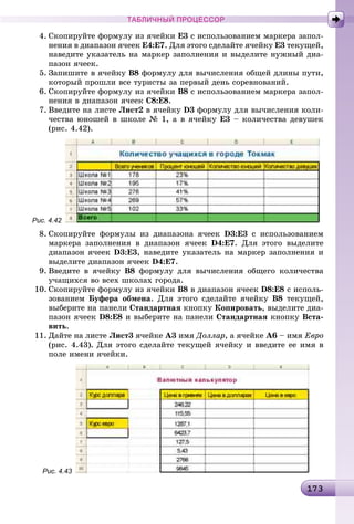 1 31731731731731731731731731731731731731731731731731731731731731731731731731731731731731731731731731731731731731731731731731731731731731731731731731731731731733
ТАБЛИЧНЫЙ ПРОЦЕССОР
4. Ñêîïèðóéòå ôîðìóëó èç ÿ÷åéêè Å3 ñ èñïîëüçîâàíèåì ìàðêåðà çàïîë-
íåíèÿ â äèàïàçîí ÿ÷ååê Å4:Å7. Äëÿ ýòîãî ñäåëàéòå ÿ÷åéêó Å3 òåêóùåé,
íàâåäèòå óêàçàòåëü íà ìàðêåð çàïîëíåíèÿ è âûäåëèòå íóæíûé äèà-
ïàçîí ÿ÷ååê.
5. Çàïèøèòå â ÿ÷åéêó Â8 ôîðìóëó äëÿ âû÷èñëåíèÿ îáùåé äëèíû ïóòè,
êîòîðûé ïðîøëè âñå òóðèñòû çà ïåðâûé äåíü ñîðåâíîâàíèé.
6. Ñêîïèðóéòå ôîðìóëó èç ÿ÷åéêè Â8 ñ èñïîëüçîâàíèåì ìàðêåðà çàïîë-
íåíèÿ â äèàïàçîí ÿ÷ååê Ñ8:Å8.
7. Ââåäèòå íà ëèñòå Ëèñò2 â ÿ÷åéêó D3 ôîðìóëó äëÿ âû÷èñëåíèÿ êîëè-
÷åñòâà þíîøåé â øêîëå № 1, à â ÿ÷åéêó Å3 – êîëè÷åñòâà äåâóøåê
(ðèñ. 4.42).
Рис. 4.42
8. Ñêîïèðóéòå ôîðìóëû èç äèàïàçîíà ÿ÷ååê D3:Å3 ñ èñïîëüçîâàíèåì
ìàðêåðà çàïîëíåíèÿ â äèàïàçîí ÿ÷ååê D4:Å7. Äëÿ ýòîãî âûäåëèòå
äèàïàçîí ÿ÷ååê D3:Å3, íàâåäèòå óêàçàòåëü íà ìàðêåð çàïîëíåíèÿ è
âûäåëèòå äèàïàçîí ÿ÷ååê D4:Å7.
9. Ââåäèòå â ÿ÷åéêó Â8 ôîðìóëó äëÿ âû÷èñëåíèÿ îáùåãî êîëè÷åñòâà
ó÷àùèõñÿ âî âñåõ øêîëàõ ãîðîäà.
10. Ñêîïèðóéòå ôîðìóëó èç ÿ÷åéêè Â8 â äèàïàçîí ÿ÷ååê D8:Å8 ñ èñïîëü-
çîâàíèåì Áóôåðà îáìåíà. Äëÿ ýòîãî ñäåëàéòå ÿ÷åéêó Â8 òåêóùåé,
âûáåðèòå íà ïàíåëè Ñòàíäàðòíàÿ êíîïêó Êîïèðîâàòü, âûäåëèòå äèà-
ïàçîí ÿ÷ååê D8:Å8 è âûáåðèòå íà ïàíåëè Ñòàíäàðòíàÿ êíîïêó Âñòà-
âèòü.
11. Äàéòå íà ëèñòå Ëèñò3 ÿ÷åéêå À3 èìÿ Äîëëàð, à ÿ÷åéêå À6 – èìÿ Åâðî
(ðèñ. 4.43). Äëÿ ýòîãî ñäåëàéòå òåêóùåé ÿ÷åéêó è ââåäèòå åå èìÿ â
ïîëå èìåíè ÿ÷åéêè.
Рис. 4.43
 
