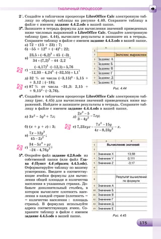 11751751751751751751751751751751751751751751751751751751751751751751751751751751751751751751751751751751751751751751751751751751751751751751751751751751751755
ТАБЛИЧНЫЙ ПРОЦЕССОР
2
. Ñîçäàéòå â òàáëè÷íîì ïðîöåññîðå LibreOffice Calc ýëåêòðîííóþ òàá-
ëèöó ïî îáðàçöó òàáëèöû íà ðèñóíêå 4.40. Ñîõðàíèòå òàáëèöó â
ôàéëå ñ èìåíåì çàäàíèå 4.4.2.ods â âàøåé ïàïêå.
3•. Çàïèøèòå â òåòðàäü ôîðìóëû äëÿ âû÷èñëåíèÿ çíà÷åíèé ïðèâåäåííûõ
íèæå ÷èñëîâûõ âûðàæåíèé â LibreOffice Calc. Ñîçäàéòå ýëåêòðîííóþ
òàáëèöó (ðèñ. 4.44), âû÷èñëèòå ðåçóëüòàòû è çàïèøèòå èõ â òåòðàäü.
Ñîõðàíèòå òàáëèöó â ôàéëå ñ èìåíåì çàäàíèå 4.4.3.ods â âàøåé ïàïêå.
à) 72 – (15 + 23) : 7;
á) –55 + 123 + (–4)5 : 22;
â)
ã) ;
ä) 32 % îò ÷èñëà (–3,15)3 ∙ 5,15 +
+ 3,12 : (–18);
å) 87 % îò ÷èñëà –31,3: 2,15 +
+ 9,152 ∙ (–3,76).
4•. Ñîçäàéòå â òàáëè÷íîì ïðîöåññîðå LibreOffice Calc ýëåêòðîííóþ òàá-
ëèöó (ðèñ. 4.45) äëÿ âû÷èñëåíèÿ çíà÷åíèé ïðèâåäåííûõ íèæå âû-
ðàæåíèé. Íàéäèòå è çàïèøèòå ðåçóëüòàòû â òåòðàäü. Ñîõðàíèòå òàá-
ëèöó â ôàéëå ñ èìåíåì çàäàíèå 4.4.4.ods â âàøåé ïàïêå.
à) 3x2 – 5y3 + 7z; ä)
á) (x + y + z) : 3; å)
â)
5•. Îòêðîéòå ôàéë çàäàíèå 4.2.8.ods èç
ñîáñòâåííîé ïàïêè (èëè ôàéë Ãëà-
âà 4Ïóíêò 4.4îáðàçåö 4.4.5.ods).
Îòôîðìàòèðóéòå òàáëèöó ïî âàøåìó
óñìîòðåíèþ. Ââåäèòå â ñîîòâåòñòâó-
þùèå ÿ÷åéêè ôîðìóëû äëÿ âû÷èñ-
ëåíèÿ îáùåé ïëîùàäè è êîëè÷åñòâà
íàñåëåíèÿ â óêàçàííûõ ñòðàíàõ. Äî-
áàâüòå äîïîëíèòåëüíûé ñòîëáåö, â
êîòîðîì âû÷èñëèòå ïëîòíîñòü íàñå-
ëåíèÿ â êàæäîé ñòðàíå (ïëîòíîñòü =
= êîëè÷åñòâî íàñåëåíèÿ : ïëîùàäü
ñòðàíû). Â ôîðìóëàõ èñïîëüçóéòå
àäðåñà ñîîòâåòñòâóþùèõ ÿ÷ååê. Ñî-
õðàíèòå òàáëèöó â ôàéëå ñ èìåíåì
çàäàíèå 4.4.5.ods â âàøåé ïàïêå.
Рис. 4.44
Рис. 4.45
 