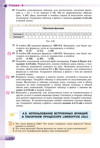 Ãëàâà 4
1 61761761761761761761761761761761761761761761761761761761761761761761761761761761761761761761761761761761761761761761761761761761761761761761761761761761761766
6•. Ñîçäàéòå ýëåêòðîííóþ òàáëèöó äëÿ âû÷èñëåíèÿ çíà÷åíèÿ ôóíê-
öèè y = 2x + 5 íà îòðåçêå [–10; 10] ïî ïðèâåäåííîìó îáðàçöó
(ðèñ. 4.46). Ââîä çíà÷åíèé â ÿ÷åéêè ñòðîêè 3 âûïîëíèòå àâòîçà-
ïîëíåíèåì. Ñîõðàíèòå òàáëèöó â ôàéëå ñ èìåíåì çàäàíèå 4.4.6.ods
â âàøåé ïàïêå.
Рис. 4.46
7•. Â ÿ÷åéêå Å5 çàïèñàíà ôîðìóëà =Â3+Ñ4. Çàïèøèòå, êàê áóäåò âû-
ãëÿäåòü ýòà ôîðìóëà, åñëè åå ñêîïèðîâàòü â ÿ÷åéêó:
à) Å6; á) І7; â) Ñ4; ã) Å9.
8•. Â ÿ÷åéêå Ñ6 çàïèñàíà ôîðìóëà =À5+Ñ3. Çàïèøèòå, êàê áóäåò âû-
ãëÿäåòü ýòà ôîðìóëà, åñëè åå ïåðåìåñòèòü â ÿ÷åéêó:
à) Ñ7; á) Ê8; â) Â4; ã) Å9.
9•. Îòêðîéòå óêàçàííûé ó÷èòåëåì ôàéë (íàïðèìåð, Ãëàâà 4Ïóíêò 4.4
çàäàíèå 4.4.9.ods). Îïðåäåëèòå, êàêèì ÿ÷åéêàì äàíû èìåíà, à òàê-
æå îáëàñòü âèäèìîñòè êàæäîãî èç íèõ. Çàïèøèòå ðåçóëüòàòû â
òåòðàäü. Äàéòå èìÿ ÿ÷åéêàì Ñ1 è Â5. Ïðîñëåäèòå, êàê èçìåíèëèñü
ôîðìóëû â òàáëèöå. Ñîõðàíèòå òàáëèöó â ôàéëå ñ òåì æå èìåíåì
â âàøåé ïàïêå.
10*. Èçìåðüòå äëèíó, øèðèíó è âûñîòó êóõíè, ãîñòèíîé è ñïàëüíè âà-
øåé êâàðòèðû. Ñîçäàéòå òàáëèöó è çàïîëíèòå åå ïîëó÷åííûìè äàí-
íûìè. Âû÷èñëèòå â òàáëèöå ïëîùàäü ïîëà, ïëîùàäü ñòåí è îáúåì
êàæäîãî èç ýòèõ ïîìåùåíèé, à òàêæå îáùóþ ïëîùàäü è îáùèé
îáúåì ýòèõ ïîìåùåíèé. Ñîõðàíèòå òàáëèöó â ôàéëå ñ èìåíåì çà-
äàíèå 4.4.10.ods â âàøåé ïàïêå.
11*. Âûÿñíèòå ó ðîäèòåëåé, êàê âû÷èñëÿåòñÿ ïëàòà çà êîììóíàëüíûå è
äðóãèå óñëóãè â âàøåé êâàðòèðå (äîìå). Ñîñòàâüòå â òåòðàäè òàáëèöó
äëÿ ðàñ÷åòà êâàðòïëàòû çà âàøó êâàðòèðó (äîì). Ñîçäàéòå ýëåêòðîí-
íóþ òàáëèöó. Â ñîîòâåòñòâóþùèå ÿ÷åéêè çàïèøèòå íóæíûå ôîðìó-
ëû. Ñîõðàíèòå òàáëèöó â ôàéëå ñ èìåíåì çàäàíèå 4.4.11.ods â âàøåé
ïàïêå.
4.5. ИСПОЛЬЗОВАНИЕ ВСТРОЕННЫХ ФУНКЦИЙ4.5. ИСПОЛЬЗОВАНИЕ ВСТРОЕННЫХ ФУНКЦИЙ
В ТАБЛИЧНОМ ПРОЦЕССОРЕ LIBREOFFICE CALCВ ТАБЛИЧНОМ ПРОЦЕССОРЕ LIBREOFFICE CALC
×òî òàêîå ôîðìóëà Calc? ×òî ìîæåò ñîäåðæàòü òàêàÿ ôîðìóëà? Êàêèå
ïðàâèëà åå çàïèñè?
2. ×òî òàêîå ôóíêöèÿ? Êàêèå ôóíêöèè âû çíàåòå èç êóðñà ìàòåìàòèêè?
3. Â ÷åì ñóòü ìîäèôèêàöèè ôîðìóë ïðè êîïèðîâàíèè?
 