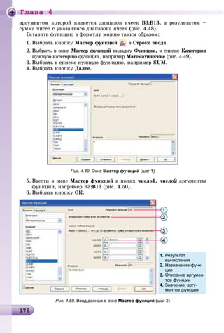 Ãëàâà 4
1 81781781781781781781781781781781781781781781781781781781781781781781781781781781781781781781781781781781781781781781781781781781781781781781781781781781781788
àðãóìåíòîì êîòîðîé ÿâëÿåòñÿ äèàïàçîí ÿ÷ååê Â3:Â13, à ðåçóëüòàòîì –
ñóììà ÷èñåë ñ óêàçàííîãî äèàïàçîíà ÿ÷ååê (ðèñ. 4.48).
Âñòàâèòü ôóíêöèþ â ôîðìóëó ìîæíî òàêèì îáðàçîì:
1. Âûáðàòü êíîïêó Ìàñòåð ôóíêöèé â Ñòðîêå ââîäà.
2. Âûáðàòü â îêíå Ìàñòåð ôóíêöèé âêëàäêó Ôóíêöèèó , â ñïèñêå Êàòåãîðèÿ
íóæíóþ êàòåãîðèþ ôóíêöèè, íàïðèìåð Ìàòåìàòè÷åñêèå (ðèñ. 4.49).
3. Âûáðàòü â ñïèñêå íóæíóþ ôóíêöèþ, íàïðèìåð SUM.
4. Âûáðàòü êíîïêó Äàëåå.
Рис. 4.49. Окно Мастер функций (шаг 1)
5. Ââåñòè â îêíå Ìàñòåð ôóíêöèé â ïîëÿõ ÷èñëî1, ÷èñëî2 àðãóìåíòû
ôóíêöèè, íàïðèìåð B3:B13 (ðèñ. 4.50).
6. Âûáðàòü êíîïêó OÊ.
1. Результат
вычисления
2. Назначение функ-
ции
3. Описание аргумен-
тов функции
4. Значение аргу-
ментов функции
1
2
3
4
Рис. 4.50. Ввод данных в окне Мастер функций (шаг 2)
 