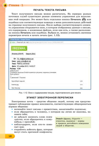 Ãëàâà 1
18181818181818181818181818181818188
ПЕЧАТЬ ТЕКСТА ПИСЬМА
Òåêñò ïîëó÷åííîãî ïèñüìà ìîæíî ðàñïå÷àòàòü. Íà ñåðâåðàõ ðàçíûõ
ïî÷òîâûõ ñëóæá ñóùåñòâóþò ðàçíûå ýëåìåíòû óïðàâëåíèÿ äëÿ âûïîëíå-
íèÿ ýòîé îïåðàöèè. Ýòî ìîæåò áûòü îòäåëüíàÿ êíîïêà Ïå÷àòàòü èëè
ïîäîáíàÿ èëè ñîîòâåòñòâóþùàÿ êîìàíäà â ìåíþ äîïîëíèòåëüíûõ äåéñòâèé
íà ñòðàíèöå ïîëó÷åííîãî ïèñüìà. Ïîñëå âûáîðà ñîîòâåòñòâóþùåãî ýëåìåí-
òà óïðàâëåíèÿ îòêðûâàåòñÿ îêíî, â êîòîðîì îòîáðàæåíû äàííûå î ïèñüìå,
åãî ñîäåðæèìîì, î âëîæåííûõ ôàéëàõ, åñëè îíè åñòü, à òàêæå ðàñïîëîæå-
íà êíîïêà Ïå÷àòàòü èëè ïîäîáíàÿ. Âûáðàâ åå, ìîæíî óñòàíîâèòü çíà÷åíèÿ
ïàðàìåòðîâ ïå÷àòè è íà÷àòü ïå÷àòü (ðèñ. 1.12).
Рис. 1.12. Окно с содержанием письма, подготовленного для печати
ЭТИКЕТ ЭЛЕКТРОННОЙ ПЕРЕПИСКИ
Ýëåêòðîííàÿ ïî÷òà – ñðåäñòâî îáùåíèÿ ëþäåé, ïîòîìó îíà ïðåäóñìà-
òðèâàåò ñîáëþäåíèå ïðàâèë âåæëèâîñòè, ñîîòâåòñòâóþùèõ îáùåïðèíÿòûì
íîðìàì îáùåíèÿ:
• íà÷èíàéòå òåêñò ïèñüìà ñ ïðèâåòñòâèÿ, çàêàí÷èâàéòå ïîäïèñüþ;
• åñëè îáðàùàåòåñü ê ÷åëîâåêó, ñ êîòîðûì âû ëè÷íî íå çíàêîìû, íà-
çîâèòå ñåáÿ;
• íå çàáóäüòå íàïèñàòü ñëîâî ïîæà-
ëóéñòà, åñëè îáðàùàåòåñü ê êîìó-
íèáóäü ñ ïðîñüáîé;
• ïîáëàãîäàðèòå, åñëè êòî-òî ïîìî-
ãàåò âàì;
• ñòàðàéòåñü èçáåãàòü ôðàç, êîòîðûå
ìîãóò ñòàòü ïðè÷èíîé êîíôëèêòà;
Ýòèêåò (ôðàíö. åtiquette –
ýòèêåòêà, íàäïèñü) – íîðìû
è ïðàâèëà äîñòîéíîãî ïîâåäåíèÿ
ëþäåé â îáùåñòâå.
 
