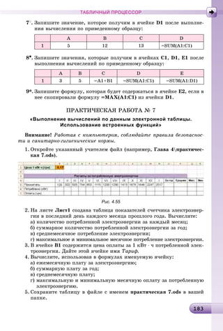 18318318318318318318318318318318318318318318318318318318318318318318318318318318318318318318318318318318318318318318318318318318318318318318318318318318318318383
ТАБЛИЧНЫЙ ПРОЦЕССОР
7
. Çàïèøèòå çíà÷åíèå, êîòîðîå ïîëó÷èì â ÿ÷åéêå D1 ïîñëå âûïîëíå-
íèÿ âû÷èñëåíèÿ ïî ïðèâåäåííîìó îáðàçöó:
A B C D
1 5 12 13 =SUM(A1:C1)
8•. Çàïèøèòå çíà÷åíèÿ, êîòîðûå ïîëó÷èì â ÿ÷åéêàõ C1, D1, E1 ïîñëå
âûïîëíåíèÿ âû÷èñëåíèé ïî ïðèâåäåííîìó îáðàçöó:
A B C D E
1 3 5 =A1+B1 =SUM(A1:C1) =SUM(A1:D1)
9*. Çàïèøèòå ôîðìóëó, êîòîðàÿ áóäåò ñîäåðæàòüñÿ â ÿ÷åéêå Å2, åñëè â
íåå ñêîïèðîâàëè ôîðìóëó =ÌÀÕ(À1:Ñ1) èç ÿ÷åéêè D1.
ÏÐÀÊÒÈ×ÅÑÊÀß ÐÀÁÎÒÀ № 7
«Выполнение вычислений по данным электронной таблицы.
Использование встроенных функций»
Âíèìàíèå! Ðàáîòàÿ ñ êîìïüþòåðîì, ñîáëþäàéòå ïðàâèëà áåçîïàñíîñ-
òè è ñàíèòàðíî-ãèãèåíè÷åñêèå íîðìû.
1. Îòêðîéòå óêàçàííûé ó÷èòåëåì ôàéë (íàïðèìåð, Ãëàâà 4ïðàêòè÷åñ-
êàÿ 7.ods).
Рис. 4.55
2. Íà ëèñòå Ëèñò1 ñîçäàíà òàáëèöà ïîêàçàòåëåé ñ÷åò÷èêà ýëåêòðîýíåð-
ãèè â ïîñëåäíèé äåíü êàæäîãî ìåñÿöà ïðîøëîãî ãîäà. Âû÷èñëèòå:
à) êîëè÷åñòâî ïîòðåáëåííîé ýëåêòðîýíåðãèè çà êàæäûé ìåñÿö;
á) ñóììàðíîå êîëè÷åñòâî ïîòðåáëåííîé ýëåêòðîýíåðãèè çà ãîä;
â) ñðåäíåìåñÿ÷íîå ïîòðåáëåíèå ýëåêòðîýíåðãèè;
ã) ìàêñèìàëüíîå è ìèíèìàëüíîå ìåñÿ÷íîå ïîòðåáëåíèå ýëåêòðîýíåðãèè.
3. Â ÿ÷åéêå Â1 ñîäåðæèòñÿ öåíà îïëàòû çà 1 êÂò ⋅ ÷ ïîòðåáëåííîé ýëåê-
òðîýíåðãèè. Äàéòå ýòîé ÿ÷åéêå èìÿ Òàðèô.
4. Âû÷èñëèòå, èñïîëüçîâàâ â ôîðìóëàõ èìåíóåìóþ ÿ÷åéêó:
à) åæåìåñÿ÷íóþ ïëàòó çà ýëåêòðîýíåðãèþ;
á) ñóììàðíóþ ïëàòó çà ãîä;
â) ñðåäíåìåñÿ÷íóþ ïëàòó;
ã) ìàêñèìàëüíóþ è ìèíèìàëüíóþ ìåñÿ÷íóþ îïëàòó çà ïîòðåáëåííóþ
ýëåêòðîýíåðãèþ.
5. Ñîõðàíèòå òàáëèöó â ôàéëå ñ èìåíåì ïðàêòè÷åñêàÿ 7.ods â âàøåé
ïàïêå.
 