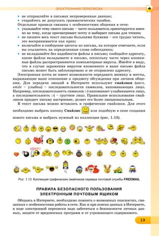 19191919191919191919191919191919199
ЭЛЕКТРОННАЯ ПЕРЕПИСКА
• íå îòïðàâëÿéòå â ïèñüìàõ íåïðîâåðåííûå äàííûå;
• ñòàðàéòåñü íå äîïóñêàòü ãðàììàòè÷åñêèõ îøèáîê.
Îòäåëüíûå ïðàâèëà ñâÿçàíû ñ îñîáåííîñòÿìè îáùåíèÿ â ñåòè:
• óêàçûâàéòå òåìó ñâîåãî ïèñüìà – ÷àñòî ïîëüçîâàòåëü îðèåíòèðóåòñÿ èìåí-
íî íà òåìó, êîãäà ïðîñìàòðèâàåò ïî÷òó è âûáèðàåò ïèñüìà äëÿ ÷òåíèÿ;
• íå ïèøèòå âåñü òåêñò ïèñüìà áîëüøèìè áóêâàìè – åãî òðóäíî ÷èòàòü,
ýòî âîñïðèíèìàåòñÿ êàê êðèê;
• âêëþ÷àéòå â ñîîáùåíèå öèòàòû èç ïèñüìà, íà êîòîðîå îòâå÷àåòå, åñëè
âû ññûëàåòåñü íà îïðåäåëåííûå ñëîâà ñîáåñåäíèêà;
• íå âêëàäûâàéòå áåç íàäîáíîñòè ôàéëû â ïèñüìî; ñîîáùàéòå àäðåñàòó,
êàêèå ôàéëû âêëàäûâàåòå â ïèñüìî, ïîñêîëüêó ÷àñòî ÷åðåç âëîæåí-
íûå ôàéëû ðàñïðîñòðàíÿþòñÿ êîìïüþòåðíûå âèðóñû. Èìåéòå â âèäó,
÷òî â ñëó÷àå çàðàæåíèÿ âèðóñîì âëîæåííîãî â âàøå ïèñüìî ôàéëà
ïèñüìî ìîæåò áûòü çàáëîêèðîâàíî è íå îòïðàâëåíî àäðåñàòó.
Ýëåêòðîííàÿ ïî÷òà íå èìååò âîçìîæíîñòè ïåðåäàâàòü ìèìèêó è æåñòû,
âûðàæàþùèå âàøå îòíîøåíèå ê ïðåäìåòó îáñóæäåíèÿ ïðè ëè÷íîì îáùå-
íèè. Äëÿ ïåðåäà÷è ýìîöèé â Èíòåðíåòå èñïîëüçóþò ñìàéëèêè (àíãë.
smile – óëûáêà) – ïîñëåäîâàòåëüíîñòè ñèìâîëîâ, íàïîìèíàþùèõ ëèöî.
Íàïðèìåð, ïîñëåäîâàòåëüíîñòü ñèìâîëîâ :-) íàïîìèíàåò óëûáàþùååñÿ ëèöî,
à ïîñëåäîâàòåëüíîñòü :-( – ãðóñòíîå ëèöî. Ïðàâèëüíîå èñïîëüçîâàíèå ñìàé-
ëèêîâ ïðèäàåò ïèñüìó íàñòðîåíèå, äåëàåò åãî áîëåå ýìîöèîíàëüíûì.
Â òåêñò ïèñüìà ìîæíî âñòàâëÿòü è ãðàôè÷åñêèå ñìàéëèêè. Äëÿ ýòîãî
íåîáõîäèìî âûáðàòü êíîïêó Ñìàéëèê èëè ïîäîáíóþ â îêíå ñîçäàíèÿ
íîâîãî ïèñüìà è âûáðàòü íóæíûé èç êîëëåêöèè (ðèñ. 1.13).
Рис. 1.13. Коллекция графических смайликов сервера почтовой службы FREEMAIL
ПРАВИЛА БЕЗОПАСНОГО ПОЛЬЗОВАНИЯ
ЭЛЕКТРОННЫМ ПОЧТОВЫМ ЯЩИКОМ
Îáùàÿñü â Èíòåðíåòå, íåîáõîäèìî ïîìíèòü î âîçìîæíûõ îïàñíîñòÿõ, ñâÿ-
çàííûõ ñ îñîáåííîñòÿìè ðàáîòû â ñåòè. Êàê è ïðè ïîèñêå äàííûõ â Èíòåðíåòå,
â õîäå ýëåêòðîííîé ïåðåïèñêè íàäî çàáîòèòüñÿ î áåçîïàñíîñòè ëè÷íûõ äàí-
íûõ, çàùèòå îò âðåäîíîñíûõ ïðîãðàìì è îò óãðîæàþùåãî ñîäåðæèìîãî.
 
