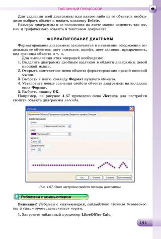 1911911911911911911911911911911911911911911911911911911911911911911911911911911911911911911911911911911911911911911911911911911911911911911911911911911911911919
ТАБЛИЧНЫЙ ПРОЦЕССОР
Äëÿ óäàëåíèÿ âñåé äèàãðàììû èëè êàêîãî-ëèáî èç åå îáúåêòîâ íåîáõî-
äèìî âûáðàòü îáúåêò è íàæàòü êëàâèøó Delete.
Ðàçìåðû äèàãðàììû è åå ïîëîæåíèÿ íà ëèñòå ìîæíî èçìåíèòü òàê æå,
êàê è ãðàôè÷åñêîãî îáúåêòà â òåêñòîâîì äîêóìåíòå.
ФОРМАТИРОВАНИЕ ДИАГРАММ
Ôîðìàòèðîâàíèå äèàãðàììû çàêëþ÷àåòñÿ â èçìåíåíèè îôîðìëåíèÿ îò-
äåëüíûõ åå îáúåêòîâ: öâåò ñèìâîëîâ, øðèôò, öâåò çàëèâêè, ïðîçðà÷íîñòü,
âèä ãðàíèöû îáúåêòà è ò. ï.
Äëÿ âûïîëíåíèÿ ýòèõ îïåðàöèé íåîáõîäèìî:
1. Âûäåëèòü äèàãðàììó äâîéíûì ùåë÷êîì â îáëàñòè äèàãðàììû ëåâîé
êíîïêîé ìûøè.
2. Îòêðûòü êîíòåêñòíîå ìåíþ îáúåêòà ôîðìàòèðîâàíèÿ ïðàâîé êíîïêîé
ìûøè.
3. Âûáðàòü â ìåíþ êîìàíäó Ôîðìàò íóæíîãî îáúåêòà.
4. Óñòàíîâèòü íîâûå çíà÷åíèÿ ñâîéñòâ îáúåêòà äèàãðàììû íà âêëàäêàõ
îêíà Ôîðìàò.
5. Âûáðàòü êíîïêó OÊ.
Íàïðèìåð, íà ðèñóíêå 4.67 ïðèâåäåíî îêíî Ëåãåíäà äëÿ íàñòðîéêè
ñâîéñòâ îáúåêòà äèàãðàììû ëåãåíäà.
Рис. 4.67. Окно настройки свойств легенды диаграммы
àéòå ïðàâèëà áåçîïàñíîñ-
òè è ñàíèòàðíî-ãèãèåíè÷åñêèå íîðìû.
1. Çàïóñòèòå òàáëè÷íûé ïðîöåññîð LibreOffice Calñ.
 