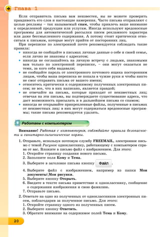 Ãëàâà 1
20202020202020202020202020202020200
Åñëè îòïðàâèòåëü ïèñüìà âàì íåèçâåñòåí, âû íå ìîæåòå ïðîâåðèòü
ïðàâäèâîñòü åãî ñëîâ è íàñòîÿùèå íàìåðåíèÿ. ×àñòî ïèñüìà îòïðàâëÿþò ñ
öåëüþ ðåêëàìû – òàê íàçûâàåìûé ñïàì, ÷òîáû ïðèâëå÷ü âàøå âíèìàíèå
ê îïðåäåëåííîé ïðîäóêöèè èëè óñëóãàì. Èíîãäà èñïîëüçóþò âðåäîíîñíûå
ïðîãðàììû äëÿ àâòîìàòè÷åñêîé ðàññûëêè ïèñåì ðåêëàìíîãî õàðàêòåðà
èëè äàæå áåññìûñëåííîãî ñîäåðæàíèÿ. À ïîòîìó ñòîèò êðèòè÷åñêè îòíî-
ñèòüñÿ ê ïèñüìàì, êîòîðûå ìîãóò ïðèéòè îò ïîñòîðîííèõ ëèö.
Ïðè ïåðåïèñêå ïî ýëåêòðîííîé ïî÷òå ðåêîìåíäóåòñÿ ñîáëþäàòü òàêèå
ïðàâèëà:
• íèêîãäà íå ñîîáùàéòå â ïèñüìàõ ëè÷íûå äàííûå î ñåáå è ñâîåé ñåìüå,
åñëè ëè÷íî íå çíàêîìû ñ àäðåñàòîì;
• íèêîãäà íå ñîãëàøàéòåñü íà ëè÷íóþ âñòðå÷ó ñ ëþäüìè, çíàêîìûìè
âàì òîëüêî ïî ýëåêòðîííîé ïåðåïèñêå, – îíè ìîãóò îêàçàòüñÿ íå
òåìè, çà êîãî ñåáÿ âûäàâàëè;
• íå ñîîáùàéòå ïàðîëü îò ýëåêòðîííîãî ïî÷òîâîãî ÿùèêà ïîñòîðîííèì
ëèöàì, ÷òîáû âàøà ïåðåïèñêà íå ïîïàëà â ÷óæèå ðóêè è ÷òîáû íèêòî
íå ñìîã îòïðàâèòü ïèñüìà îò âàøåãî èìåíè;
• îòíîñèòåñü êðèòè÷åñêè ê ñîäåðæèìîìó ïîëó÷åííûõ ýëåêòðîííûõ ïè-
ñåì; íå âñå, ÷òî â íèõ íàïèñàíî, ÿâëÿåòñÿ ïðàâäîé;
• íå îòâå÷àéòå íà ïèñüìà, êîòîðûå ïðèõîäÿò îò íåèçâåñòíûõ ëèö;
îòâå÷àÿ íà ýòè ïèñüìà, âû ïîäòâåðæäàåòå ñóùåñòâîâàíèå àäðåñà, ÷òî
äàñò âîçìîæíîñòü ïðèñûëàòü è â äàëüíåéøåì ïèñüìà ñî ñïàìîì;
• íèêîãäà íå îòêðûâàéòå ïðèêðåïëåííûå ôàéëû, ïîëó÷åííûå â ïèñüìàõ
îò íåèçâåñòíûõ ëèö: â íèõ ìîãóò ñîäåðæàòüñÿ âðåäîíîñíûå ïðîãðàì-
ìû; òàêèå ïèñüìà ðåêîìåíäóåòñÿ óäàëÿòü.
Âíèìàíèå! Ðàáîòàÿ ñ êîìïüþòåðîì, ñîáëþäàéòå ïðàâèëà áåçîïàñíîñ-
òè è ñàíèòàðíî-ãèãèåíè÷åñêèå íîðìû.
1. Îòïðàâüòå, èñïîëüçóÿ ïî÷òîâóþ ñëóæáó FREEMAIL, ýëåêòðîííîå ïèñü-
ìî ñ òåìîé Ðèñóíîê îäíîêëàññíèêó, ðàáîòàþùåìó ñ êîìïüþòåðîì ñïðà-
âà îò âàñ. Âëîæèòå â ïèñüìî ôàéë ñ èçîáðàæåíèåì. Äëÿ ýòîãî:
1. Îòêðîéòå ñòðàíèöó ñîçäàíèÿ íîâîãî ïèñüìà.
2. Çàïîëíèòå ïîëÿ Êîìó è Òåìà.
3. Âûáåðèòå â çàãîëîâêå ïèñüìà êíîïêó .
4. Âûáåðèòå ôàéë ñ èçîáðàæåíèåì, íàïðèìåð èç ïàïêè Ìîè
äîêóìåíòûÌîè ðèñóíêè.
5. Âûáåðèòå êíîïêó Îòêðûòü.
6. Ââåäèòå â òåêñòå ïèñüìà ïðèâåòñòâèå ê îäíîêëàññíèêó, ñîîáùåíèå
î ñîäåðæàíèè èçîáðàæåíèÿ è ñâîþ ôàìèëèþ.
7. Îòïðàâüòå ïèñüìî.
2. Îòâåòüòå íà îäíî èç ïîëó÷åííûõ îò îäíîêëàññíèêîâ ýëåêòðîííûõ ïè-
ñåì, ïîáëàãîäàðèâ çà ïîëó÷åííîå ïèñüìî. Äëÿ ýòîãî:
1. Îòêðîéòå ñòðàíèöó îäíîãî èç ïîëó÷åííûõ ïèñåì.
2. Âûáåðèòå êíîïêó Îòâåòèòü.
3. Îáðàòèòå âíèìàíèå íà ñîäåðæèìîå ïîëåé Òåìà è Êîìó.
 