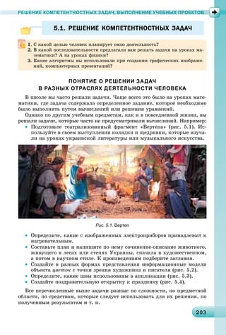 20320320320320320320320320320320320320320320320320320320320320320320320320320320320320320320320320320320303
РЕШЕНИЕ КОМПЕТЕНТНОСТНЫХ ЗАДАЧ, ВЫПОЛНЕНИЕ УЧЕБНЫХ ПРОЕКТОВ
5.1. РЕШЕНИЕ КОМПЕТЕНТНОСТНЫХ ЗАДАЧ5.1. РЕШЕНИЕ КОМПЕТЕНТНОСТНЫХ ЗАДАЧ
ПОНЯТИЕ О РЕШЕНИИ ЗАДАЧ
В РАЗНЫХ ОТРАСЛЯХ ДЕЯТЕЛЬНОСТИ ЧЕЛОВЕКА
Â øêîëå âû ÷àñòî ðåøàëè çàäà÷è. ×àùå âñåãî ýòî áûëî íà óðîêàõ ìàòå-
ìàòèêè, ãäå çàäà÷à ñîäåðæàëà îïðåäåëåííîå çàäàíèå, êîòîðîå íåîáõîäèìî
áûëî âûïîëíèòü ïóòåì âû÷èñëåíèé èëè ðåøåíèÿ óðàâíåíèé.
Îäíàêî ïî äðóãèì ó÷åáíûì ïðåäìåòàì, êàê è â ïîâñåäíåâíîé æèçíè, âû
ðåøàëè çàäà÷è, êîòîðûå ÷àñòî íå ïðåäóñìàòðèâàëè âû÷èñëåíèé. Íàïðèìåð:
• Ïîäãîòîâüòå òåàòðàëèçîâàííûé ôðàãìåíò «Âåðòåïà» (ðèñ. 5.1). Èñ-
ïîëüçóéòå â ñâîåì âûñòóïëåíèè êîëÿäêè è ùåäðèâêè, êîòîðûå èçó÷à-
ëè íà óðîêàõ óêðàèíñêîé ëèòåðàòóðû èëè ìóçûêàëüíîãî èñêóññòâà.
Рис. 5.1. Вертеп
• Îïðåäåëèòå, êàêèå ñ èçîáðàæåííûõ ýëåêòðîïðèáîðîâ ïðèíàäëåæàò ê
íàãðåâàòåëüíûì.
• Ñîñòàâüòå ïëàí è íàïèøèòå ïî íåìó ñî÷èíåíèå-îïèñàíèå æèâîòíîãî,
æèâóùåãî â ëåñàõ èëè ñòåïÿõ Óêðàèíû, ñíà÷àëà â õóäîæåñòâåííîì,
à ïîòîì â íàó÷íîì ñòèëå. Ê ïðîèçâåäåíèÿì ïîäáåðèòå çàãëàâèÿ.
• Ñîçäàéòå â ðàçíûõ ôîðìàõ ïðåäñòàâëåíèÿ èíôîðìàöèîííûå ìîäåëè
îáúåêòà öâåòîê ñ òî÷êè çðåíèÿ õóäîæíèêà è ïèñàòåëÿ (ðèñ. 5.2).
• Îïðåäåëèòå, êàêèå øâû èñïîëüçîâàíû â àïïëèêàöèè (ðèñ. 5.3).
• Ñîçäàéòå ïîçäðàâèòåëüíóþ îòêðûòêó ê ïðàçäíèêó (ðèñ. 5.4).
Âñå ïåðå÷èñëåííûå âûøå çàäà÷è ðàçíûå ïî ñëîæíîñòè, ïî ïðåäìåòíîé
îáëàñòè, ïî ñðåäñòâàì, êîòîðûå ñëåäóåò èñïîëüçîâàòü äëÿ èõ ðåøåíèÿ, ïî
ïîëó÷åííûì ðåçóëüòàòàì è ò. ï.
Ñ êàêîé öåëüþ ÷åëîâåê ïëàíèðóåò ñâîþ äåÿòåëüíîñòü?
Â êàêîé ïîñëåäîâàòåëüíîñòè ïðåäëàãàëè âàì ðåøàòü çàäà÷è íà óðîêàõ ìà-
òåìàòèêè? À íà óðîêàõ ôèçèêè?
Êàêèå àëãîðèòìû âû èñïîëüçîâàëè ïðè ñîçäàíèè ãðàôè÷åñêèõ èçîáðàæå-
íèé, êîìïüþòåðíûõ ïðåçåíòàöèé?
 