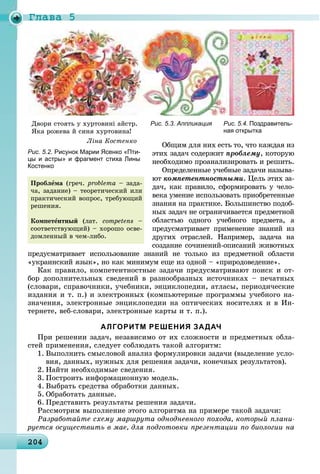 Ãëàâà 5
2042042042042042042042042042042042042042042042042042042042042042042042042042042042042042042042042042042040
Рис. 5.3. Аппликация Рис. 5.4. Поздравитель-
ная открытка
Îáùèì äëÿ íèõ åñòü òî, ÷òî êàæäàÿ èç
ýòèõ çàäà÷ ñîäåðæèò ïðîáëåìó, êîòîðóþ
íåîáõîäèìî ïðîàíàëèçèðîâàòü è ðåøèòü.
Îïðåäåëåííûå ó÷åáíûå çàäà÷è íàçûâà-
þò êîìïåòåíòíîñòíûìè. Öåëü ýòèõ çà-
äà÷, êàê ïðàâèëî, ñôîðìèðîâàòü ó ÷åëî-
âåêà óìåíèå èñïîëüçîâàòü ïðèîáðåòåííûå
çíàíèÿ íà ïðàêòèêå. Áîëüøèíñòâî ïîäîá-
íûõ çàäà÷ íå îãðàíè÷èâàåòñÿ ïðåäìåòíîé
îáëàñòüþ îäíîãî ó÷åáíîãî ïðåäìåòà, à
ïðåäóñìàòðèâàåò ïðèìåíåíèå çíàíèé èç
äðóãèõ îòðàñëåé. Íàïðèìåð, çàäà÷à íà
ñîçäàíèå ñî÷èíåíèé-îïèñàíèé æèâîòíûõ
ïðåäóñìàòðèâàåò èñïîëüçîâàíèå çíàíèé íå òîëüêî èç ïðåäìåòíîé îáëàñòè
«óêðàèíñêèé ÿçûê», íî êàê ìèíèìóì åùå èç îäíîé – «ïðèðîäîâåäåíèå».
Êàê ïðàâèëî, êîìïåòåíòíîñòíûå çàäà÷è ïðåäóñìàòðèâàþò ïîèñê è îò-
áîð äîïîëíèòåëüíûõ ñâåäåíèé â ðàçíîîáðàçíûõ èñòî÷íèêàõ – ïå÷àòíûõ
(ñëîâàðè, ñïðàâî÷íèêè, ó÷åáíèêè, ýíöèêëîïåäèè, àòëàñû, ïåðèîäè÷åñêèå
èçäàíèÿ è ò. ï.) è ýëåêòðîííûõ (êîìïüþòåðíûå ïðîãðàììû ó÷åáíîãî íà-
çíà÷åíèÿ, ýëåêòðîííûå ýíöèêëîïåäèè íà îïòè÷åñêèõ íîñèòåëÿõ è â Èí-
òåðíåòå, âåá-ñëîâàðè, ýëåêòðîííûå êàðòû è ò. ï.).
АЛГОРИТМ РЕШЕНИЯ ЗАДАЧ
Ïðè ðåøåíèè çàäà÷, íåçàâèñèìî îò èõ ñëîæíîñòè è ïðåäìåòíûõ îáëà-
ñòåé ïðèìåíåíèÿ, ñëåäóåò ñîáëþäàòü òàêîé àëãîðèòì:
1. Âûïîëíèòü ñìûñëîâîé àíàëèç ôîðìóëèðîâêè çàäà÷è (âûäåëåíèå óñëî-
âèÿ, äàííûõ, íóæíûõ äëÿ ðåøåíèÿ çàäà÷è, êîíå÷íûõ ðåçóëüòàòîâ).
2. Íàéòè íåîáõîäèìûå ñâåäåíèÿ.
3. Ïîñòðîèòü èíôîðìàöèîííóþ ìîäåëü.
4. Âûáðàòü ñðåäñòâà îáðàáîòêè äàííûõ.
5. Îáðàáîòàòü äàííûå.
6. Ïðåäñòàâèòü ðåçóëüòàòû ðåøåíèÿ çàäà÷è.
Ðàññìîòðèì âûïîëíåíèå ýòîãî àëãîðèòìà íà ïðèìåðå òàêîé çàäà÷è:
Ðàçðàáîòàéòå ñõåìó ìàðøðóòà îäíîäíåâíîãî ïîõîäà, êîòîðûé ïëàíè-
ðóåòñÿ îñóùåñòâèòü â ìàå, äëÿ ïîäãîòîâêè ïðåçåíòàöèè ïî áèîëîãèè íà
Ïðîáëåìà (ãðå÷. problema – çàäà-
÷à, çàäàíèå) – òåîðåòè÷åñêèé èëè
ïðàêòè÷åñêèé âîïðîñ, òðåáóþùèé
ðåøåíèÿ.
Êîìïåòåíòíûé (ëàò. competens –
ñîîòâåòñòâóþùèé) – õîðîøî îñâå-
äîìëåííûé â ÷åì-ëèáî.
Äâîðè ñòîÿòü ó õóðòîâèíі àéñòð.
ßêà ðîæåâà é ñèíÿ õóðòîâèíà!
Ëіíà Êîñòåíêî
Рис. 5.2. Рисунок Марии Ясенко «Пти-
цы и астры» и фрагмент стиха Лины
Костенко
 