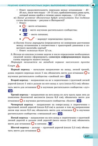 202072072072072072072072072072072072072072072072072072072072072072072072072072072072072072072072072072070
РЕШЕНИЕ КОМПЕТЕНТНОСТНЫХ ЗАДАЧ, ВЫПОЛНЕНИЕ УЧЕБНЫХ ПРОЕКТОВ
 Îòâåò: ïðîäîëæèòåëüíîñòü ïåðåõîäîâ ìåæäó îñòàíîâêàìè – 40–
50 ìèí, ïîñëå ÷åãî îòäûõ – 10–15 ìèí, ïðèáëèçèòåëüíàÿ äëèíà ïóòè,
êîòîðûé ìîæíî ïðîéòè â òå÷åíèå îäíîãî ïåðåõîäà, – 1,5–2,5 êì.
æ) Êàêèå óñëîâíûå îáîçíà÷åíèÿ áóäóò èñïîëüçîâàíû äëÿ ñîçäàíèÿ
ñõåìû (èñòî÷íèêè – ðèñóíêè â Èíòåðíåòå)?
 Îòâåò:
 – ìåñòî îñòàíîâîê;
 – ìåñòî èçó÷åíèÿ ðàñòèòåëüíîãî ñîîáùåñòâà;
 – ìåñòî ïèòàíèÿ;
 – ìàðøðóò ïåðåìåùåíèÿ ãðóïïû.
ç) Êàêîâà äëèíà ìàðøðóòà (îïðåäåëÿåòñÿ ïî èçìåðåíèþ ðàññòîÿíèÿ
ìåæäó îñòàíîâêàìè â ñîîòâåòñòâèè ñ òðàåêòîðèåé äâèæåíèÿ è èç-
âåñòíîãî ìàñøòàáà êàðòû)?
 Îòâåò: íåìíîãèì áîëåå 12 êì.
3. Èñõîäÿ èç àíàëèçà óñëîâèÿ çàäà÷è è ïîñëå îïðåäåëåíèÿ íåîáõîäèìûõ
ñâåäåíèé ìîæíî ñôîðìèðîâàòü ñëîâåñíóþ èíôîðìàöèîííóþ ìîäåëü
ñõåìû ìàðøðóòà íàøåãî ïîõîäà:
Ìàðøðóò íà÷èíàåòñÿ íà çàïàäíîé îêðàèíå íàñåëåííîãî ïóíêòà
Ñëîóò .
Ïåðâûé ïåðåõîä – íà÷àëüíîå íàïðàâëåíèå íà çàïàä, ëåñíîé òðîïîé,
äëèíà ïåðâîãî ïåðåõîäà îêîëî 1 êì; îáîçíà÷èòü ìåñòî äëÿ îñòàíîâêè è
èçó÷åíèÿ ðàñòèòåëüíîãî ñîîáùåñòâà «õâîéíûé ëåñ» .
Âòîðîé ïåðåõîä – íàïðàâëåíèå íà þã ê ïåðåñå÷åíèþ ñ ãðóíòîâîé ëåñíîé
äîðîãîé (îêîëî 1 êì) è äàëüøå íà þãî-çàïàä ê ëóãó (îêîëî 0,5 êì); îáîçíà-
÷èòü ìåñòî äëÿ îñòàíîâêè è èçó÷åíèÿ ðàñòèòåëüíîãî ñîîáùåñòâà «ëóã»
.
Òðåòèé ïåðåõîä – íàïðàâëåíèå íà þãî-çàïàä ïî ëóãó âäîëü êðàÿ ëåñà äî
ïîÿâëåíèÿ áîëîòèñòîé ìåñòíîñòè (îêîëî 0,8 êì); îáîçíà÷èòü ìåñòî äëÿ
îñòàíîâêè è èçó÷åíèÿ ðàñòèòåëüíîãî ñîîáùåñòâà «áîëîòî» .
×åòâåðòûé ïåðåõîä – íàïðàâëåíèå íà ñåâåðî-çàïàä ê ïåðåñå÷åíèþ ñ
ãðóíòîâîé ëåñíîé äîðîãîé (îêîëî 0,3 êì) è äàëüøå â òîì æå íàïðàâëåíèè
ëåñîì åùå îêîëî 0,3 êì; îáîçíà÷èòü ìåñòî äëÿ îñòàíîâêè è èçó÷åíèÿ
ðàñòèòåëüíîãî ñîîáùåñòâà «ñìåøàííûé ëåñ» .
Ïÿòûé ïåðåõîä – íàïðàâëåíèå íà þãî-çàïàä ê ïåðåñå÷åíèþ ñ ãðóíòîâîé
ëåñíîé äîðîãîé è äàëüøå ýòîé äîðîãîé (âñåãî îêîëî 2,5 êì); îáîçíà÷èòü
ìåñòî äëÿ îñòàíîâêè è ïèòàíèÿ .
Øåñòîé ïåðåõîä – äàëüøå – ãðóíòîâîé äîðîãîé (îêîëî 2,5 êì); îáîçíà-
÷èòü ìåñòî äëÿ îñòàíîâêè .
 