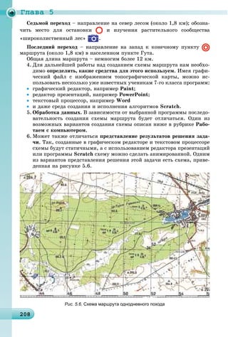 Ãëàâà 5
20820820820820820820820820820820820820820820820820820820820820820820820820820820820820820820820820820820808
– íàïðàâëåíèå íà ñåâåð ëåñîì (îêîëî 1,8 êì); îáîçíà-
÷èòü ìåñòî äëÿ îñòàíîâêè è èçó÷åíèÿ ðàñòèòåëüíîãî ñîîáùåñòâà
«øèðîêîëèñòâåííûé ëåñ» .
Ïîñëåäíèé ïåðåõîä – íàïðàâëåíèå íà çàïàä ê êîíå÷íîìó ïóíêòó
ìàðøðóòà (îêîëî 1,8 êì) â íàñåëåííîì ïóíêòå Ãóòà.
Îáùàÿ äëèíà ìàðøðóòà – íåìíîãèì áîëåå 12 êì.
4. Äëÿ äàëüíåéøåé ðàáîòû íàä ñîçäàíèåì ñõåìû ìàðøðóòà íàì íåîáõî-
äèìî îïðåäåëèòü, êàêèå ñðåäñòâà äëÿ ýòîãî èñïîëüçóåì. Èìåÿ ãðàôè-
÷åñêèé ôàéë ñ èçîáðàæåíèåì òîïîãðàôè÷åñêîé êàðòû, ìîæíî èñ-
ïîëüçîâàòü íåñêîëüêî óæå èçâåñòíûõ ó÷åíèêàì 7-ãî êëàññà ïðîãðàìì:
• ãðàôè÷åñêèé ðåäàêòîð, íàïðèìåð Paint;
• ðåäàêòîð ïðåçåíòàöèé, íàïðèìåð PowerPoint;
• òåêñòîâûé ïðîöåññîð, íàïðèìåð Word
• è äàæå ñðåäà ñîçäàíèÿ è èñïîëíåíèÿ àëãîðèòìîâ Scratch.
5. Îáðàáîòêà äàííûõ. Â çàâèñèìîñòè îò âûáðàííîé ïðîãðàììû ïîñëåäî-
âàòåëüíîñòü ñîçäàíèÿ ñõåìû ìàðøðóòà áóäåò îòëè÷àòüñÿ. Îäèí èç
âîçìîæíûõ âàðèàíòîâ ñîçäàíèÿ ñõåìû îïèñàí íèæå â ðóáðèêå Ðàáî-
òàåì ñ êîìïüþòåðîì.
6. Ìîæåò òàêæå îòëè÷àòüñÿ ïðåäñòàâëåíèå ðåçóëüòàòîâ ðåøåíèÿ çàäà-
÷è. Òàê, ñîçäàííûå â ãðàôè÷åñêîì ðåäàêòîðå è òåêñòîâîì ïðîöåññîðå
ñõåìû áóäóò ñòàòè÷íûìè, à ñ èñïîëüçîâàíèåì ðåäàêòîðà ïðåçåíòàöèé
èëè ïðîãðàììû Scratch ñõåìó ìîæíî ñäåëàòü àíèìèðîâàííîé. Îäíèì
èç âàðèàíòîâ ïðåäñòàâëåíèÿ ðåøåíèÿ ýòîé çàäà÷è åñòü ñõåìà, ïðèâå-
äåííàÿ íà ðèñóíêå 5.6.
Рис. 5.6. Схема маршрута однодневного похода
 