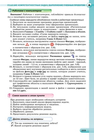 20920920920920920920920920920920920920920920920920920920920920920920920920920920920920920920920920920920909
РЕШЕНИЕ КОМПЕТЕНТНОСТНЫХ ЗАДАЧ, ВЫПОЛНЕНИЕ УЧЕБНЫХ ПРОЕКТОВ
Âíèìàíèå! Ðàáîòàÿ ñ êîìïüþòåðîì, ñîáëþäàéòå ïðàâèëà áåçîïàñíîñ-
òè è ñàíèòàðíî-ãèãèåíè÷åñêèå íîðìû.
Создание схемы маршрута однодневного похода в редакторе презентаций
1. Çàïóñòèòå íà âûïîëíåíèå ïðîãðàììó ðåäàêòîðà ïðåçåíòàöèé.
2. Âûáåðèòå íà âàøå óñìîòðåíèå òåìó îôîðìëåíèÿ ïðåçåíòàöèè.
3. Íà òèòóëüíîì ñëàéäå ââåäèòå çàãëàâèå ïðåçåíòàöèè «Ðàñòèòåëüíûå
ñîîáùåñòâà íàøåãî êðàÿ» è ïîäçàãîëîâîê – âàøà ôàìèëèÿ è èìÿ.
4. Âûïîëíèòå Ãëàâíàÿ ⇒ Ñëàéäû ⇒ Ñîçäàòü ñëàéä ⇒ Çàãîëîâîê è îáúåêò.
5. Ââåäèòå çàãëàâèå ñëàéäà «Ñõåìà ìàðøðóòà ïîõîäà».
6. Âñòàâüòå ïîä çàãëàâèåì ðèñóíîê èç ôàéëà êàðòà.jpg èç ïàïêè, êîòî-
ðóþ óêàæåò ó÷èòåëü, íàïðèìåð Ãëàâà 5Ïóíêò 5.1.
7. Âñòàâüòå, èñïîëüçóÿ èíñòðóìåíòû ñïèñêà êíîïêè Ôèãóðû, èçîáðàæå-
íèå íà÷àëà è êîíöà ìàðøðóòà . Îòôîðìàòèðóéòå ýòè ôèãóðû
â ñîîòâåòñòâèè ñ îáðàçöîì (ñì. ðèñ. 5.6).
8. Âñòàâüòå, èñïîëüçóÿ èíñòðóìåíòû ñïèñêà êíîïêè Ôèãóðû, èçîáðàæå-
íèå îñòàíîâîê â ñîîòâåòñòâèè ñ îáðàçöîì (ñì. ðèñ. 5.6).
9. Íàðèñóéòå, èñïîëüçóÿ èíñòðóìåíò Ðèñîâàííàÿ êðèâàÿ èç ñïèñêà
êíîïêè Ôèãóðû, ëèíèè ìàðøðóòîâ ìåæäó ìåñòàìè îñòàíîâîê. Îòôîðìà-
òèðóéòå ýòè ëèíèè ïî òàêèì çíà÷åíèÿì ñâîéñòâ: öâåò ëèíèé – êðàñíûé,
òîëùèíà ëèíèé – 1,5 ïò, â ñîîòâåòñòâèè ñ îáðàçöîì (ñì. ðèñ. 5.6).
10. Âñòàâüòå, â ñîîòâåòñòâèè ñ îáðàçöîì (ñì. ðèñ. 5.6), èçîáðàæåíèå äëÿ
îáîçíà÷åíèÿ ìåñò èçó÷åíèÿ ðàñòèòåëüíûõ ñîîáùåñòâ è ìåñòà ïèòàíèÿ
èç ôàéëîâ ôîòî.jpg è êîôå.jpg èç ïàïêè, êîòîðóþ óêàæåò ó÷èòåëü,
íàïðèìåð Ãëàâà 5Ïóíêò 5.1.
11. Âñòàâüòå â ïðàâîì íèæíåì óãëó êàðòû íàäïèñü «Äëèíà ìàðøðóòà îêî-
ëî 12 êì». Öâåò áóêâ, èõ ðàçìåð è øðèôò ïîäáåðèòå ñàìîñòîÿòåëüíî.
12. Ñãðóïïèðóéòå âñå ãðàôè÷åñêèå îáúåêòû ñëàéäà. Äëÿ ýòîãî âûäåëèòå
âñå ãðàôè÷åñêèå îáúåêòû è âûïîëíèòå Ôîðìàò ⇒ Ãðóïïèðîâàòü ⇒
Ãðóïïèðîâàòü.
13. Ñîõðàíèòå ïðåçåíòàöèþ â âàøåé ïàïêå â ôàéëå ñ èìåíåì óïðàæíå-
íèå 5.1.pptx.
Ïðè ðåøåíèè çàäà÷ íåîáõîäèìî ñîáëþäàòü àëãîðèòì:
1. Âûïîëíèòü ñìûñëîâîé àíàëèç ôîðìóëèðîâêè çàäà÷è.
2. Íàéòè íåîáõîäèìûå ìàòåðèàëû è ñâåäåíèÿ.
3. Ïîñòðîèòü èíôîðìàöèîííóþ ìîäåëü.
4. Âûáðàòü ñðåäñòâà îáðàáîòêè äàííûõ.
5. Îáðàáîòàòü äàííûå.
6. Ïðåäñòàâèòü ðåçóëüòàòû ðåøåíèÿ çàäà÷è.
Дайте ответы на вопросы
1•. ×òî âû ïîíèìàåòå ïîä ïîíÿòèåì çàäà÷à?
2•. Êàêîé àëãîðèòì ðåøåíèÿ çàäà÷?
ррррррррррррррррррррррррррррррррабо ае с о ю ероабо ае с о ю ероаботаем с компьютеромаботаем с компьютеромаботаем с компьютеромаботаем с компьютеромаботаем с компьютеромаботаем с компьютеромаботаем с компьютеромаботаем с компьютеромаботаем с компьютеромаботаем с компьютеромаботаем с компьютеромаботаем с компьютеромаботаем с компьютеромаботаем с компьютеромаботаем с компьютеромаботаем с компьютеромаботаем с компьютеромаботаем с компьютеромаботаем с компьютеромаботаем с компьютеромаботаем с компьютеромаботаем с компьютеромаботаем с компьютеромаботаем с компьютеромаботаем с компьютеромаботаем с компьютеромаботаем с компьютеромаботаем с компьютеромаботаем с компьютеромаботаем с компьютеромаботаем с компьютеромаботаем с компьютеромаботаем с компьютеромаботаем с компьютеромаботаем с компьютеромаботаем с компьютеромаботаем с компьютеромаботаем с компьютеромаботаем с компьютеромаботаем с компьютеромаботаем с компьютеромаботаем с компьютеромаботаем с компьютеромаботаем с компьютеромаботаем с компьютеромаботаем с компьютеромаботаем с компьютеромаботаем с компьютеромаботаем с компьютеромаботаем с компьютеромаботаем с компьютеромаботаем с компьютеромаботаем с компьютеромаботаем с компьютеромаботаем с компьютеромаботаем с компьютеромаботаем с компьютеромаботаем с компьютеромаботаем с компьютеромаботаем с компьютеромаботаем с компьютеромаботаем с компьютеромаботаем с компьютеромаботаем с компьютеромаботаем с компьютеромаботаем с компьютеромаботаем с компьютеромаботаем с компьютеромаботаем с компьютеромаботаем с компьютеромаботаем с компьютеромаботаем с компьютеромаботаем с компьютеромаботаем с компьютеромаботаем с компьютеромаботаем с компьютеромаботаем с компьютеромаботаем с компьютеромаботаем с компьютеромаботаем с компьютеромаботаем с компьютеромаботаем с компьютеромаботаем с компьютеромаботаем с компьютеромаботаем с компьютеромаботаем с компьютеромаботаем с компьютеромаботае с о ютероаботае с о ютероаботае с о ютероббббббббб
уууууууууууууууа ое ва ое в э о у еамое важное в этом пунктеамое важное в этом пунктеамое важное в этом пунктеамое важное в этом пунктеамое важное в этом пунктеамое важное в этом пунктеамое важное в этом пунктеамое важное в этом пунктеамое важное в этом пунктеамое важное в этом пунктеамое важное в этом пунктеамое важное в этом пунктеамое важное в этом пунктеамое важное в этом пунктеамое важное в этом пунктеамое важное в этом пунктеамое важное в этом пунктеамое важное в этом пунктеамое важное в этом пунктеамое важное в этом пунктеамое важное в этом пунктеамое важное в этом пунктеамое важное в этом пунктеамое важное в этом пунктеамое важное в этом пунктеамое важное в этом пунктеамое важное в этом пунктеамое важное в этом пунктеамое важное в этом пунктеамое важное в этом пунктеамое важное в этом пунктеамое важное в этом пунктеамое важное в этом пунктеамое важное в этом пунктеамое важное в этом пунктеамое важное в этом пунктеамое важное в этом пунктеамое важное в этом пунктеамое важное в этом пунктеамое важное в этом пунктеамое важное в этом пунктеамое важное в этом пунктеа ое ва ое в это те
 