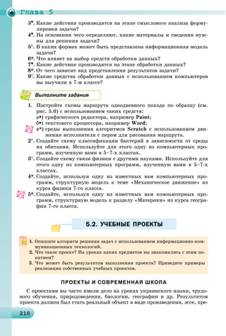 Ãëàâà 5
2102102102102102102102102102102102102102102102102102102102102102102102102102102102102102102102102102102100
•. Êàêèå äåéñòâèÿ ïðîèçâîäÿòñÿ íà ýòàïå ñìûñëîâîãî àíàëèçà ôîðìó-
ëèðîâêè çàäà÷è?
4•. Íà îñíîâàíèè ÷åãî îïðåäåëÿþò, êàêèå ìàòåðèàëû è ñâåäåíèÿ íóæ-
íû äëÿ ðåøåíèÿ çàäà÷è?
5
. Â êàêèõ ôîðìàõ ìîæåò áûòü ïðåäñòàâëåíà èíôîðìàöèîííàÿ ìîäåëü
çàäà÷è?
6*. ×òî âëèÿåò íà âûáîð ñðåäñòâ îáðàáîòêè äàííûõ?
7•. Êàêèå äåéñòâèÿ ïðîèçâîäÿòñÿ íà ýòàïå îáðàáîòêè äàííûõ?
8*. Îò ÷åãî çàâèñèò âèä ïðåäñòàâëåíèÿ ðåçóëüòàòîâ çàäà÷è?
9
. Êàêèå ñðåäñòâà îáðàáîòêè äàííûõ ñ èñïîëüçîâàíèåì êîìïüþòåðîâ
âû âûó÷èëè â 7-ì êëàññå?
Выполните задания
1. Ïîñòðîéòå ñõåìû ìàðøðóòà îäíîäíåâíîãî ïîõîäà ïî îáðàçöó (ñì.
ðèñ. 5.6) ñ èñïîëüçîâàíèåì òàêèõ ñðåäñòâ:
à•) ãðàôè÷åñêîãî ðåäàêòîðà, íàïðèìåð Paint;
á•) òåêñòîâîãî ïðîöåññîðà, íàïðèìåð Word;
â*) ñðåäû âûïîëíåíèÿ àëãîðèòìîâ Scratch ñ èñïîëüçîâàíèåì äâè-
æåíèÿ èñïîëíèòåëÿ ñ ïåðîì äëÿ ðèñîâàíèÿ ìàðøðóòà.
2
. Ñîçäàéòå ñõåìó êëàññèôèêàöèè áàêòåðèé â çàâèñèìîñòè îò ñðåäû
èõ îáèòàíèÿ. Èñïîëüçóéòå äëÿ ýòîãî îäíó èç êîìïüþòåðíûõ ïðî-
ãðàìì, èçó÷åííóþ âàìè â 5–7-õ êëàññàõ.
3
. Ñîçäàéòå ñõåìó ñâÿçè ôèçèêè ñ äðóãèìè íàóêàìè. Èñïîëüçóéòå äëÿ
ýòîãî îäíó èç êîìïüþòåðíûõ ïðîãðàìì, èçó÷åííóþ âàìè â 5–7-õ
êëàññàõ.
4*. Ñîçäàéòå, èñïîëüçóÿ îäíó èç èçâåñòíûõ âàì êîìïüþòåðíûõ ïðî-
ãðàìì, ñòðóêòóðíóþ ìîäåëü ê òåìå «Ìåõàíè÷åñêîå äâèæåíèå» èç
êóðñà ôèçèêè 7-ãî êëàññà.
5*. Ñîçäàéòå, èñïîëüçóÿ îäíó èç èçâåñòíûõ âàì êîìïüþòåðíûõ ïðî-
ãðàìì, ñòðóêòóðíóþ ìîäåëü ê ðàçäåëó «Ìàòåðèêè» èç êóðñà ãåîãðà-
ôèè 7-ãî êëàññà.
5.2. УЧЕБНЫЕ ПРОЕКТЫ5.2. УЧЕБНЫЕ ПРОЕКТЫ
ПРОЕКТЫ И СОВРЕМЕННАЯ ШКОЛА
Ñ ïðîåêòàìè âû ÷àñòî èìåëè äåëî íà óðîêàõ óêðàèíñêîãî ÿçûêà, òðóäî-
âîãî îáó÷åíèÿ, ïðèðîäîâåäåíèÿ, áèîëîãèè, ãåîãðàôèè è äð. Ðåçóëüòàòîì
ïðîåêòà äîëæåí áûë ñòàòü ðåàëüíûé îáúåêò â âèäå ïðîèçâåäåíèÿ, ýññå, ïðå-
Îïèøèòå àëãîðèòì ðåøåíèÿ çàäà÷ ñ èñïîëüçîâàíèåì èíôîðìàöèîííî-êîì-
ìóíèêàöèîííûõ òåõíîëîãèé.
×òî òàêîå ïðîåêò? Íà óðîêàõ êàêèõ ïðåäìåòîâ âû çíàêîìèëèñü ñ ýòèì ïî-
íÿòèåì?
3. ×òî ìîæåò áûòü ðåçóëüòàòîì âûïîëíåíèÿ ïðîåêòà? Ïðèâåäèòå ïðèìåðû
ðåàëèçàöèè ñîáñòâåííûõ ó÷åáíûõ ïðîåêòîâ.
 