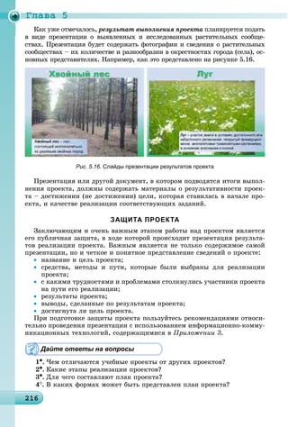 Ãëàâà 5
2162162162162162162162162162162162162162162162162162162162162162162162162162162162162162162162162162162166
ðåçóëüòàò âûïîëíåíèÿ ïðîåêòà ïëàíèðóåòñÿ ïîäàòüà
â âèäå ïðåçåíòàöèè î âûÿâëåííûõ è èññëåäîâàííûõ ðàñòèòåëüíûõ ñîîáùå-
ñòâàõ. Ïðåçåíòàöèÿ áóäåò ñîäåðæàòü ôîòîãðàôèè è ñâåäåíèÿ î ðàñòèòåëüíûõ
ñîîáùåñòâàõ – èõ êîëè÷åñòâå è ðàçíîîáðàçèè â îêðåñòíîñòÿõ ãîðîäà (ñåëà), îñ-
íîâíûõ ïðåäñòàâèòåëÿõ. Íàïðèìåð, êàê ýòî ïðåäñòàâëåíî íà ðèñóíêå 5.16.
Рис. 5.16. Слайды презентации результатов проекта
Ïðåçåíòàöèÿ èëè äðóãîé äîêóìåíò, â êîòîðîì ïîäâîäÿòñÿ èòîãè âûïîë-
íåíèÿ ïðîåêòà, äîëæíû ñîäåðæàòü ìàòåðèàëû î ðåçóëüòàòèâíîñòè ïðîåê-
òà – äîñòèæåíèè (íå äîñòèæåíèè) öåëè, êîòîðàÿ ñòàâèëàñü â íà÷àëå ïðî-
åêòà, è êà÷åñòâå ðåàëèçàöèè ñîîòâåòñòâóþùèõ çàäàíèé.
ЗАЩИТА ПРОЕКТА
Çàêëþ÷àþùèì è î÷åíü âàæíûì ýòàïîì ðàáîòû íàä ïðîåêòîì ÿâëÿåòñÿ
åãî ïóáëè÷íàÿ çàùèòà, â õîäå êîòîðîé ïðîèñõîäèò ïðåçåíòàöèÿ ðåçóëüòà-
òîâ ðåàëèçàöèè ïðîåêòà. Âàæíûì ÿâëÿåòñÿ íå òîëüêî ñîäåðæèìîå ñàìîé
ïðåçåíòàöèè, íî è ÷åòêîå è ïîíÿòíîå ïðåäñòàâëåíèå ñâåäåíèé î ïðîåêòå:
• íàçâàíèå è öåëü ïðîåêòà;
• ñðåäñòâà, ìåòîäû è ïóòè, êîòîðûå áûëè âûáðàíû äëÿ ðåàëèçàöèè
ïðîåêòà;
• ñ êàêèìè òðóäíîñòÿìè è ïðîáëåìàìè ñòîëêíóëèñü ó÷àñòíèêè ïðîåêòà
íà ïóòè åãî ðåàëèçàöèè;
• ðåçóëüòàòû ïðîåêòà;
• âûâîäû, ñäåëàííûå ïî ðåçóëüòàòàì ïðîåêòà;
• äîñòèãíóòà ëè öåëü ïðîåêòà.
Ïðè ïîäãîòîâêå çàùèòû ïðîåêòà ïîëüçóéòåñü ðåêîìåíäàöèÿìè îòíîñè-
òåëüíî ïðîâåäåíèÿ ïðåçåíòàöèè ñ èñïîëüçîâàíèåì èíôîðìàöèîííî-êîììó-
íèêàöèîííûõ òåõíîëîãèé, ñîäåðæàùèìèñÿ â Ïðèëîæåíèè 3.
Дайте ответы на вопросы
1•. ×åì îòëè÷àþòñÿ ó÷åáíûå ïðîåêòû îò äðóãèõ ïðîåêòîâ?
2•. Êàêèå ýòàïû ðåàëèçàöèè ïðîåêòîâ?
3•. Äëÿ ÷åãî ñîñòàâëÿþò ïëàí ïðîåêòà?
4
. Â êàêèõ ôîðìàõ ìîæåò áûòü ïðåäñòàâëåí ïëàí ïðîåêòà?
 