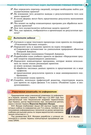 21217217217217217217217217217217217217217217217217217217217217217217217217217217217217217217217217217217
РЕШЕНИЕ КОМПЕТЕНТНОСТНЫХ ЗАДАЧ, ВЫПОЛНЕНИЕ УЧЕБНЫХ ПРОЕКТОВ
5•. Êàê îïðåäåëèòü ïåðå÷åíü ñâåäåíèé, êîòîðûå íåîáõîäèìî íàéòè äëÿ
îñóùåñòâëåíèÿ ïðîåêòà?
6•. Íà îñíîâàíèè ÷åãî äåëàþòñÿ âûâîäû î ðåçóëüòàòèâíîñòè òîãî èëè
èíîãî ïðîåêòà?
7
. Â êàêèõ ôîðìàõ ìîãóò áûòü ïðåäñòàâëåíû ðåçóëüòàòû âûïîëíåíèÿ
ïðîåêòà?
8*. ×òî âëèÿåò íà âûáîð êîìïüþòåðíûõ ïðîãðàìì äëÿ îáðàáîòêè ìàòå-
ðèàëîâ ïðîåêòîâ?
9•. Äëÿ ÷åãî îñóùåñòâëÿåòñÿ ïóáëè÷íàÿ çàùèòà ïðîåêòà?
10
. ×òî, êàê ïðàâèëî, îòîáðàæàåòñÿ â ïðåçåíòàöèè ïî ðåçóëüòàòàì ïðî-
åêòà?
Выполните задания
1•. Ñîñòàâüòå â ñðåäå òåêñòîâîãî ïðîöåññîðà ïëàí ïðîåêòà ïî ãåîãðàôèè
«Óòèëèçàöèÿ áûòîâûõ îòõîäîâ».
2•. Îïðåäåëèòå öåëü è çàäàíèÿ ïðîåêòà èç êóðñà ãåîãðàôèè:
à) Ñîâðåìåííîå ïóòåøåñòâèå ïî óíèêàëüíûì ïðèðîäíûì îáúåêòàì
Ñåâåðíîé Àìåðèêè.
á) Èññëåäîâàíèå òîïîíèìèêè Ñåâåðíîé Àìåðèêè.
3•. Ðàçðàáîòàéòå ïëàí ó÷åáíîãî ïðîåêòà ïî ôèçèêå «Îïðåäåëåíèå ñðåä-
íåé ñêîðîñòè íåðàâíîìåðíîãî äâèæåíèÿ».
4•. Îïðåäåëèòå êîìïüþòåðíûå ïðîãðàììû, êîòîðûå ìîæíî èñïîëüçî-
âàòü íà òàêèõ ýòàïàõ ðåàëèçàöèè ïðîåêòîâ:
à) ïîèñê íóæíûõ ñâåäåíèé;
á) îáðàáîòêà ÷èñëîâûõ äàííûõ ïðîåêòà è ïðåäñòàâëåíèå èõ â âèäå
ãðàôèêîâ;
â) ïðåäñòàâëåíèå ðåçóëüòàòîâ ïðîåêòà â âèäå àíèìèðîâàííîãî èçî-
áðàæåíèÿ;
ã) ñîñòàâëåíèå ïëàíà ïðîåêòà.
5*. Ñîçäàéòå, èñïîëüçóÿ ãðàôè÷åñêèé ðåäàêòîð, ñòðóêòóðíóþ ìîäåëü
äëÿ ïðîåêòà èç êóðñà ôèçèêè 7-ãî êëàññà «Ðàçâèòèå ñóäíî- è âîç-
äóõîïëàâàíèÿ».
Председателем жюри ученической олимпиады по информати-
ке в Украине, начиная с первой в 1988 году и до 2001 года, был
действительный член Национальной академии педагогических
наук Украины, доктор педагогических наук, заслуженный деятель
науки и техники Украины Мирослав Иванович Жалдак.
М.И. Жалдак опубликовал свыше 250 научных трудов, среди
которых учебник по информатике для 7-го класса, пособия по ис-
пользованию информационных технологий на уроках математики,
учебники для высшей школы по теории вероятностей и математи-
ческой статистике и т. п.
Под руководством М.И. Жалдака разработан и успешно ис-
пользуется в школах Украины компьютерный программный ком-
плекс GRAN.
Ученические олимпиады по информатике
М. И. Жалдак
 