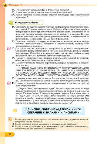 Ãëàâà 1
2222222222222222222222222222222222
8•. ×òî îçíà÷àþò ñèìâîëû Re: è Fw: â òåìå ïèñüìà?
9•. Â ÷åì çàêëþ÷àåòñÿ ýòèêåò ýëåêòðîííîé ïåðåïèñêè?
10•. Êàêèå ïðàâèëà áåçîïàñíîñòè ñëåäóåò ñîáëþäàòü ïðè ýëåêòðîííîé
ïåðåïèñêå?
Выполните задания
1•. Îòïðàâüòå ïî àäðåñó âàøåãî ó÷èòåëÿ èíôîðìàòèêè ýëåêòðîííîå ïèñü-
ìî ñ òåìîé Èñòîðèÿ ðîäíîãî êðàÿ. Íàéäèòå â Èíòåðíåòå ôîòîãðàôèþ
èñòîðè÷åñêîé äîñòîïðèìå÷àòåëüíîñòè âàøåãî êðàÿ, ñîõðàíèòå åå íà
íîñèòåëå äàííûõ âàøåãî êîìïüþòåðà è âëîæèòå â ïèñüìî. Â òåêñò
ïèñüìà äîáàâüòå îïèñàíèå äîñòîïðèìå÷àòåëüíîñòè, èçîáðàæåííîé íà
ôîòîãðàôèè. Ïîäïèøèòå ïèñüìî ñâîåé ôàìèëèåé.
2
. Ïåðåøëèòå ïèñüìî, êîòîðîå âû ïîëó÷èëè îò âàøåãî ó÷èòåëÿ èíôîð-
ìàòèêè, îäíîêëàññíèêó. Äîáàâüòå ê ïåðåñûëàåìîìó ïèñüìó ñâîè
êîììåíòàðèè è ïîäïèñü.
3•. Îòêðîéòå ïèñüìî, êîòîðîå âû ïîëó÷èëè îò ó÷èòåëÿ èíôîðìàòèêè.
Ñîõðàíèòå ôàéë, âëîæåííûé â ïèñüìî, íà íîñèòåëü äàííûõ âàøåãî
êîìïüþòåðà. Ñîçäàéòå è îòïðàâüòå îòâåò íà ïèñüìî, äîáàâüòå äàòó
ïîëó÷åíèÿ ïèñüìà, êðàòêèé îòâåò è ñâîþ ïîäïèñü.
4•. Íàçîâèòå èçâåñòíûå âàì ïðàâèëà ýòèêåòà ýëåêòðîííîé ïåðåïèñêè,
îáúÿñíèòå íåîáõîäèìîñòü èõ ñîáëþäåíèÿ.
5*. Íàçîâèòå ïðàâèëà ýòèêåòà ïåðåïèñêè, êîòîðûå íàðóøåíû â ñëåäóþ-
ùåì ïèñüìå:
ÏÐÈÂÅÒ! ÌÍÅ ÍÀÄÎ ÏÎÄÃÎÒÎÂÈÒÜ ÑÎÎÁÙÅÍÈÅ ÎÁ ÈÑÒÎ-
ÐÈÈ ÓÊÐÀÈÍÑÊÎÃÎ ÊÀÇÀ×ÅÑÒÂÀ. ÒÛ ÕÂÀÑÒÀËÑß ÊÀÇÀÊÀÌÈ
ÈÇ ÒÂÎÅÃÎ ÐÎÄÀ. ÍÀÏÈØÈ ÌÍÅ ÈÕ ÈÑÒÎÐÈÞ. ÏÎÑÛËÀÞ
ÒÅÁÅ ÒÐÈ ÔÎÒÎÃÐÀÔÈÈ – ÏÎÑÌÎÒÐÈ, ÃÄÅ ß ÎÒÄÛÕÀË. ÏÎÊÀ!
6•. Íàçîâèòå èçâåñòíûå âàì ïðàâèëà áåçîïàñíîñòè ýëåêòðîííîé ïåðåïèñ-
êè. Îáúÿñíèòå âîçìîæíûå ðèñêè â ñëó÷àå íåñîáëþäåíèÿ ýòèõ ïðàâèë.
7*. Íàçîâèòå ïðàâèëà áåçîïàñíîñòè, íàðóøåííûå â ïèñüìå ñî ñëåäóþ-
ùèì ñîäåðæàíèåì:
Äîáðûé äåíü, íåèçâåñòíûé äðóã! Êî ìíå ñëó÷àéíî ïîïàëî òâîå
ïèñüìî ñ ðàññêàçîì î âîçìîæíîñòè ïîåçäêè íà îòäûõ ê ìîðþ. Ìåíÿ
çîâóò Èâàíîâ Ñåðãåé. ß æèâó â Õàðüêîâå, ó÷óñü â 7-ì êëàññå øêîëû
№ 1024, ìíå 13 ëåò. ß î÷åíü õî÷ó ïîåõàòü íà ìîðå. Äåíüãè äëÿ
îïëàòû ÿ íàéäó – ìîé îòåö ðàáîòàåò íà÷àëüíèêîì îòäåëåíèÿ áàí-
êà «Íîâîáàíê», ó íåãî âûñîêàÿ çàðïëàòà. Ãîòîâ âñòðåòèòüñÿ ñ òî-
áîé ëè÷íî è îáñóäèòü äåòàëè ïîåçäêè. Äî âñòðå÷è!
1.3. ИСПОЛЬЗОВАНИЕ АДРЕСНОЙ КНИГИ.1.3. ИСПОЛЬЗОВАНИЕ АДРЕСНОЙ КНИГИ.
ОПЕРАЦИИ С ПАПКАМИ И ПИСЬМАМИОПЕРАЦИИ С ПАПКАМИ И ПИСЬМАМИ
Êàêèå ñðåäñòâà âû èñïîëüçóåòå äëÿ õðàíåíèÿ ïî÷òîâûõ àäðåñîâ è íîìåðîâ
òåëåôîíîâ âàøèõ çíàêîìûõ?
2. Êàêèå îïåðàöèè ìîæíî âûïîëíÿòü ñ ýëåêòðîííûìè ïèñüìàìè?
3. Êàêèå ïàïêè ôîðìèðóþòñÿ àâòîìàòè÷åñêè ïðè ñîçäàíèè ýëåêòðîííîãî
ïî÷òîâîãî ÿùèêà? Êàêîâî èõ íàçíà÷åíèå?
 